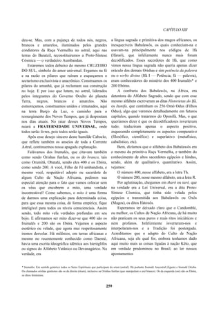 CAPÍTULO XIII
deu-se. Mas, com a pujança de todos nós, negros,
brancos e amarelos, iluminados pelos grandes
condutores da Raça Vermelha no astral, aqui nas
terras do Baratzil, reconstituiremos a Proto-Síntese
Cósmica — o verdadeiro Aumbandan.
Estaremos todos debaixo do mesmo CRUZEIRO
DO SUL, símbolo do amor universal. Ergamos na fé
e na razão os pilares que ruíram e esqueçamos o
sectarismo exclusivista e anacrônico. Construamos os
pilares do amanhã, que já reclamam sua construção
no hoje. E por isso que lutam, no astral, liderados
pelos integrantes do Governo Oculto do planeta
Terra, negros, brancos e amarelos. Não
esmoreçamos, construamos unidos e irmanados, aqui
na terra Berço da Luz, o caminho para o
ressurgimento dos Novos Tempos, que já despontam
nos dias atuais. No raiar desses Novos Tempos,
raiará a FRATERNIDADE UNIVERSAL, onde
todos serão livres, pois todos serão iguais.
Após esse desejo sincero deste humilde Caboclo,
que reflete também os anseios de toda a Corrente
Astral, continuemos nossa apagada explanação.
Falávamos dos Irumalés, que citavam também
como sendo Orishas funfun, ou os do branco, tais
como Orumilá, Obatalá, sendo eles 400 e os Ebóra,
como sendo 200. A você, Filho de Fé umbandista, e
mesmo você, respeitável adepto ou sacerdote de
algum Culto de Nação Africana, pedimos sua
especial atenção para o fato que vamos colocar sem
os véus que encobrem o mito, uma verdade
incontestável! Como sabemos, o mito é uma forma
de darmos uma explicação para determinada coisa,
para que essa mesma coisa, de forma empírica, fique
inteligível para todos os níveis conscienciais. Assim
sendo, todo mito vela verdades profundas em seu
bojo. E afirmamos ser mito dizer-se que 400 são os
Irumalés e 200 são os Ebóra. Vejamos o aspecto
esotérico ou velado, que agora mui respeitosamente
iremos desvelar. Há milênios, em terras africanas e
mesmo no recentemente conhecido como Daomé,
havia uma escrita ideográfica idêntica aos hieróglifos
ou signos do Alfabeto Vatânico ou Devanagárico. Na
verdade, era
a língua sagrada e primitiva dos magos africanos, os
inesquecíveis Babalawôs, os quais conheciam-na e
usavam-na principalmente nos códigos de Ifá
(Ifaraó), que infelizmente nunca mais foram
decodificados. Esses sacerdotes de Ifá, que como
vimos nessa língua sagrada não queria apenas dizer
oráculo dos demais Orishas e sim potência da palavra
ou o verbo divino (Ifá I — Potência; fá — palavra),
eram conhecedores do mistério dos 400 Irumalés* e
200 Ebóras.
A confraria dos Babalawôs, na África, era
detentora do Alfabeto Sagrado, sendo que com esse
mesmo alfabeto escreveram as ditas Historietas do Ifá,
os Itanifa, que continham os 256 Omó Odus (Filhos
Odus), algo que veremos detalhadamente em futuros
capítulos, quando tratarmos do Oponifá. Mas, o que
queríamos dizer é que os decodificadores inverteram
tudo; traduziram apenas o aspecto positivo,
esquecendo completamente os aspectos comparativo
(filosófico, científico) e superlativo (metafísico,
cabalístico, etc).
Bem, dizíamos que o alfabeto dos Babalawôs era
o mesmo da primitiva Raça Vermelha, e também do
conhecimento de altos sacerdotes egípcios e hindus,
sendo, além de qualitativo, quantitativo. Assim,
vejamos:
O número 400, nesse alfabeto, era a letra Th.
O número 200, nesse mesmo alfabeto, era a letra R.
Por aglutinação, chegamos em tharô ou tarô, que
na verdade era a Lei Universal, era a dita Proto-
Síntese Cósmica, que tinha sido velada pelos
egípcios e transmitida aos Babalawôs ou Oxôs
(Magos), os ditos Ifatoxôs.
Esperamos ter deixado claro que o Candomblé,
ou melhor, os Cultos de Nação Africana, de há muito
não praticam os seus puros e reais ritos iniciáticos e
nem profanos. Infelizmente inverteram-nos e
interpolaram-nos e a Tradição foi postergada.
Acreditamos que o adepto do Culto de Nação
Africana, seja ele qual for, embora tenhamos dado
aqui muito mais as coisas ligadas à nação Kêto, que
em verdade predominou no Brasil, ao ler nossos
apontamentos
* Irumalés: Em sentido genérico todos os Seres Espirituais que participam do orum (astral). Há portanto Irumalé Ancestral (Egum) e Irumalé Orisha.
Os chamados orishas genitores são os da direita (ótum), inclusive os Orishas funfun (que manipulam o axé branco). Os da esquerda (osi) são os Ebóra,
os ditos femininos.
259
 