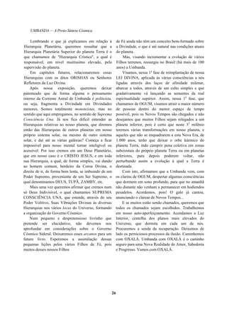 UMBANDA — A Proto-Síntese Cósmica
Lembrando o que já explicamos em relação à
Hierarquia Planetária, queremos ressaltar que a
Hierarquia Planetária Superior do planeta Terra é o
que chamamos de "Hierarquia Crística", a qual é
responsável, em nível muitíssimo elevado, pela
supervisão do planeta.
Em capítulos futuros, relacionaremos essas
Hierarquias com os ditos ORISHAS ou Senhores
Refletores da Luz Divina.
Após nossa exposição, queremos deixar
patenteado que de forma alguma o pensamento
interno da Corrente Astral de Umbanda é politeísta,
ou seja, fragmenta a Divindade em Divindades
menores. Somos totalmente monoteístas, mas no
sentido que aqui empregamos, no sentido de Suprema
Consciência Una. Já nos fica difícil entender as
Hierarquias relativas ao nosso planeta, que diremos
então das Hierarquias de outros planetas em nosso
próprio sistema solar, ou mesmo de outro sistema
solar, e daí até as várias galáxias? Começa a ficar
impossível para nosso mental tornar inteligível ou
acessível. Por isso cremos em um Deus Planetário,
que em nosso caso é o CRISTO JESUS, e em toda
sua Hierarquia, a qual, de forma simples, vai dando
ao homem comum, herdeiro da Coroa Divina, o
direito de ir, de forma bem lenta, se imbuindo de um
Poder Supremo, proveniente de um Ser Supremo, o
qual denominamos DEUS, TUPÃ, ZAMBY, etc.
Mais uma vez queremos afirmar que cremos num
só Deus Indivisível, o qual chamamos SUPREMA
CONSCIÊNCIA UNA, que estende, através do seu
Poder Volitivo, Suas Vibrações Divinas às diversas
Hierarquias nos vários locus do Universo, formando
a organização do Governo Cósmico.
Num pequeno e despretensioso livrinho que
pretende ser elucidativo, não devemos nos
aprofundar em considerações sobre o Governo
Cósmico Sideral. Deixaremos esses arcanos para um
futuro livro. Esperemos a assimilação dessas
pequenas lições pelos vários Filhos de Fé, pois
muitos desses nossos Filhos
de Fé ainda não têm um conceito bem-formado sobre
a Divindade, o que é até natural nas condições atuais
do planeta.
Mas, visando incrementar a evolução de vários
Filhos terrenos, ressurgiu no Brasil (há mais de 100
anos) a Umbanda.
Visamos, nessa 1a
fase de reimplantação de nossa
LEI DIVINA, aplicada às várias consciências a nós
ligadas através dos laços de afinidade milenar,
abarcar a todos, através de um culto simples e que
gradativamente vá lançando as sementes da real
espiritualidade superior. Assim, nessa 1a
fase, que
chamamos de OGUM, visamos atrair o maior número
de pessoas dentro do menor espaço de tempo
possível, pois os Novos Tempos são chegados e não
desejamos que muitos Filhos sejam relegados a um
planeta inferior, pois é certo que neste 32
milênio
teremos várias transformações em nosso planeta, e
aqueles que não se enquadrarem a esta Nova Era, de
1.000 anos, terão que deixar o orbe kármico do
planeta Terra, indo cumprir pena coletiva em zonas
subcrostais do próprio planeta Terra ou em planetas
inferiores, para depois poderem voltar, não
perturbando assim a evolução à qual a Terra é
destinada.
Com isto, afirmamos que a Umbanda vem, com
os clarins de OGUM, despertar algumas consciências
que dormem em sono profundo, para que no amanhã
não distante não venham a permanecer em hodiendos
pesadelos. Acordemos, pois! O galo já cantou,
anunciando o clarear de Novos Tempos...
E se muitos estão sendo chamados, queremos que
todos os chamados sejam escolhidos. Trabalhemos
em nosso auto-aperfeiçoamento. Acendamos a Luz
Interior, centelha dos planos mais elevados do
Universo, que dormita em cada um de nós.
Procuremos a senda da recuperação. Deixemos de
lado os perniciosos processos da ilusão. Caminhemos
com OXALÁ. Umbanda com OXALÁ é o caminho
seguro para uma Nova Realidade de Amor, Sabedoria
e Progresso. Vamos com OXALÁ.
26
 