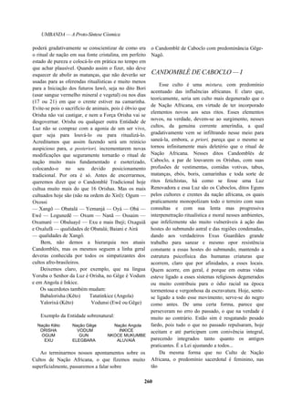 UMBANDA — A Proto-Síntese Cósmica
poderá gradativamente se conscientizar de como era
o ritual de nação em sua fonte cristalina, em perfeito
estado de pureza e colocá-lo em prática no tempo em
que achar plausível. Quando assim o fizer, não deve
esquecer de abolir as matanças, que não deverão ser
usadas para as oferendas ritualísticas e muito menos
para a Iniciação dos futuros Iawô, seja no dito Bori
(usar sangue vermelho mineral e vegetal) ou nos dias
(17 ou 21) em que o crente estiver na camarinha.
Evite-se pois o sacrifício de animais, pois é óbvio que
Orisha não vai castigar, e nem a Força Orisha vai se
desgovernar. Orisha ou qualquer outra Entidade de
Luz não se compraz com a agonia de um ser vivo,
quer seja para louvá-lo ou para ritualizá-lo.
Acreditamos que assim fazendo será um reinicio
auspicioso para, a posteriori, incrementarem novas
modificações que seguramente tornarão o ritual de
nação muito mais fundamentado e esoterizado,
colocando-o no seu devido posicionamento
tradicional. Por ora é só. Antes de encerrarmos,
queremos dizer que o Candomblé Tradicional hoje
cultua muito mais do que 16 Orishas. Mas os mais
cultuados hoje são (não na ordem do Xirê): Ogum —
Oxossi
— Xangô — Obatalá — Yemanjá — Oyá — Obá —
Ewê — Logunedê — Oxum — Nanã — Ossaim —
Oxumaré — Obaluayê — Exu e mais Ibeji; Oxaguiã
e Oxalufã — qualidades de Obatalá; Baiani e Airá
— qualidades de Xangô.
Bem, não demos a hierarquia nos atuais
Candomblés, mas os mesmos seguem a linha geral
deveras conhecida por todos os simpatizantes dos
cultos afro-brasileiros.
Deixemos claro, por exemplo, que na língua
Yoruba o Senhor da Luz é Orisha, no Gêge é Vodum
e em Angola é Inkice.
Os sacerdotes também mudam:
Babalorisha (Kêto) Tatatinkice (Angola)
Yalorixá (Kêto) Vodunsi (Ewê ou Gêge)
Exemplo da Entidade sobrenatural:
Nação Kêto Nação Gêge Nação Angola
ORISHA VODUM INKICE
OGUM GUN NKOCE MUKUMBE
EXU ELEGBARA ALUVAIÁ
Ao terminarmos nossos apontamentos sobre os
Cultos de Nação Africana, o que fizemos muito
superficialmente, passaremos a falar sobre
o Candomblé de Caboclo com predominância Gêge-
Nagô.
CANDOMBLÉ DE CABOCLO — I
Esse culto é uma mistura, com predomínio
acentuado das influências africanas. E claro que,
teoricamente, seria um culto mais degenerado que o
de Nação Africana, em virtude de ter incorporado
elementos novos aos seus ritos. Esses elementos
novos, na verdade, devem-se ao surgimento, nesses
cultos, da genuína corrente ameríndia, a qual
gradativamente vem se infiltrando nesse meio para
saneá-la, embora, a priori, pareça que o mesmo se
tornou infinitamente mais deletério que o ritual de
Nação Africana. Nesses ditos Candomblés de
Caboclo, a par de louvarem os Orishas, com suas
profusões de vestimentas, comidas votivas, tabus,
matanças, ebós, boris, camarinhas e toda sorte de
ritos fetichistas, há como se fosse uma Luz
Renovadora e essa Luz são os Caboclos, ditos Eguns
pelos cultores e crentes da nação africana, os quais
praticamente monopolizam todo o terreiro com suas
consultas e com sua lenta mas progressiva
interpenetração ritualística e moral nesses ambientes,
que infelizmente são muito vulneráveis à ação das
hostes do submundo astral e das regiões condenadas,
dando aos verdadeiros Exus Guardiães grande
trabalho para sanear e mesmo opor resistência
constante a essas hostes do submundo, mantendo a
estrutura psicofísica das humanas criaturas que
acorrem, claro que por afinidades, a esses locais.
Quem acorre, em geral, é porque em outras vidas
esteve ligado a esses sistemas religiosos degenerados
ou muito contribuiu para o ódio racial na época
tormentosa e vergonhosa da escravatura. Hoje, sente-
se ligado a todo esse movimento; serve-se do negro
como antes. De uma certa forma, parece que
perseveram no erro do passado, o que na verdade é
muito ao contrário. Estão sim é resgatando pesado
fardo, pois tudo o que no passado repulsaram, hoje
aceitam e até participam com conivência integral,
parecendo integrados tanto quanto os antigos
praticantes. É a Lei ajustando a todos...
Da mesma forma que no Culto de Nação
Africana, o predomínio sacerdotal é feminino, nas
tão
260
 