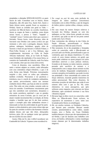 CAPÍTULO XIII
propaladas e afamadas MÃES-DE-SANTO, as quais
fazem de tudo. Consultam com os búzios, fazem
despachos, dão ebó para Exu, fazem bori, fazem o
Santo (dizem assim, quando fixam ou assentam o
Orisha), fazem as comidas (em geral as Yaba —
auxiliares da Mãe-de-Santo na cozinha ritualística),
fazem as roupas de Santo e também, como dizem
nesses locais, a pessoa é "feita", "raspada" e
"catulada" (esses 3 termos para dizer que a pessoa é
Iniciada). Nesses locais, como dissemos, além de
louvarem seus Orishas com cantos (orikis) em que
misturam o afro com o português, dançam, batem
palmas, atabaques, berimbaus, agogôs, além de
fazerem o ritual em que baixam o Caboclo Fulano, o
Preto-Velho Sicrano e até o Exu Beltrano, algo
completamente inexistente no Culto de Nação
Africana tradicional. Aliás, já no Culto de Nação,
essas Entidades são repulsadas e Exu nunca baixa, ao
contrário do Candomblé de Caboclo, onde Exu baixa
e até consulta, claro que nas coisas terra-a-terra.
Como já dissemos, seus sacerdotes, filhos de
santo e mesmo adeptos ou crentes, estão afinizados
com essa sistemática relígio-vibratória, o que é de
certa forma uma bênção. Próximas reencarnações
surgirão e eles, como os cultos que cultuarem,
também evoluirão. Precisamos é ter paciência e
tolerância; essa é a tarefa do verdadeiro umbandista,
que ontem, provavelmente, esteve nas mesmas
condições desses filhos, que hoje já estão no caminho
certo. Não estão em rotas erradas, somente estão no
início do caminho. Contribuamos sinceramente para
que eles caminhem sem sectarismos, desejamos a
eles muita assistência espiritual e que os grandes
emissários de nossa Corrente, que às vezes por lá
atuam visando incrementar-lhes a evolução, de forma
simples e humilde (que por lá são bem aceitos),
sejam o exemplo para todo umbandista sincero e
interessado no bem da coletividade da qual faz parte.
Jamais a crítica destrutiva, pois como criticar algo que
faz parte do caminho evolutivo das humanas criaturas
adeptas desses, por que não dizer, abençoados
terreiros, pejis, ilês ou qualquer nome que queiram
dar aos recintos de seus cultos?
Assim, Filho de Fé, não é difícil reconhecer um
Candomblé de Caboclo. Vejamos como reconhecê-lo:
1. No congá ou peji há uma certa profusão de
imagens de santos católicos (sincretismo)
misturados com os ditos Orishas, a par de imagens
de índios, pretos e pretas-velhas, crianças, sereias,
etc.
2. Em seus rituais há muitos festejos relativos à
louvação dos Orishas; dançam ao som dos
atabaques, ou ilus, várias horas, girando em torno
do terreiro, que pode ou não ter um poste central
(união entre Ayê e Orum).
3. Suas vestimentas são idênticas às dos Cultos de
Nação Africana, personificando o Orisha
correspondente ao filho-de-santo (Yawô).
4. Não raramente, há as tão propaladas e festejadas
saídas da camarinha, onde o filho-de-santo sai
possuído pelo seu Orisha, personificando-o quer na
vestimenta, quer nas danças ritualísticas. É o dito
estado de santo (transe anímico, em geral), que
muito pode colaborar no ajuste psíquico de certos
indivíduos sensíveis a essas práticas místicas,
livrando-os de traumas ou males maiores, somente
pecando pelo sacrifício de animais e o
empoçamento com o sangue desses animais na dita
coroa do médium, bloqueando completamente a
corrente energética da kundalini, que pode inverter
sua polaridade e ficar concentrada nos centros de
forças inferiores, trazendo grandes transtornos de
ordem psicossexual. Mas como dissemos, há
raríssimas exceções de indivíduos que estão lá sem
estarem afins com o que se faz. Há, como
chamamos, os casos passageiros, que após
sofrerem certos impactos, pois estavam em faixas
diferentes, após acordarem retornam à sua faixa
vibratória original.
5. Há nesse lugar os ditos roncós ou camarinhas, onde
filhos ou filhas-de-santo ficam reclusos, na
expectativa de assentarem o santo, santo esse
levantado pelos búzios ou erindilogum.
6. Há, em sessões normais, as Entidades Caboclos,
que baixam para consultas. Baixam usando
cocares, paramentando-se como índios, usando
tacapes, arco e flecha, etc. Essas Entidades
também dançam e dizem que são representantes de
tal Orisha, a par de fazerem seus trabalhos com
ervas, em banhos, defumações e outras mandingas
(como chamam por lá determinados trabalhos
mágicos).
261
 