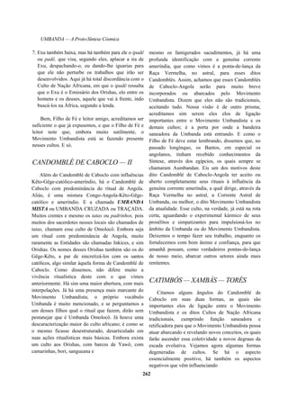 UMBANDA — A Proto-Síntese Cósmica
7. Exu também baixa, mas há também para ele o ipadê
ou padê, que visa, segundo eles, aplacar a ira de
Exu, despachando-o, ou dando-lhe iguarias para
que ele não perturbe os trabalhos que irão ser
desenvolvidos. Aqui já há total discordância com o
Culto de Nação Africana, em que o ipadê ressalta
que o Exu é o Emissário dos Orishas, elo entre os
homens e os deuses, aquele que vai à frente, indo
buscá-los na África, segundo a lenda.
Bem, Filho de Fé e leitor amigo, acreditamos ser
suficiente o que já expusemos, e que o Filho de Fé e
leitor note que, embora muito sutilmente, o
Movimento Umbandista está se fazendo presente
nesses cultos. E só.
CANDOMBLÉ DE CABOCLO — II
Além do Candomblé de Caboclo com influências
Kêto-Gêge-católico-ameríndio, há o Candomblé de
Caboclo com predominância do ritual de Angola.
Aliás, é uma mistura Congo-Angola-Kêto-Gêge-
católico e ameríndio. E a chamada UMBANDA
MISTA ou UMBANDA CRUZADA ou TRAÇADA.
Muitos crentes e mesmo os tatas ou padrinhos, pois
muitos dos sacerdotes nesses locais são chamados de
tatas, chamam esse culto de Omolocô. Embora seja
um ritual com predominância de Angola, muito
raramente as Entidades são chamadas Inkices, e sim
Orishas. Os nomes desses Orishas também são os do
Gêge-Kêto, a par de sincretizá-los com os santos
católicos, algo similar àquela forma de Candomblé de
Caboclo. Como dissemos, não difere muito a
vivência ritualística deste com o que vimos
anteriormente. Há sim uma maior abertura, com mais
interpolações. Já há uma presença mais marcante do
Movimento Umbandista; o próprio vocábulo
Umbanda é muito mencionado, e se perguntamos a
um desses filhos qual o ritual que fazem, dirão sem
pestanejar que é Umbanda Omolocô. Já houve uma
descaracterização maior do culto africano; é como se
o mesmo ficasse desestruturado, desarticulado em
suas ações ritualísticas mais básicas. Embora exista
um culto aos Orishas, com barcos de Yawô, com
camarinhas, bori, sangueana e
mesmo os famigerados sacudimentos, já há uma
profunda identificação com a genuína corrente
ameríndia, que como vimos é a ponta-de-lança da
Raça Vermelha, no astral, para esses ditos
Candomblés. Assim, achamos que esses Candomblés
de Caboclo-Angola serão para muito breve
incorporados ou abarcados pelo Movimento
Umbandista. Dizem que eles não são tradicionais,
aceitando tudo. Nossa visão é de outro prisma;
acreditamos sim serem eles elos de ligação
importantes entre o Movimento Umbandista e os
demais cultos; é a porta por onde a bandeira
saneadora da Umbanda está entrando. E como o
Filho de Fé deve estar lembrando, dissemos que, no
passado longínquo, os Bantos, em especial os
angolanos, tinham recebido conhecimentos da
Síntese, através dos egípcios, os quais sempre se
chamaram Aumbandan. Eis um dos motivos deste
dito Candomblé de Caboclo-Angola ter aceito ou
aberto completamente seus rituais à influência da
genuína corrente ameríndia, a qual dirige, através da
Raça Vermelha no astral, a Corrente Astral de
Umbanda, ou melhor, o dito Movimento Umbandista
da atualidade. Esse culto, na verdade, já está na rota
certa, aguardando o experimental kármico de seus
prosélitos e simpatizantes para impulsioná-los no
âmbito da Umbanda ou do Movimento Umbandista.
Deixemos o tempo fazer seu trabalho, enquanto os
fortalecemos com bom ânimo e confiança, para que
amanhã possam, como verdadeiros pontas-de-lança
de nosso meio, abarcar outros setores ainda mais
renitentes.
CATIMBÓS — XAMBÁS — TORÉS
Citamos alguns ângulos do Candomblé de
Caboclo em suas duas formas, as quais são
importantes elos de ligação entre o Movimento
Umbandista e os ditos Cultos de Nação Africana
tradicionais, cumprindo função saneadora e
retificadora para que o Movimento Umbandista possa
atuar abarcando e revelando novos conceitos, os quais
farão ascender essa coletividade a novos degraus da
escada evolutiva. Vejamos agora algumas formas
degeneradas de cultos. Se há o aspecto
essencialmente positivo, há também os aspectos
negativos que vêm influenciando
262
 