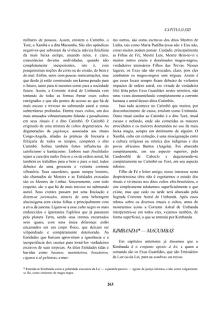 CAPÍTULO XIII
milhares de pessoas. Assim, existem o Catimbó, o
Toré, o Xambá e a dita Macumba. São eles apêndices
negativos que sobraram da vivência atávica fetichista
da mais baixa estirpe, atuando neles, é claro,
consciências deveras endividadas, quando não
completamente inexperientes, isto é, com
pouquíssimas noções do certo ou do errado, do bem e
do mal. Enfim, seres com poucas reencarnações, mas
que desde já estão construindo um karma pesado para
o futuro, tanto para si mesmos como para a sociedade
futura. Assim, a Corrente Astral de Umbanda vem
tentando de todas as formas frenar esses cultos
retrógrados e que são pontes de acesso ao que há de
mais escuso e trevoso no submundo astral e zonas
subterrâneas profundas. Dentre esses cultos, um dos
mais atrasados vibratoriamente falando e pesadíssimo
em seus rituais é o dito Catimbó. O Catimbó é
originado de uma mistura de cultos degenerados. As
degenerações da pajelança, associadas aos rituais
Congo-Angola, aliadas às práticas de bruxaria e
feitiçaria de todos os tempos, compõem o dito
Catimbó. Sofreu também fortes influências do
catolicismo e kardecismo. Embora suas finalidades
sejam a cura dos males físicos e os de ordem astral, há
também os trabalhos para o bem e para o mal, todos
debaixo de uma grosseira e violenta corrente
vibratória. Seus sacerdotes, quase sempre homens,
são chamados de Mestres e as Entidades evocadas
são os Mestres de Linhas. Sinceramente, com todo
respeito, são o que há de mais trevoso no submundo
astral. Seus crentes passam por uma Iniciação e
dizem-se juremados, através de uma beberagem
alucinógena com várias folhas e principalmente com
a erva da jurema. Ligam-se a esse culto negro os mais
endurecidos e ignorantes Espíritos que já passaram
pelo planeta Terra, sendo seus crentes encarnados
seus iguais, com uma única diferença: estão
encarnados em um corpo físico, que deixam ser
vilipendiado e completamente deteriorado. As
Entidades que baixam aproveitam a ignorância e a
inexperiência dos crentes para torná-los verdadeiros
escravos de suas torpezas. As ditas Entidades tidas e
havidas como baianos, marinheiros, boiadeiros,
ciganos e zê-pelintras, e mes-
mo outros, são como escravos dos ditos Mestres de
Linha, tais como Maria Padilha (essa não é Exu não,
como muitos podem pensar. Cuidado, principalmente
as Filhas de Fé), Mestre Luís, Mestre Bem-te-vi e
muitos outros cruéis e desalmados magos-negros,
verdadeiros emissários Filhos das Trevas. Nesses
lugares, os Exus não são evocados, claro, pois eles
combatem os magos-negros sem tréguas. Assim é
que esses locais sempre ficam debaixo de violentos
impactos de ordem astral, em virtude de verdadeira
blitz feita pelos Exus Guardiães nestes terreiros, não
raras vezes desmantelando completamente a corrente
humana e astral desses ditos Catimbós.
Isso tudo acontece no Catimbó que muitos, por
desconhecimento de causa, rotulam como Umbanda.
Outro ritual similar ao Catimbó é o dito Toré, ritual
escuso e nefando, onde são cometidas as maiores
atrocidades e os maiores desmandos no uso da mais
baixa magia, sempre em detrimento de alguém. O
Xambá, culto em extinção, é uma miscigenação entre
a cultura religiosa ou mística dos indígenas e dos
povos africanos Bantos (Angola). Foi abarcado
completamente, em seu aspecto superior, pelo
Candomblé de Caboclo e degenerando-se
completamente no Catimbó ou Toré, em seu aspecto
inferior.
Filho de Fé e leitor amigo, nosso interesse nesta
despretensiosa obra não é esgotarmos o estudo dos
rituais e vivências nos ditos cultos afro-brasileiros, e
sim simplesmente relatarmos superficialmente o que
existe, mas que cedo ou tarde será abarcado pela
Sagrada Corrente Astral de Umbanda. Após esses
relatos sobre os diversos rituais e cultos, antes de
mostrarmos como a Corrente Astral de Umbanda
interpenetra-se em todos eles, vejamos também, de
forma superficial, o que se entende por Kimbanda.
KIMBANDA*—MACUMBAS
Em capítulos anteriores já dissemos que a
Kimbanda é o conjunto oposto à lei, e quem a
comanda são os Exus Guardiães, que são Emissários
da Luz ou da Lei, para as sombras ou trevas.
* Entenda-se Kimbanda como a polaridade executora da Lei — a paralela passiva — agente da justiça kármica, e não como vulgarmente
se diz, como sinônimo de magia negra.
263
 