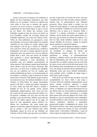 UMBANDA — A Proto-Síntese Cósmica
Assim, os Exus de Lei frenam e até combatem as
legiões de Seres Espirituais insubmissos que estão
debaixo de seu comando. Veremos no capítulo que
versa sobre os Exus que os mesmos são agentes
executores da justiça kármica e, portanto, estão no
cumprimento de uma função legal, ou seja, a serviço
da Lei Maior. Por dentro dos terreiros, essas
Entidades, quando no grau de cabeças de legiões ou
Exus Guardiães, sempre são serventias diretas das
Entidades Superiores, tais como um Caboclo, Preto-
Velho, etc. Seus subalternos, ou capangueiros, como
são chamados os Exus que estão debaixo do comando
vibratório do Exu Cabeça de Legião, podem atuar
num médium a fim de que o mesmo só "trabalhe"
com o dito Exu. Neste caso, diremos que o médium é
kimbandeiro, mas não no sentido pejorativo que lhe
emprestam, pois esse mesmo Exu, com seu médium,
podem fazer o bem, claro que através de métodos
mais grosseiros e menos especializados, pois sua
sistemática ritualística é mais densificada, se
prestando mais aos trabalhos essencialmente da
esfera material. Não obstante, podem fazer benefícios
vários, dentro é claro de seus teores vibratórios. Mas
neste caso, e só neste caso, o médium, por afinidade,
tem em sua cobertura um Exu de verdade que,
embora trabalhando por baixo, vai incrementando em
seu médium a evolução, a qual se processa de forma
muito lenta e criteriosa. Mas falemos do que acontece
na maioria das vezes. Os médiuns trabalham com um
Caboclo ou Preto-Velho, de repente descambam;
querem vida fácil, e acham que podem consegui-la
no santé, sendo que logo lhes chama a atenção o
trabalho do Exu de sua guarda. Assim, iniciam
trabalhando, gradativamente, mais vezes com Exu,
até o ponto de não terem mais giras de Caboclo, etc.
Só querem é trabalhar com Exu, pois isso lhes traz
prestígio e, por que não dizer, dinheiro, pois tudo que
Exu faz sem ordem superior tem de ser pago, em
forma de vela, aguardente, panos, charutos, etc.
Muitos dos consulentes, não tendo tempo para
adquirir os materiais, pagam diretamente ao médium,
que já começa a usar esse dinheiro para outras
finalidades, apesar do aviso de sua Entidade, um
Caboclo ou Preto-Velho, para que deixe esse hábito e
que não evoque tanto a Corrente dos Exus, coisa que
o médium não ouve. Não ouvindo, começa a perder a
sintonia fina, só sintonizando-se com vibrações
grosseiras. Dessa forma, perde o contato com seu
mentor do astral superior, e é claro que também com
seu Exu Guardião. Trabalha sim com Exus de planos
inferiores, com os quais já se sintoniza. Então, o
"terreiro" é o mesmo, continuam as imagens dos
Orishas e até de Oxalá, mas quem manda mesmo é o
dito Exu, que já entrou na sintonia do médium. Aí é
feito de tudo, desde trabalhos simples até os mais
escusos trabalhos de bruxaria, visando ao prejuízo
moral, espiritual ou material de alguém.
Assim, descendo de degrau em degrau, o médium
kimbandeiro,* a par de fazer determinados trabalhos,
vai recebendo os choques de retorno que
inflexivelmente recaem sobre ele. Aí vêm o
alcoolismo, a doença, os desmantelamentos
familiares, a falência moral, e por fim a total penúria.
Não há kimbandeiro que não tenha um triste mas
merecido fim, ou melhor, começo, pois do outro lado
da vida as coisas serão sem dúvida muito piores. Esse
fato relatamos mais acuradamente em outro tópico do
livro, mas desde já quisemos deixar patenteado que a
Kimbanda existe, que existe médium kimbandeiro,
como também existe o trabalho de magia negra, o
qual é feito e pode ser pego.
Filho de Fé, por tudo isso que até agora você está
acompanhando em nosso relato é que surge a
Corrente Astral de Umbanda interpenetrando nesses
meios, visando evoluí-los, saneá-los e mesmo
fiscalizá-los, através do verdadeiro Exu Guardião.
Assim, a Umbanda é um vigoroso Movimento de Luz
que abarca tudo isso numa poderosa interpenetração
astral e humana, visando incrementar a evolução
dessa massa, dita como dos adeptos dos Cultos Afro-
Brasileiros e que já é generalizada como umbandista.
Esse Movimento é o que revela uma nova sistemática
mística, mediúnica, espirítica e doutrinária,
promovendo reações e readaptações de valores. Esse
Movimento foi feito, como vimos, pela primeva Raça
Vermelha, senhora dos destinos de nossa coletividade.
Surgiu assim o Movimento Umbandista, o qual em
menor espaço de tempo busca abarcar o máximo de
* Não confundamos Kimbanda (Exus Guardiães — Executores da Justiça Kármica) com Kiumbanda (Kiumbas — Espíritos atrasados).
264
 