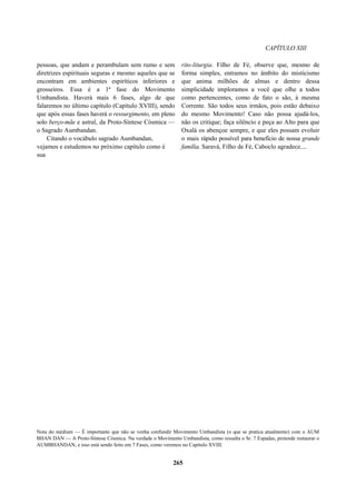CAPÍTULO XIII
pessoas, que andam e perambulam sem rumo e sem
diretrizes espirituais seguras e mesmo aqueles que se
encontram em ambientes espiríticos inferiores e
grosseiros. Essa é a 1ª fase do Movimento
Umbandista. Haverá mais 6 fases, algo de que
falaremos no último capítulo (Capítulo XVIII), sendo
que após essas fases haverá o ressurgimento, em pleno
solo berço-mãe e astral, da Proto-Síntese Cósmica —
o Sagrado Aumbandan.
Citando o vocábulo sagrado Aumbandan,
vejamos e estudemos no próximo capítulo como é
sua
rito-liturgia. Filho de Fé, observe que, mesmo de
forma simples, entramos no âmbito do misticismo
que anima milhões de almas e dentro dessa
simplicidade imploramos a você que olhe a todos
como pertencentes, como de fato o são, à mesma
Corrente. São todos seus irmãos, pois estão debaixo
do mesmo Movimento! Caso não possa ajudá-los,
não os critique; faça silêncio e peça ao Alto para que
Oxalá os abençoe sempre, e que eles possam evoluir
o mais rápido possível para benefício de nossa grande
família. Saravá, Filho de Fé, Caboclo agradece....
Nota do médium — É importante que não se venha confundir Movimento Umbandista (o que se pratica atualmente) com o AUM
BHAN DAN — A Proto-Síntese Cósmica. Na verdade o Movimento Umbandista, como ressalta o Sr. 7 Espadas, pretende restaurar o
AUMBHANDAN, e isso está sendo feito em 7 Fases, como veremos no Capítulo XVIII.
265
 
