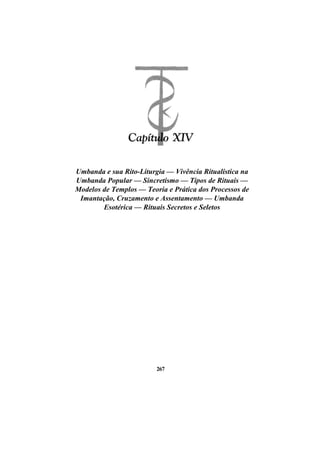Umbanda e sua Rito-Liturgia — Vivência Ritualística na
Umbanda Popular — Sincretismo — Tipos de Rituais —
Modelos de Templos — Teoria e Prática dos Processos de
Imantação, Cruzamento e Assentamento — Umbanda
Esotérica — Rituais Secretos e Seletos
267
 