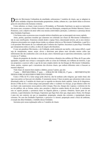 entro do Movimento Umbandista da atualidade, enfocaremos 3 modelos de rituais, que se adaptam às
várias unidades religiosas denominadas grupamentos, tendas, cabanas etc, e por dentro delas os diversos
graus de consciência das humanas criaturas.
Como sabemos, os rituais visam evocar as Divindades, as Potestades Espirituais ou quem as represente.
Em nosso caso, evocamos o Orisha Ancestral e toda sua Hierarquia, composta por Orishas Menores, Guias e
Protetores, com o objetivo de atrair sobre essa mesma coletividade a proteção, a cobertura e a presença dessas
ditas Entidades Espirituais.
E da forma como se processa essa evocação místico-ritualística que se preocupará este nosso capítulo.
Antes, porém, queremos ressaltar que estaremos nos referindo aos rituais do Movimento Umbandista e
não às suas ramificações. Estaremos citando desde o espaço físico, denominado terreiro, até os atos místico-
religiosos processados nos congás dessas tendas ou cabanas relativas ao Movimento Umbandista, o qual foi e
é um possante Movimento de Luz ordenado pela Confraria dos Espíritos Ancestrais (a pura Raça Vermelha)
que interpenetrou todos os cultos, os ditos de origem afro-brasileira.
E esse um grandioso Movimento, o de Umbanda, sendo maiúscula sua tarefa, e não menos difícil, a qual
seja de interpenetrar, sanear, arejar, elevar e direcionar para planos mais elevados muitos cultos que
infelizmente não são condizentes com a era de paz, amor e harmonia que se aproxima celeremente, e que será
vivente no 3º milênio.
Dentro do propósito de elucidar e elevar o nível místico-vibratório dos milhões de Filhos de Fé que estão
agrupados, segundo suas crenças e concepções sobre as coisas da Umbanda, nos milhares de terreiros, é que
nos propomos a escrever sobre o que há de mais simples dentro da rito-liturgia do Movimento Umbandista.
Antes, porém, vejamos qual o mecanismo dos diversos rituais, que embora diferentes entre si buscam os
mesmos objetivos.
Todo ritual, de maneira bem simples e didática, possui 3 partes, que são:
lª parte — PREPARATÓRIA; 2a
parte — ATRAÇÃO DE FORÇAS; 3ª parte — MOVIMENTAÇÃO
DESSAS FORÇAS SEGUNDO O OBJETIVO VISADO.
Como o Filho de Fé e leitor amigo pode observar, não há nenhum culto religioso, que tendo ritual, não
siga essas partes ou fases por nós aludidas. E justamente nessas 3 fases ou partes que calcaremos toda a nossa
dissertação sobre os 3 modelos de rituais que se seguirão no decorrer deste capítulo. Antes de lá chegarmos,
devem o Filho de Fé e o leitor amigo estar pensando sobre o vocábulo rito-liturgia, já que falamos sobre rito
ou ritual e não expressamos nossa palavra sobre Liturgia. Para nós, liturgia não é apenas o sinônimo de rito
ou rito público; são as formas, meios, atos, posições e objetivos usados dentro de um ritual. A vestimenta,
esta ou aquela posição, a pronúncia desta ou daquela palavra, a postura vibratória, fazem parte de um
contexto, o qual chamamos rito-liturgia. Esperamos que fique bem claro que, daqui para a frente, rito-liturgia
é para nós um contexto em que se enquadram: preparação, atração das correntes e manipulação dessas
correntes. No caso das Entidades Espirituais, o processo é o mesmo: preparação astral e física do ambiente;
evocação das ditas Entidades; o trabalho dessas Entidades.
Iniciemos pois nossa explanação sobre os 3 modelos de rituais:
269
D
 