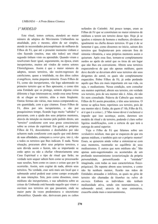 UMBANDA — A Proto-Síntese Cósmica
1º MODELO
Este ritual, temos certeza, atenderá ao maior
número de adeptos do Movimento Umbandista na
atualidade, pois o mesmo, além de ser simples,
atende às necessidades psicoespirituais de milhares de
Filhos de Fé, que até o presente momento vinham e
vêm fazendo (muitos, mas não todos) um ritual
segundo tinham visto ou aprendido. Quando viram e
resolveram fazer igual, seguramente, na época, eram
inexperientes, muitos até vindos de outros setores
Filorreligiosos. Assim é que o maior número de
adeptos, nesses terreiros, são recém-regressos do
catolicismo, quase a totalidade, ou dos ditos cultos
evangélicos, numa pequena minoria. Esses Filhos de
Fé, como são inexperientes, vão logo adentrando no
primeiro terreiro que se lhes apresente, e como têm
uma Entidade que os protege, sentem alguma coisa
diferente e logo interessam-se, sendo essa uma forma
de se chegar ao terreiro, aliás a mais freqüente.
Outras formas são várias, mas nunca comparando-se,
em quantidade, com a que citamos. Esses Filhos de
Fé, ditos por nós inexperientes, o são por
pouquíssimos tempo, ficando logo muito "sabidos" e
procuram, com a ajuda dos seus próprios mentores,
através da intuição ou mesmo pelo pedido direto, um
"terreiro" condizente com seus graus conscienciais
sobre as coisas do espiritual. Em geral, os próprios
Filhos de Fé, descontentes e desiludidos por não
acharem nada condizente com aquilo que está dentro
de suas afinidades, começam a correr gira, isto é, vão
a todos os terreiros que lhes indicam. E nada. Nesta
situação, procuram abrir seus próprios terreiros, e
sem dúvida assim o fazem, não se importando se
estão aptos ou não a chefiar vibratoriamente uma
Casa Espiritual e o tipo de ritual que farão, na
verdade nem sequer sabem bem como se processarão
suas sessões, bem como os casos e coisas que por lá
ocorrerão. Assim, sem cogitar de nada, abrem seus
terreiros. Na verdade, esse será mais um local que o
submundo astral poderá usar como campo avançado
de suas intenções. Sim, pois como dissemos, esses
médiuns são inexperientes, e sua sabedoria sobre as
coisas da Umbanda está baseada naquilo que viram e
ouviram nos terreiros em que passaram, onde na
maior parte da vezes predominava o sincretismo
afrocatólico. Quando não, derivavam para os cultos
nefandos do Catimbó. Até pouco tempo, eram as
Filhas de Fé que se constituíam no maior números de
médiuns a terem um terreiro desse tipo. Hoje já se
igualou o número de homens e mulheres; dividem-se
igualmente na chefia desses terreiros. O que é de se
lamentar é que, como dissemos no início, saíram dos
terreiros que freqüentavam pois estavam fora de
sintonia vibratória, e seus próprios mentores assim o
quiseram. Após essa fase, tornam-se completamente
surdos ao apelo do astral que os tirou de um lugar
que não lhes era conveniente. Abrem seus terreiros
esquecendo-se de que são apenas médiuns; quem
deve decidir se deveriam abrir seus terreiros são seus
dirigentes do astral, os quais são completamente
esquecidos. Pobre Filhos de Fé, já estão perdendo
aquilo que lhes era mais importante em sua vida, ou
seja, o mediunismo. Nessa condição, sem consultar
seu mentor espiritual, abrem seu terreiro, em verdade
seu terreiro, pois de seu mentor não é. Aliás, ele não
foi nem consultado. Palavra de Caboclo que muitos
Filhos de Fé assim procedem, e têm seus terreiros. O
termo se aplica bem; repetimos seu terreiro, pois de
seu mentor não é. Então, de quem é? Ah, Filho de Fé,
aí é que é a coisa (...)! Mas nosso dever é esclarecer e
impedir que isso aconteça; assim, daremos um
modelo de ritual e de terreiro, podendo é claro sofrer
ligeiras modificações, com a certeza de que terá a
outorga do astral superior.
Veja o Filho de Fé que falamos sobre um
verdadeiro médium, mas que se esqueceu de que era
apenas médium, e também quis ser o próprio mentor!
Esses, se quiserem ainda voltar a sintonizar-se com
seus mentores, reentrarão no equilíbrio de seus
mediunismos. E outros que nem médiuns são.7
São
apenas auto-sugestionados ou acometidos de um
profundo neuroanimismo (exteriorização da própria
personalidade, personificando a "entidade"
imaginada, com todas as suas características físico-
psíquicas). De repente abrem seus terreiros, e como
não há nenhum mentor, ficarão nas mãos de
Entidades atrasadas e infelizes, as quais na gíria de
terreiro são chamadas de kiumbas ou rabos de
encruza. Embora os indivíduos não tenham
mediunidade ativa, sendo sim neuroanímicos, o
submundo astral, através de seus emissários,
exacerba ainda mais o neuroanimismo,
270
 