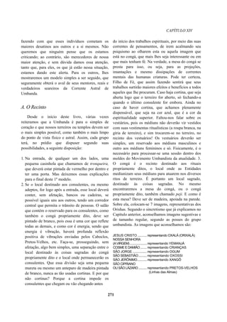 CAPÍTULO XIV
fazendo com que esses indivíduos cometam os
maiores desatinos aos outros e a si mesmos. Não
queremos que ninguém pense que os estamos
criticando; ao contrário, são merecedores de nossa
maior atenção, e sem dúvida damos essa atenção,
tanto que, para eles, os que já estão nessa situação,
estamos dando este alerta. Para os outros, lhes
mostraremos um modelo simples a ser seguido, que
seguramente obterá o aval de seus mentores, reais e
verdadeiros seareiros da Corrente Astral de
Umbanda.
A. O Recinto
Desde o início deste livro, várias vezes
reiteramos que a Umbanda é para o simples de
coração e que nossos terreiros ou templos devem ser
o mais simples possível, como também o mais limpo
do ponto de vista físico e astral. Assim, cada grupo
terá, no prédio que dispuser segundo suas
possibilidades, a seguinte disposição:
1. Na entrada, de qualquer um dos lados, uma
pequena casinhola que chamamos de tronqueira,
que deverá estar pintada de vermelho por dentro e
ter uma porta. Mas deixemos essas explicações
para o final deste 1º modelo.
2. Se o local destinado aos consulentes, ou mesmo
adeptos, for logo após a entrada, esse local deverá
conter, sem afetação, bancos ou cadeiras, se
possível iguais uns aos outros, tendo um corredor
central que permita o trânsito de pessoas. O salão
que contém o reservado para os consulentes, como
também o congá propriamente dito, deve ser
pintado de branco, pois essa é uma cor que reflete
todas as demais, e como cor é energia, sendo que
energia é vibração, haverá profunda reflexão
positiva de vibrações enviadas pelos Caboclos,
Pretos-Velhos, etc. Faça-se, prosseguindo, sem
afetação, algo bem simples, uma separação entre o
local destinado às coisas sagradas do congá
propriamente dito e o local onde permanecerão os
consulentes. Que essa divisão seja uma pequena
mureta ou mesmo um anteparo de madeira pintada
de branco, nunca as tão usadas cortinas. E por que
não cortinas? Porque a cortina impede os
consulentes que chegam ou vão chegando antes
do início dos trabalhos espirituais, por meio das suas
correntes de pensamentos, de irem acalmando seu
psiquismo ao olharem esta ou aquela imagem que
está no congá, que mais lhes seja interessante ou em
que mais tenham fé. Na verdade, a mesa do congá se
presta para isso, ou seja, para as projeções,
imantações e mesmo dissipações de correntes
mentais das humanas criaturas. Pode ter certeza,
Filho de Fé, que assim fazendo sentirá que seus
trabalhos surtirão maiores efeitos e benefícios a todos
aqueles que lhe procuram. Caso haja cortina, que seja
aberta logo que o terreiro for aberto, só fechando-a
quando o último consulente for embora. Ainda no
caso de haver cortina, que achamos plenamente
dispensável, que seja na cor azul, que é a cor da
espiritualidade superior. Faltou-nos falar sobre os
vestiários, pois os médiuns não deverão vir vestidos
com suas vestimentas ritualísticas (a roupa branca, na
gíria de terreiro), e sim trocarem-se no terreiro, no
recinto dos vestuários! Os vestuários deverão ser
simples, um reservado aos médiuns masculinos e
outro aos médiuns femininos e só. Fisicamente, é o
necessário para processar-se uma sessão dentro dos
moldes do Movimento Umbandista da atualidade. 3.
O congá é o recinto destinado aos rituais
propriamente ditos, o local onde as Entidades
mediunizam seus médiuns para atuarem nos diversos
ritos de terreiro. É portanto um local sagrado,
destinado às coisas sagradas. No mesmo
encontraremos a mesa do congá, ou o congá
propriamente dito, também chamado peji. E como é
esta mesa? Deve ser de madeira, apoiada na parede.
Sobre ela, colocam-se 7 imagens, representativas dos
Orishas. Segundo o sincretismo que já explicamos no
Capítulo anterior, aconselhamos imagens sugestivas e
de tamanho regular, segundo as posses do grupo
umbandista. As imagens que aconselhamos são:
JESUS CRISTO .......... representando OXALÁ (ORIXALÁ)
NOSSA SENHORA
(AVIRGEM) .................. representando YEMANJÁ
COSME EDAMIÃO....... representando CRIANÇAS
SÃO JORGE ............... representando OGUM
SÃO SEBASTIÃO......... representando OXOSSI
SÃO JERÔNIMO.......... representando XANGÔ
SÃO CIPRIANO
OU SÃO LÁZARO......... representando PRETOS-VELHOS
(Linhas das Almas)
271
 