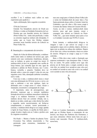 UMBANDA — A Proto-Síntese Cósmica
escolher 2 ou 3 médiuns mais velhos ou mais
experientes para ajudá-lo.)
Após a defumação, fará a seguinte evocatória:
Ó Pai do Universo!
Estenda Teu beneplácito através de Oxalá aos
Orishas e a todas as Entidades Emissários da Luz:
Permita que este humilde terreiro do Caboclo
(Preto-Velho) Tal... tenha sido purificado, e todas
as correntes negativas tenham sido dissipadas. E
assim, que as Luzes dos Orishas estejam
presentes neste humilde terreiro do Caboclo ou
Preto-Velho Tal...
B. Imantação e cruzamento do terreiro:
Depois de 4 dias da última defumação, o médium-
chefe reúne todos os médiuns do terreiro que, após
estarem com suas vestimentas ritualísticas, deixam,
caso as tenham, as guias no congá (na mesa). O
médium-chefe já deve ter preparado uma vasilha de
louça branca, que contenha água do mar, água da
cachoeira e pétalas de flores diversas, nas 3 cores:
branca, vermelha e amarela. Também deve ter
deixado sobre a mesa do congá 4 velas de cera nas
seguintes cores: lilás, alaranjada (substitui vermelha),
azul e verde.
Com isso à mão, o médium-chefe inicia o ritual
com uma defumação (às 20 h) de incenso e mirra, em
todo o ambiente e em seus médiuns. Após ter
defumado com o congá aceso (7 velas), iniciar a
imantação, cruzamento e consagração do congá.
É importante, antes de prosseguirmos, que
deixemos expressar que a corrente mediúnica
formada deverá ter os médiuns masculinos à direita do
congá e os médiuns femininos à esquerda. Os
médiuns devem ficar em corrente vibrada, isto é,
dando-se as mãos, sendo que a mão direita fica sobre
a esquerda, assim sucessivamente, até fechar-se
completamente a corrente. Assim posicionada a
corrente, o médium-chefe dirige-se ao congá, apanha
a tigela de louça branca, se ajoelha de frente para o
congá, levanta a tigela com as 2 mãos e profere com
fé a seguinte evocatória:
Pai Oxalá — Mestre e Senhor do planeta Terra:
Evocamos Tua infinita misericórdia e Tua
permissão para cruzarmos, imantarmos e
consagrar-
mos este congá para o Caboclo (Preto-Velho) (diz
o nome da Entidade-chefe da casa). Que a Tua
Santa permissão desça sobre a Corrente Astral de
Umbanda e que ela vibre e filie nosso congá à
Corrente das Santas Almas do Cruzeiro Divino.
Assim, eu (diz o nome), médium-chefe deste
terreiro, peço agô para imantar, cruzar e
consagrar este terreiro ao Caboclo ou Preto-
Velho Tal..., que neste instante nasce para a Luz
e a Caridade. Louvado seja TUPÃ (3 vezes).
Neste instante, o médium-chefe dirige-se às
imagens e tudo o que estiver no congá e vai
aspergindo a água com as pétalas; depois, derrama a
água com as pétalas na cabeça dos médiuns. Depois
de ter feito isso, coloca novamente a bacia no centro
do terreiro. Dirige-se ao congá e pega as 4 velas
coloridas.
Bem, o Filho deve estar vendo a ilustração que
expressa exatamente o que desejamos falar. A bacia
fica no centro. No ponto cardeal norte (que não
precisa ser de frente para o congá), acende-se uma
vela lilás; no cardeal leste acende-se uma vela azul;
no cardeal sul acende-se uma vela verde e no cardeal
oeste acende-se uma vela alaranjada.
Com os 4 pontos iluminados, o médium-chefe
pede que os Orishas façam o cruzamento do seu
terreiro, nas forças dos Senhores dos Elementos, e
que esses elementos vibrem nesta hora em que o
terreiro está nascendo. Pronto. O médium-chefe,
nessa hora,
274
 