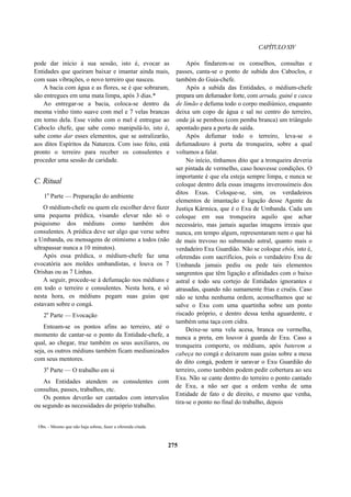 CAPÍTULOXIV
pode dar início à sua sessão, isto é, evocar as
Entidades que queiram baixar e imantar ainda mais,
com suas vibrações, o novo terreiro que nasceu.
A bacia com água e as flores, se é que sobraram,
são entregues em uma mata limpa, após 3 dias.*
Ao entregar-se a bacia, coloca-se dentro da
mesma vinho tinto suave com mel e 7 velas brancas
em torno dela. Esse vinho com o mel é entregue ao
Caboclo chefe, que sabe como manipulá-lo, isto é,
sabe como dar esses elementos, que se astralizarão,
aos ditos Espíritos da Natureza. Com isso feito, está
pronto o terreiro para receber os consulentes e
proceder uma sessão de caridade.
C. Ritual
1a
Parte — Preparação do ambiente
O médium-chefe ou quem ele escolher deve fazer
uma pequena prédica, visando elevar não só o
psiquismo dos médiuns como também dos
consulentes. A prédica deve ser algo que verse sobre
a Umbanda, ou mensagens de otimismo a todos (não
ultrapassar nunca a 10 minutos).
Após essa prédica, o médium-chefe faz uma
evocatória aos moldes umbandistas, e louva os 7
Orishas ou as 7 Linhas.
A seguir, procede-se à defumação nos médiuns e
em todo o terreiro e consulentes. Nesta hora, e só
nesta hora, os médiuns pegam suas guias que
estavam sobre o congá.
2a
Parte — Evocação
Entoam-se os pontos afins ao terreiro, até o
momento de cantar-se o ponto da Entidade-chefe, a
qual, ao chegar, traz também os seus auxiliares, ou
seja, os outros médiuns também ficam mediunizados
com seus mentores.
3a
Parte — O trabalho em si
As Entidades atendem os consulentes com
consultas, passes, trabalhos, etc.
Os pontos deverão ser cantados com intervalos
ou segundo as necessidades do próprio trabalho.
Após findarem-se os conselhos, consultas e
passes, canta-se o ponto de subida dos Caboclos, e
também do Guia-chefe.
Após a subida das Entidades, o médium-chefe
prepara um defumador forte, com arruda, guiné e casca
de limão e defuma todo o corpo mediúnico, enquanto
deixa um copo de água e sal no centro do terreiro,
onde já se pembou (com pemba branca) um triângulo
apontado para a porta de saída.
Após defumar todo o terreiro, leva-se o
defumadouro à porta da tronqueira, sobre a qual
voltamos a falar.
No início, tínhamos dito que a tronqueira deveria
ser pintada de vermelho, caso houvesse condições. O
importante é que ela esteja sempre limpa, e nunca se
coloque dentro dela essas imagens inverossímeis dos
ditos Exus. Coloque-se, sim, os verdadeiros
elementos de imantação e ligação desse Agente da
Justiça Kármica, que é o Exu de Umbanda. Cada um
coloque em sua tronqueira aquilo que achar
necessário, mas jamais aquelas imagens irreais que
nunca, em tempo algum, representaram nem o que há
de mais trevoso no submundo astral, quanto mais o
verdadeiro Exu Guardião. Não se coloque ebós, isto é,
oferendas com sacrifícios, pois o verdadeiro Exu de
Umbanda jamais pediu ou pede tais elementos
sangrentos que têm ligação e afinidades com o baixo
astral e todo seu cortejo de Entidades ignorantes e
atrasadas, quando não sumamente frias e cruéis. Caso
não se tenha nenhuma ordem, aconselhamos que se
salve o Exu com uma quartinha sobre um ponto
riscado próprio, e dentro dessa tenha aguardente, e
também uma taça com cidra.
Deixe-se uma vela acesa, branca ou vermelha,
nunca a preta, em louvor à guarda de Exu. Caso a
tronqueira comporte, os médiuns, após baterem a
cabeça no congá e deixarem suas guias sobre a mesa
do dito congá, podem ir saravar o Exu Guardião do
terreiro, como também podem pedir cobertura ao seu
Exu. Não se cante dentro do terreiro o ponto cantado
de Exu, a não ser que a ordem venha de uma
Entidade de fato e de direito, e mesmo que venha,
tira-se o ponto no final do trabalho, depois
Obs. - Mesmo que não haja sobras, fazer a oferenda citada.
275
 