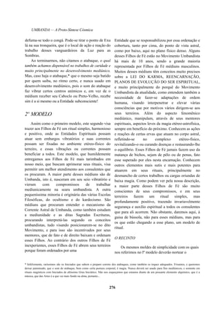 UMBANDA — A Proto-Síntese Cósmica
defuma-se todo o congá. Pode-se tirar o ponto de Exu
lá na sua tronqueira, que é o local de ação e reação do
trabalho desses vanguardeiros da Luz para as
Sombras.
Ao terminarmos, não citamos o atabaque, o qual
também achamos dispensável no trabalhos de caridade e
muito principalmente no desenvolvimento mediúnico.
Mas, caso haja o atabaque,* que o mesmo seja batido
por quem saiba, no ritmo certo, e nunca usado em
desenvolvimento mediúnico, pois o som do atabaque
faz vibrar certos centros anímicos e, em vez de o
médium receber seu Caboclo ou Preto-Velho, recebe
sim é a si mesmo ou a Entidade subconsciente!
2º MODELO
Assim como o primeiro modelo, este segundo visa
trazer aos Filhos de Fé um ritual simples, harmonioso
e positivo, onde as Entidades Espirituais possam
atuar sem embargos vibratórios e suas correntes
possam ser fixadas no ambiente etéreo-físico do
terreiro, e essas vibrações ou correntes possam
beneficiar a todos. Este modelo, que humildemente
entregamos aos Filhos de Fé mais tarimbados em
nosso meio, que buscam aprimorar seus rituais, visa
permitir um melhor atendimento aos consulentes que
os procuram. A maior parte desses médiuns são de
Umbanda, isto é, nasceram em seu seio vibratório e
vieram com compromissos de trabalhar
mediunicamente na seara umbandista. A outra
pequeníssima minoria é originária das várias Escolas
Filosóficas, do ocultismo e do kardecismo. São
médiuns que procuram entender o mecanismo da
Corrente Astral de Umbanda, como também estudam
a mediunidade e as ditas Sagradas Escrituras,
procurando interpretá-las segundo os conceitos
umbandistas, tudo visando posicionarem-se no dito
Movimento, e para isso são incentivados por seus
mentores, que de fato e de direito baixam e ordenam
esses Filhos. Ao contrário dos outros Filhos de Fé
inexperientes, esses Filhos de Fé abrem seus terreiros
porque foram ordenados por uma
Entidade que se responsabilizou por essa ordenação e
cobertura, tanto por cima, do ponto de vista astral,
como por baixo, aqui no plano físico denso. Alguns
desses Filhos de Fé estão no Movimento Umbandista
há mais de 10 anos, sendo a grande maioria
representada por Filhos de Fé médiuns masculinos.
Muitos desses médiuns têm conceitos muito precisos
sobre a LEI DO KARMA, REENCARNAÇÃO,
PLANOS DE EVOLUÇÃO DO SER ESPIRITUAL,
e muito principalmente do porquê do Movimento
Umbandista da atualidade, como entendem também a
necessidade de fazer-se adaptações de ordem
humana, visando interpenetrar e elevar várias
consciências que por motivos vários dirigem-se aos
seus terreiros. Além do aspecto fenomênico
mediúnico, manipulam, através de seus mentores
espirituais, aspectos leves da magia etéreo-astrofísica,
sempre em benefício do próximo. Conhecem as ações
e reações de certas ervas que atuam no corpo astral,
refletindo-se no complexo etéreo-físico,
revitalizando-o ou curando doenças e restaurando-lhe
o equilíbrio. Esses Filhos de Fé jamais fazem uso da
matança de bichos, sejam de pêlo ou de penas, fato
esse superado por eles nesta encarnação. Conhecem
outros elementos mais sutis e mais potentes para
atuarem em seus rituais, principalmente no
desmancho de certos trabalhos ou cargas oriundas de
baixa magia. Como podem ver pela nossa descrição,
a maior parte desses Filhos de Fé são muito
conscientes de seus compromissos, e em seus
terreiros fazem um ritual simples, mas
profundamente positivo, trazendo invariavelmente
segurança e auxílio espiritual a todos os consulentes
que para ali acorrem. Não obstante, daremos aqui, à
guisa de bússola, não para esses médiuns, mas para
os que estão chegando a esse plano, um modelo de
ritual.
O RECINTO
Os mesmos moldes de simplicidade com os quais
nos referimos no lº modelo deverão nortear o
* Infelizmente, raríssimos são os Iniciados que sabem o preparo correto dos atabaques, como também os toques adequados. Frisamos, e queremos
deixar patenteado, que o som do atabaque, bem como certa postura corporal, é magia. Nunca deverá ser usado para fins mediúnicos, e somente em
rituais magísticos com Iniciados de altíssimo Grau Iniciático. Não nos esqueçamos que estamos diante de um possante elemento alquímico, que é a
música, que das Artes é a que vai mais fundo na alma, portanto...
276
 