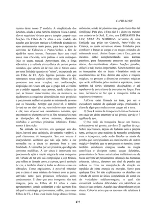 CAPÍTULOXIV
recinto deste nosso 2º modelo. A simplicidade dos
detalhes, aliada a uma perfeita limpeza física e astral,
são os requisitos básicos para o templo cumprir suas
funções. Os Filhos de Fé afins a este modelo são
aqueles que desejam praticar a Umbanda pautada nos
seus ensinamentos mais puros, para isso apelam às
correntes de Caboclos e Pretos-Velhos a fim de
ajudá-los nesse intento. Procuram fazer um ritual
suave mas eficiente, sem palmas e sem atabaques
(não os usam, nunca). Aproveitam, sim, a força
vibratória e a eufonia etéreo-física de certos pontos
cantados, que sabem ser de raiz, isto é, foram dados
por uma Entidade quando no "reino", incorporada em
um Filho de Fé. Após ligeiras palavras em que
reiteramos nossa opinião sobre esses Filhos de Fé,
passemos aos seus templos, sua conformação,
disposição etc. Claro está que o grupo terá o recinto
ou o prédio segundo suas posses, tendo ciência de
que, se houver merecimento, nós, os mentores, os
ajudaremos a conquistar dependências mais propícias
e que possam melhor se ajustar ao número de pessoas
que os buscarão. Sempre que possível, o terreiro
deverá ser no nível da rua, nem inferior nem superior
a ela; isso deve-se aos escoadouros naturais, que
encontram no elemento terra os fins necessários para
as dissipações de vários miasmas, elementos
mórbidos e correntes primárias inferiores. Então,
vamos à descrição:
Na entrada do terreiro, em qualquer um dos
lados, haverá uma casinhola, de tamanho variável, a
qual chamamos de tronqueira. Sua cor interna é
independente, contanto que não seja preta: a cor
vermelha ou a cinza se prestam bem a essa
finalidade. A vermelha por ser primária, que degrada
correntes maléficas. A cor cinza é importante nos
processos de ação e reação mágica de uma tronqueira
em virtude de ter em sua composição a cor branca,
que reflete as demais cores, e a preta, que é ausência
de cor, e também absorve todas as demais cores ou
vibrações. Como explicamos, é possível entender
que o cinza é uma mistura do branco com o preto,
servindo tanto para processos reflexivos como
condensantes. E claro que essa tronqueira não terá
imagens, pois os Filhos de Fé afins a esses
agrupamentos jamais aceitariam e não aceitam Exu
tal qual a mitologia greco-romana; enfim, para esses
Filhos de Fé, o Exu está muito longe dessas formas
anômalas, sendo de péssimo mau gosto fazer-lhes tal
similitude. Para eles, o Exu não é o diabo ou mesmo
um emissário de Satã. E, sim, um EMISSÁRIO DA
LUZ PARA AS SOMBRAS, serventia de uma
Entidade que pode ser Caboclo, Preto-Velho ou
Criança, os quais servem-se dessas Entidades para
combater e frenar as cargas e os magos oriundos do
submundo astral. Assim fazem com o Exu, pois os
mesmos estão complementando seus karmas
passivos, para futuramente entrarem nas paralelas
ativas, desvinculando-se dessas funções pesadas,
difíceis e não menos importantes. Sabem também que
as tronqueiras são os locais vibratórios onde os
assentamentos de Exu, dentro das ações e reações
mágicas, se prestam a dinamizar correntes mágicas
que serão utilizadas pelos mentores superiores, como
também há fortes elementos dissipadores e até
repulsores de certa classe de correntes ou forças. Para
isso, necessário se faz que a tronqueira tenha os
seguintes elementos:
A) Deve estar firmada na terra, por ser o
escoadouro natural de qualquer carga, precisando é
claro de algo que conduza essas cargas até a terra.
B) Nos 4 cantos da tronqueira fazem-se buracos e
em cada um deles enterram-se sal grosso, carvão e 7
agulhas de aço.
C) No meio da tronqueira faz-se um buraco,
colocando-se sal grosso, carvão e 21 agulhas de aço.
Sobre esse buraco, depois de fechado com a própria
terra, coloca-se uma madeira de tamanho condizente
com a tronqueira, onde serão fixados os sinais de
pemba que correspondam aos movimentos de ordem
mágico-vibratória que se processam no terreiro, como
também conduzam energias usadas na magia
astrofísica e dissipem outras cargas deletérias,
provenientes de Seres astralizados malfeitores ou de
baixa corrente de pensamentos oriundos das humanas
criaturas. Abaixo, daremos um sinal de pemba que
ordena os Exus na manipulação da atração ou
repulsão de certa energia ou energias. Serve para
qualquer Exu. Só não explicaremos os detalhes em
virtude de serem de única competência do astral ou
do verdadeiro médium-magista, o qual não
encontrará nenhuma dificuldade em identificar os
sinais e suas ordens. Aqueles que desconhecem esses
sinais, Caboclo avisa que os mesmos são relativos à
nossa
277
 