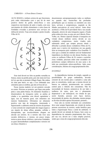 UMBANDA — A Proto-Síntese Cósmica
ALTA MAGIA e tenham certeza de que funcionam,
pois estão relacionados com o que há de mais
positivo dentro da grafia etéreo-física e seus
respectivos movimentos de ação e reação, com seus
movimentos de clichês elementares e certa classe de
Entidades evocadas a prestarem seus serviços em
defesa do terreiro. Veja com atenção o ponto riscado,
Filho de Fé:
Este sinal deverá ser feito na pemba vermelha ou
branca, nunca na pemba preta, pois são sinais de Exus
de Lei, que não se prestam à Magia Negra. São ordens
de cima para baixo, ou seja, a Luz ordenando seus
emissários para as sombras, que são os Exus de Lei.
Nessa mesma madeira vai um ponteiro cravado
no centro. Próximo ao ponteiro, que fique uma pedra
preta e uma pedra branca. Os elementos fixadores e
dinamizadores da tronqueira serão: as pedras já
citadas e as quartinhas com álcool, aguardente e
água, isso de maneira geral, sem entrarmos em
maiores fundamentos. Afirmamos ser altamente
positivo este tipo de tronqueira, imunizando e
higienizando o ambiente astral do terreiro da pertinaz
e voraz corrente de vampirização dos magos-negros e
seu séquito de almas aflitas, penadas, sofridas e
desesperadas, que invariavelmente chegam em
aluvião aos terreiro. Se o terreiro não tiver seus
escudos defensivos, o mesmo, em pouco tempo,
torna-se presa dessas infelizes e perversas Entidades,
as quais destrambelham completamente o terreiro em
seu tônus vibratório e
desestruturam astropsiquicamente todos os médiuns
ou, quando não, trazem-lhes tão profundas
perturbações que as mesmas se estendem aos seus
lares, serviços e compromissos, surgindo as tão
faladas pancadarias do astral inferior. Antes disso
acontecer, o Filho de Fé previdente fará o seu escudo
adequado, através de uma tronqueira segura e fixada
pelas ordens de cima, ou seja, por um Caboclo, Preto-
Velho, etc. Demos especial atenção à tronqueira em
virtude desses médiuns serem, devido ao seu
verdadeiro compromisso, muito visados pelo
submundo astral, que sempre procura obstar e
dificultar a jornada desses verdadeiros Filhos de Fé,
sendo esse o motivo de insistirmos em sua guarda
feita na tronqueira pelo verdadeiro Exu Guardião. É
claro que a conduta do médium será de fundamental
importância na abertura ou não dessas brechas, mas
como os melhores Filhos de Fé custam a assimilar
essas verdades, precisam então estar escudados em
portentosos campos defensivos de seus auras e de
toda sua constituição etéreo-astrofísica. Após essas
considerações, falemos do congá propriamente dito.
O CONGÁ
As dependências internas do templo, segundo as
possibilidades do grupo umbandista, deverão
consistir de um recinto para o santuário e uma sala
para os consulentes, sendo que a mesma deverá ter
bancos ou cadeiras, permanecendo um corredor
central para o trânsito dos consulentes. Não há
necessidade de homens sentarem-se de um lado e
mulheres do outro, pois isto é plenamente
dispensável e até indesejável, em virtude de que,
assim fazendo, pessoas com laços áuricos,
necessitando de ajustes, são afastadas, mesmo porque
as divisões dividem apenas fisicamente, portanto...
Essa sala ou recinto destinado aos consulentes
deve estar sempre higienizada, em virtude de muitas
pessoas recorrerem ao terreiro, sendo benéfico para
todos a higienização física e astral do ambiente. A
parede deverá ser pintada de branco, bem como as
dependências do santuário propriamente dito. Esse,
por sua vez, deverá ser o mais simples possível,
sendo que a mesa do congá propriamente dita não
278
 