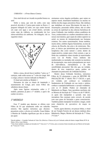 UMBANDA — A Proto-Síntese Cósmica
Este sinal deverá ser riscado na pemba branca ou
azul.
Sobre a mesa, que será de cedro, caso seja
possível, deverão ir 2 jarros para conter as flores e 1
pequeno triângulo de cedro, em cujo centro haverá
um copo com água e um cristal dentro, servindo
como copo da vidência, ou condensador da Luz
etéreo-astrofísica do ambiente. No triângulo, vão os
seguintes sinais:
Sobre a mesa, deverá haver também 7 pires ou 7
castiçais, onde serão acesas as 7 velas do congá. Sob
o congá, colocar o mesmo indicado no Modelo 1.
O ritual será similar ao Modelo 1.
Deixamos de citar os rituais de imantação e
assentamento do Congá, pois esses Filhos são
sabedores desses rituais.
Após essas ligeiras orientações sobre o 2°
modelo, partamos já para o 3° modelo, o qual é de
caráter iniciático.
3º MODELO
Esse 3º modelo que daremos se afiniza com
Filhos de Fé que atualmente estão em reduzida
minoria. São aqueles raríssimos que dizemos
possuírem ordens e direitos de trabalho. Essas Ordens
e Direitos de Trabalho significam que são os únicos
aos quais
ensinamos certos ângulos profundos, quer sejam no
aspecto moral, doutrinário-mediúnico ou mesmo no
âmbito da dita magia astroetéreo-física. São médiuns
que trabalham em nosso Movimento há mais de 3
encarnações, possuindo sólida cultura, não só sobre
as coisas do espiritual ou das ciências herméticas de
nossa Umbanda, mas também cultura acadêmica da
Terra, credenciando-se a melhor entenderem todos os
nossos movimentos, quer sejam de ordem superior ou
astral, ou mesmo de interpenetração nas humanas
criaturas. Em outras reencarnações, foram também,
muitos deles, célebres figuras beneméritas, na área da
ciência, da filosofia, das artes e do misticismo. São,
pois, os únicos que permitimos que movimentem a
terapêutica dita como natural e astral, dentro da
magia positiva, sempre para o bem comum, e que se
firma nos verdadeiros sinais riscados já mencionados
como Lei de Pemba. Esses médiuns são
mediunizados ou montados não somente na mecânica
de incorporação, mas muito principalmente por meio
da clarividência, clariaudiência e da dita
sensibilidade psicoastral. São eles que, na verdade,
dentro de seus respectivos graus, podem ser
chamados de praticantes da Umbanda Iniciática.
Dentro dessa Umbanda Iniciática, raríssimos
Filhos de Fé alcançaram o grau de MESTRE DE
INICIAÇÃO DE 7° GRAU NO 3° CICLO, o qual,
em verdade, por conhecer os verdadeiros
fundamentos da Umbanda em sua teoria e prática,
conhece e manipula habilmente o oponifá verdadeiro,
com os 21 dendês. Podem ser chamados de
Babalawôs ou Magos. Seus sacerdotes auxiliares são
os Mestres de Iniciação de 7° Grau e os de 6° GRAU,
os quais não manipulam o oponifá, mas seus
iniciadores lhes ensinam outro oráculo, de acordo
com seus graus de Iniciação e graus conscienciais.
Também podem manipular levemente a magia, sendo
justo chamá-los de operadores da magia ou
magistas.
Assim, agora daremos, em poucas linhas, o ritual
de um Templo-Terreiro de um desses médiuns ditos
Babalawôs, Magos, Mestres de Iniciação de 7° Grau,
3º Ciclo.*
Nota do médium — Consultar Umbanda de Todos Nós; Mistérios e Práticas da Lei de Umbanda, ambos do ilustre e insigne Mestre W.W. da
Matta e Silva, ícone Editora.
* Este ritual, também se adapta aos Iniciados de 7° Grau nos 2° e lº Ciclos, pois os mesmos foram iniciados por um Mestre de Iniciação
de 7º Grau do 3º Ciclo.
280
 