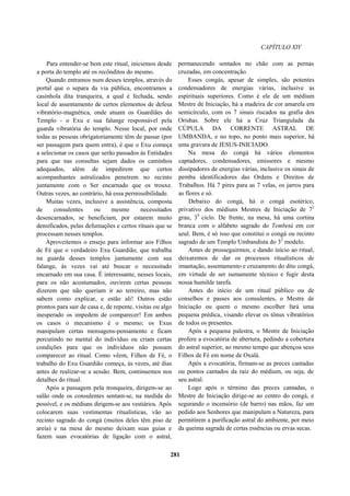CAPÍTULO XIV
Para entender-se bem este ritual, iniciemos desde
a porta do templo até os recônditos do mesmo.
Quando entramos num desses templos, através do
portal que o separa da via pública, encontramos a
casinhola dita tranqueira, a qual é fechada, sendo
local de assentamento de certos elementos de defesa
vibratório-magnética, onde atuam os Guardiães do
Templo - o Exu e sua falange responsável pela
guarda vibratória do templo. Nesse local, por onde
todas as pessoas obrigatoriamente têm de passar (por
ser passagem para quem entra), é que o Exu começa
a selecionar os casos que serão passados às Entidades
para que nas consultas sejam dados os caminhos
adequados, além de impedirem que certos
acompanhantes astralizados penetrem no recinto
juntamente com o Ser encarnado que os trouxe.
Outras vezes, ao contrário, há essa permissibilidade.
Muitas vezes, inclusive a assistência, composta
de consulentes ou mesmo necessitados
desencarnados, se beneficiam, por estarem muito
densificados, pelas defumações e certos rituais que se
processam nesses templos.
Aproveitemos o ensejo para informar aos Filhos
de Fé que o verdadeiro Exu Guardião, que trabalha
na guarda desses templos juntamente com sua
falange, às vezes vai até buscar o necessitado
encarnado em sua casa. É interessante, nesses locais,
para os não acostumados, ouvirem certas pessoas
dizerem que não queriam ir ao terreiro, mas não
sabem como explicar, e estão ali! Outros estão
prontos para sair de casa e, de repente, visitas ou algo
inesperado os impedem de comparecer! Em ambos
os casos o mecanismo é o mesmo; os Exus
manipulam certas mensagens-pensamento e ficam
percutindo no mental do indivíduo ou criam certas
condições para que os indivíduos não possam
comparecer ao ritual. Como vêem, Filhos de Fé, o
trabalho do Exu Guardião começa, às vezes, até dias
antes de realizar-se a sessão. Bem, continuemos nos
detalhes do ritual.
Após a passagem pela tronqueira, dirigem-se ao
salão onde os consulentes sentam-se, na medida do
possível, e os médiuns dirigem-se aos vestiários. Após
colocarem suas vestimentas ritualísticas, vão ao
recinto sagrado do congá (muitos deles têm piso de
areia) e na mesa do mesmo deixam suas guias e
fazem suas evocatórias de ligação com o astral,
permanecendo sentados no chão com as pernas
cruzadas, em concentração.
Esses congás, apesar de simples, são potentes
condensadores de energias várias, inclusive as
espirituais superiores. Como é ele de um médium
Mestre de Iniciação, há a madeira de cor amarela em
semicírculo, com os 7 sinais riscados na grafia dos
Orishas. Sobre ele há a Cruz Triangulada da
CÚPULA DA CORRENTE ASTRAL DE
UMBANDA, e no topo, no ponto mais superior, há
uma gravura de JESUS-INICIADO.
Na mesa do congá há vários elementos
captadores, condensadores, emissores e mesmo
dissipadores de energias várias, inclusive os sinais de
pemba identificadores das Ordens e Direitos de
Trabalhos. Há 7 pires para as 7 velas, os jarros para
as flores e só.
Debaixo do congá, há o congá esotérico,
privativo dos médiuns Mestres de Iniciação de 72
grau, 39
ciclo. De frente, na mesa, há uma cortina
branca com o alfabeto sagrado do Tembetá em cor
azul. Bem, é só isso que constitui o congá ou recinto
sagrado de um Templo Umbandista do 32
modelo.
Antes de prosseguirmos, e dando início ao ritual,
deixaremos de dar os processos ritualísticos de
imantação, assentamento e cruzamento do dito congá,
em virtude de ser sumamente técnico e fugir desta
nossa humilde tarefa.
Antes do início de um ritual público ou de
conselhos e passes aos consulentes, o Mestre de
Iniciação ou quem o mesmo escolher fará uma
pequena prédica, visando elevar os tônus vibratórios
de todos os presentes.
Após a pequena palestra, o Mestre de Iniciação
profere a evocatória de abertura, pedindo a cobertura
do astral superior, ao mesmo tempo que abençoa seus
Filhos de Fé em nome de Oxalá.
Após a evocatória, firmam-se as preces cantadas
ou pontos cantados da raiz do médium, ou seja, de
seu astral.
Logo após o término das preces cantadas, o
Mestre de Iniciação dirige-se ao centro do congá, e
segurando o incensório (de barro) nas mãos, faz um
pedido aos Senhores que manipulam a Natureza, para
permitirem a purificação astral do ambiente, por meio
da queima sagrada de certas essências ou ervas secas.
281
 