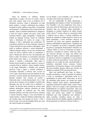 UMBANDA — A Proto-Síntese Cósmica
Antes de defumar os médiuns, defuma
ligeiramente o congá, e de novo no centro, volta-se
para cada cardeal, onde evoca os Senhores dos 4
elementos cósmicos. Sopra a defumação em cada
ponto cardeal, e começa a defumação dos médiuns,
iniciando-se pelos médiuns masculinos e terminando
nos femininos. A defumação é feita só pela frente dos
médiuns. Após os médiuns defumarem-se, dirigem-se
à mesa do congá e pegam suas guias, neste exato
momento bebem a água consagrada e vibrada pela
Cúpula da Sagrada Corrente Astral de Umbanda.
Após a defumação do recinto do congá e dos
médiuns, é feita a defumação dos consulentes. Os
consulentes, primeiro os do sexo feminino, entram no
Congá, momento em que recebem a defumação. Após
todas as mulheres entrarem e serem defumadas, o
médium dirigente delega a um de seus auxiliares que
emita um mantra vigoroso sobre os consulentes, o
qual é vibrado por meio do som e da imposição dos
braços e mãos. No término, as consulentes saem pela
porta lateral (caso haja) e os consulentes homens
entram e recebem a defumação. Após todos os
homens terem entrado no congá, repete-se o mantra e
a posição feita às mulheres. Assim, também retiram-
se do congá, defumados e vibrados com correntes
positivas. Logo a seguir, a corrente mediúnica é
novamente solicitada a fornecer uma corrente de
socorro para várias pessoas que não puderam lá estar
presentes, e mesmo aqueles que desencarnaram, cujos
parentes desejam uma corrente de auxílio e
intercessão para o recém-desencarnado. Isso é feito
através de um mantra e de um pedido, evocatória não
decorada, mas sim de acordo com o ambiente e a
ocasião. No término dessa corrente de socorro, após
pedidos, defumações, atrações vibratórias de certas
correntes pesadas ou morbosas que vêm pelas
humanas criaturas, com toda sorte de larvas, miasmas
e mesmo bactérias, fungos e vírus provenientes do
campo mental, e ainda por Espíritos endurecidos que
são trazidos para uma queima de larvas, é feito o
ritual do fogo. Com agô da Entidade-chefe, por meio
dos sinais riscados na verdadeira
Lei de Pemba, o Exu Guardião e sua corrente são
evocados neste ritual, que consiste de:
Em um compensado de pinho (descarrega e
desimpregna) são traçados os sinais* de ordenação ao
Exu Guardião e aos seus subalternos, bem como a
uma certa classe de Elementares, para que através do
elemento fogo em expansão sejam queimados e
dissipados os resíduos negativos de ordem mental,
astral e física.** Assim, coloca-se o incensório sobre
a madeira com os sinais, a corrente mediúnica em
posição de repulsão de cargas negativas, entoa-se um
ponto apropriado, e nesse momento coloca-se no
incensório em brasa uma pequena quantidade de
pólvora, embrulhada em papel grosso. Aguarda-se de
10 a 15 segundos, até ocorrer a (pequena) explosão
da pólvora, acarretando deslocamento vibratório nos
3 planos citados. É como se tivéssemos um tapete e
déssemos a sacudida no mesmo, sendo que tudo o
que estivesse próximo ou longe, mas dentro dos
limites do tapete, sofreria o abalo, descarregando se
do mesmo ou mesmo se rompendo. É o que acontece
no plano astral por equivalência. É uma onda que se
propaga em seu campo de ação, desestruturando as
moléculas, destruindo larvas, miasmas, formas-
pensamento e até bactérias, fungos e vírus causadores
das mais estranhas doenças, tópico que veremos em
detalhes no capítulo XVII, que trata dos Exus.
Após essa purificação pelo fogo, na tábua é
firmado um ponteiro, o qual, ao penetrar na madeira,
é como se contundisse o equivalente astral ou se
aprofundasse no plano astral. Além disso, as larvas
são destruídas pelas pontas, em virtude das cargas
elétricas fugirem pelas pontas, desestruturando a
arquitetura molecular no plano astral, a qual é muito
plástica. Tudo isso é magia, o que explicaremos mais
detalhadamente no Capítulo concernente. Após esse
ritual de dissipação e liberação de cargas negativas, o
congá está pronto para receber as Entidades
Espirituais que virão mediunizar seus médiuns e
darão consultas, conselhos, passes, etc. Após o
término dessa fase de trabalho, quando os médiuns já
desincorporaram os Caboclos ou Pretos-Velhos, o
* Sinais ordenativos e chaves desagregativas, dentro dos sinais da Lei de Pemba.
** Atualmente, ao invés de queimar-se a pólvora, deixa-se o álcool queimando em uma taça de metal. É o evolutivo, a Nova Era que reclama novos
métodos.
282
 