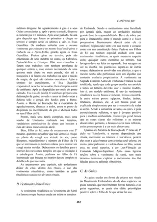 CAPÍTULO XIV
médium dirigente faz agradecimento à gira e a seus
Guias comandantes e, após o ponto cantado, dispensa
a corrente por 15 minutos. Após esse período, haverá
gira daqueles que foram os primeiros a chegar no
terreiro e sempre serão os últimos a sair, os Exus
Guardiães. Os médiuns voltarão com a mesma
vestimenta que estavam e no mesmo local onde girou o
Caboclo ou o Preto-Velho, girarão agora os Exus
Guardiães. Podem girar no terreiro, pois são
ordenanças de seus mestres no astral, os Caboclos,
Pretos-Velhos e Crianças. Dão suas consultas e
fazem seus trabalhos sem nenhum problema de
qualquer ordem e, caso sintam necessidade de uma
queima mais direta ou mais pesada, vão até a
tranqueira e lá fazem seus trabalhos na ação e reação
da magia, da qual são exímios executores. Após o
término do atendimento, o Exu Guardião
responsável, se achar necessário, fará a limpeza astral
do ambiente. Após as despedidas por meio do ponto
cantado, Exu vai oló (unló). O cambono prepara uma
defumação de guiné, arruda e casca de limão secas e
defuma todo o congá, dos fundos para a frente.
Assim, o Mestre de Iniciação faz a evocatória de
agradecimentos, abençoa a todos, entoa o ponto de
despedida ou encerramento da gira e abençoa todos
os seus Filhos de Fé.
Pronto, mais uma tarefa cumprida, mais uma
sessão de Umbanda realizada nos terreiros,
verdadeiros ambulatórios de almas que buscam a
cura de vários males através da fé.
Bem, Filho de Fé, antes de encerrarmos este 3º
modelo, queremos ressalvar que não demos o croqui
ou planta do congá em virtude de ser, como
dissemos, reduzidíssimo o número de Filhos de Fé
que se interessam ou tenham ordens para montar um
congá nestes moldes. Deixaremos os detalhes para o
interior dos raríssimos templos em que a Iniciação é
a estrela-guia. Assim, pedimos ao Filho de Fé
interessado que busque no interior desses templos os
detalhes de que necessita.
Ao encerrarmos este capítulo, não poderíamos
deixar de citar, dentro dos rituais, o uso das
vestimentas ritualísticas, como também as guias
ritualísticas usadas nos diversos rituais.
B. Vestimenta Ritualística
A vestimenta ritualística ou Vestimenta de Santé
é a famosa roupa branca usada em todos os terreiros
de Umbanda. Sendo o mediunismo uma faculdade
por demais séria, requer do verdadeiro médium
grande dose de responsabilidade. Deve ele saber que
para o intercâmbio entre o mundo astral e o físico
processar-se fluentemente deverá estar ele (o
médium) higienizado tanto em sua mente e coração
como em sua constituição física. Pede-se aos Filhos
de Fé que tenham especial cuidado com suas
vestimentas ritualísticas, as quais merecem respeito
como qualquer outro elemento do terreiro. Sua
lavagem deve ser feita em separado. Sua secagem ao
sol da manhã. Ao guardá-las, separe-as de outras
roupas, deixando-as envolvidas em plástico, e que o
mesmo tenha sido perfumado com um algodão que
contenha essência propiciatória. A vestimenta na
Sagrada Corrente Astral de Umbanda é branca na sua
totalidade, sendo que cada grupo escolhe seu modelo
e todos do terreiro deverão usar o mesmo modelo,
isto é, um modelo uniforme. O uso da vestimenta
ritualística na cor branca é milenar. Iremos encontrá-
la entre vários povos: egípcios, hindus, árabes,
tibetanos, chineses, etc. A cor branca pode ser
explicada simplesmente por ser a somatória de todas
as cores. Sendo a somatória de todas as cores, é pois
essencialmente refletora, o que é deveras positivo
para o médium umbandista. Como regra geral, temos
que as cores claras são refletoras e as escuras
absorventes; portanto, o branco é a cor mais refletora,
assim como o preto é a cor mais absorvente.
Quanto aos Mestres de Iniciação de 7º Grau de 3º
ciclo ou Babalawôs, e mesmo dependendo dos
rituais, mormente os internos e iniciáticos, podem
eles usar a calça branca com a túnica azul-celeste, ou
muito principalmente o violeta-claro ou lilás, sendo
essa, no astral superior, a cor Luz-Vibração do
Comando Mágico-Espiritual. Após essas ligeiras
noções sobre a vestimenta de santé, sem mais
demoras tentemos explicar o mecanismo das tão
faladas guias ou talismãs vibratórios.
C. As Guias
As guias usadas em forma de colares nos rituais
do Movimento Umbandista são de duas espécies: as
guias naturais, que movimentam forças naturais, e as
guias sugestivas, as quais têm efeito psicológico
positivo sobre o Filho de Fé que delas faz uso.
283
 