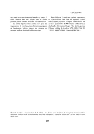 CAPÍTULO XIV
para nada, nem sugestivamente falando. As pretas, é
claro, também não têm ligação com as coisas
positivas, sendo somente ativas nas coisas maléficas.
De forma alguma somos contra essas guias de
miçangas ou de porcelana, mas afirmamos que guias
de fundamento mágico mesmo são somente as
naturais, sendo as demais de efeito sugestivo.
Bem, Filho de Fé, mais um capítulo encerramos,
na expectativa de você estar nos seguindo. Assim,
vimos alguns pequenos exemplos sobre rituais, em
diversos grupamentos do Movimento Umbandista da
atualidade. Retomemos fôlego, Filho de Fé, porque
Caboclo vai falar da MAGIA, MÃE-GERATRIZ DE
TODAS AS CIÊNCIAS. E vamos à MAGIA....
Observação do médium — No livro do Mestre W. W. da Matta e Silva, Doutrina Secreta da Umbanda, há uma explicação altamente científica e
cabalística da verdadeira guia do Iniciado Umbandista, motivo pelo qual o Caboclo 7 Espadas não escreveu sobre a dita guia, embora a cite em
capítulo futuro.
285
 