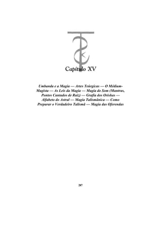 Umbanda e a Magia — Artes Teúrgicas — O Médium-
Magista — As Leis da Magia — Magia do Som (Mantras,
Pontos Cantados de Raiz) — Grafia dos Orishas —
Alfabeto do Astral — Magia Talismânica — Como
Preparar o Verdadeiro Talismã — Magia das Oferendas
287
 