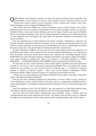 uando falamos Seres Espirituais, queremos nos referir não apenas aos Espíritos tanto encarnados como
desencarnados no Reino Natural ou Universo Astral; também são Seres Espirituais aqueles que não
desceram das infinitas regiões do Cosmo Espiritual ou Reino Virginal onde evoluem, como vimos,
isentos de qualquer veículo composto de Substância Etérica.
Tanto os Seres Espirituais PUROS, isto é, isentos de qualquer veículo, no Reino Virginal, como os Seres
Espirituais que já estão com veículos de exteriorização de sua consciência, percepção, desejos, etc, através da
Substância Etérica, são de uma natureza diferente, quer seja do Espaço Cósmico, quer seja da Substância
Etérica ou da energia condensada a vários níveis. É também importante salientar que, ao contrário da matéria,
os Seres Espirituais não se desintegram, não estão sujeitos aos processos associativos ou dissociativos tão
comuns na matéria.
Com isso, afirmamos que os Seres Espirituais são Eternos, Incriados e Indestrutíveis, sendo pois sua
Natureza Vibratória distinta da Setessência da matéria, ou seja, os Espíritos não são nada daquilo que seja
inerente à matéria, mormente em seus processos de transformação, tais como as transformações da matéria
densa para as mais sutis, como por exemplo no fenômeno da morte física ou desencarne.
Os Seres Espirituais ou Espíritos, tal como cada um de nós, pois também somos Seres Espirituais, são
ETERNOS. Somos Eternos, pois a origem de nossa natureza Vibratória Espiritual Pura é do conhecimento
único da Deidade, sendo, pois, Arcano Divino. Somos, pois, coeternos com a Divindade Suprema. Somos
INCRIADOS, pois somos da mesma Natureza Vibratória da Divindade, sem sermos a própria Divindade, e
muito menos centelha ou fagulha Dela. Somos, sim, Espíritos e a Divindade Suprema é o TODO-
PODEROSO — o SUPREMO e IMACULADO ESPÍRITO. Somos Incriados, pois não fomos Criados.
Há quem diga que nós, os Seres Espirituais, fomos criados simples e ignorantes para, após períodos de
elevação, na Lei de Causa e Efeito, alcançarmos a relativa perfectibilidade. Esta é uma assertiva que, embora
respeitemos, não aceitamos em nossa Corrente Astral de Umbanda, pois se a aceitássemos estaríamos
negando os atributos do Supremo Espírito — Deus. Como um Ser Supremo, infinitamente JUSTO,
infinitamente BOM e SÁBIO, criaria de Si mesmo seres imperfeitos, tal qual cada um de nós?
E mesmo que nos criasse distintos de sua Natureza Vibratória Divina, simples e ignorantes, como dizem
alguns, onde estaria Sua Suprema Sabedoria?
Para que criar Seres Espirituais ignorantes que iriam desejar o Universo Astral, ou seja, a descida do
Cosmo Espiritual ao Universo Astral, fazendo-se necessária, como foi, a manipulação da Substância Etérica
caótica, transformando-a em Substância organizada, para dar formação ao Universo Astral onde a energia tem
domínio?
Que Deus caprichoso é esse? Que Pai Sublime é esse, que gostaria de ver Seus Filhos passarem pelas
mais difíceis situações, só para que eles aprendessem a dar valor à Sua Superioridade e Perfeição?
Claro que nosso bom senso rechaça veementemente essas afirmações. Assim, a Corrente Astral de
Umbanda entende que os Seres Espirituais são incriados. Não foram criados por Deus, como se o Supremo
Ser pudesse criar algo imperfeito. Embora todos sejamos sujeitos ao aperfeiçoamento, não foi Deus que nos
29
Q
 