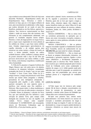 CAPÍTULO XV
cuja existência nossa abençoada Ciência de hoje nem
desconfia. Paciência!... Desperdiçamos ontem, não
desperdiçaremos hoje... Deixemos o ontem e
entremos no hoje, que já o é há alguns milhares de
anos, para encontrarmos já adulterada a velha magia,
que acabou deixando de ser usada só para fins
benéficos, perdendo-se em fins bélicos, agressivos e
tirânicos. Isso iniciou-se ostensivamente na Raça
Atlante e ainda em nossos dias não terminou, mas
felizmente já está completamente adulterada, sem
permitir os resultados daqueles áureos tempos.
Dizemos, é claro, da magia positiva ou magia branca,
pois a magia negra organizada em nosso planeta já
fez milhões de vítimas e quer fazer outros milhões
mais. Grandes magos-negros aproveitaram-se do
orgulho destruidor e da vaidade egoísta para
incentivar em certas mentes a feitura da bomba da
morte, o átomo matando: reações em cadeia,
ceifando homens, velhos, mulheres e crianças, através
da grande demanda onde o fogo foi tão forte que
provocou deslocamento que matou milhões e ainda
faz vítimas, como herança vergonhosa e maldita para
toda a humanidade.
É, Filho de Fé, peçamos à Augusta Confraria dos
Magos Brancos que vele pelos povos do planeta,
livrando-os de marginais milenares, comandantes
avançados das hostes do dragão,* que vez por outra
"invadem" a Terra. Como vêem, Filhos de Fé e
amigos leitores, a magia está próxima de vocês! Pena
mesmo que muitas almas arrogantes e soberbas,
possuidoras de uma inteligência entorpecida e
enceguecida pelo orgulho e pela vaidade, não
queiram enxergá-la em seus aspectos puros e
pacíficos, mas somente para fins maléficos e
belicosos. Mas ouçam todos, ó, almas insubmissas e
revoltadas, os mil anos já estão prestes a encerrar-se
e Grandes Almas já preparam o advento da Nova
Era, que será marcada pela Paz definitiva e pela
elevação do planeta Terra, para sempre então
desligado dos conceitos do mal, do orgulho e da
vaidade. Novos tempos estão surgindo!
Colaboremos! O AUMBANDAN está ressurgindo,
através do Movimento Umbandista aqui no
BARATZIL, a Terra das Estrelas, que ilu-
minará todo o planeta! Assim, mostremos aos Filhos
de Fé, segundo o pensamento interno de nossa
Doutrina, quais são as Leis que regem a magia e,
dentro delas, citaremos alguns ritos mágicos que
muitos benefícios trarão aos vários Filhos de Fé que
peregrinam por esses milhares de terreiros, cabanas,
choupanas, tendas, etc. Antes, porém, dividamos a
magia em:**
MAGIA CERIMONIAL — São os vários ritos
ou cerimônias pertencentes às operações que se
fazem, tais como: invocações, evocações, conjuras e
outros apelos às várias potências colocadas em ação
para objetivos vários.
MAGIA CABALÍSTICA — São as práticas
mágicas executadas segundo os fundamentos da pura
Raça Vermelha, através do conhecimento de sua
TRADIÇÃO, que mais tarde foi velada e deturpada.
MAGIA TALISMÂNICA — São os rituais que
se fazem ao preparar determinados elementos, em
constituição e geometria especiais, ligados a certos
sinais cabalísticos e devidamente preparados e
imantados para os diversos fins. Neste instante, é
bom ressalvar que o talismã preparado pela Corrente
Astral de Umbanda serve como condensador e
repulsor de cargas e só é válido quando usado pelo
indivíduo para o qual foi preparado, ao contrário do
amuleto, que tem propriedades que servem para
qualquer pessoa (é a vulgarização do verdadeiro
talismã).
LEIS DA MAGIA
A) Toda magia tem de iniciar-se pelo campo
mental. Há de haver a ideação, concretizando-a em
forma de corrente de pensamentos, os quais
imantarão e atrairão certas classes de Entidades que
vibram afins com a corrente de pensamentos.
B) Após essa primeira fase, entrará muito
particularmente e de forma decisiva no sucesso da
execução e resultados provenientes da magia a
vontade do mago ou magista. É cada vez mais que,
dominando-se, o mago ou magista poderá dominar os
elementos vibratórios ou mesmo atuar através da
vontade
* Nota do Médium — Hostes do Dragão: Espíritos inferiores, extremamente encarcerados no mal (magos-negros).
** Nota do Autor Espiritual — Deixamos de citar a magia natural, pois a mesma constitui o substrato para as demais modalidades de
magia. A magia da Luz, do Som, dos elementos, das influências das 4 fases da Lua, que fique claro, são indispensáveis aos ritos magísticos.
293
 