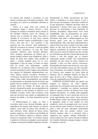 CAPÍTULO XV
tra sintonia não receberá a evocatória, ou nem
mesmo a corrente que se lhe pediu ou projetou. Todo
ato mágico só é viável se as afinidades vibratórias se
casarem.
Assim, se o mago emite uma corrente de
pensamentos limpos e desejos sinceros, a fonte
receptora só receberá os benefícios dessa corrente se
por afinidade vibratória estiver ela vibrando em
sintonia com as correntes do mago. Esse efeito é
chamado de ressonância, ou seja, houve sintonia
vibratória (estamos sempre exemplificando o mago
branco, pois para ele e seus auxiliares é que
queremos dar esse reforços). Após explicarmos o
efeito de ressonância ou somação, é claro que poderá
também haver dissonância, ou seja, não houve
casamento vibratório, eram sintonias diferentes.
Neste momento, gostaríamos de lembrar que os
desejos também emitem certas freqüências, sendo o
desejo, de forma bem simples, força geradora de
poder e vontade, podendo gerar luz ou treva,
dependendo é claro do mago, se branco ou negro,
tudo de acordo com pensamentos, vontade,
elementos, etc. Ao falarmos sobre os fenômenos que
ocorrem na petição de ordem mágica, não poderemos
nos esquecer de fenômenos importantíssimos, tais,
como: reflexão, refração, ressonância, dissonância e
reverberação. Do ponto de vista técnico, a evocatória
mágica forma ondas eletromagnéticas que poderão
ser dinamizadas ou dissipadas através do desejo, que
poderá tornar-se condutor ou resistor. A evocatória é
dirigida através da vontade, do desejo, que sem
dúvida é manancial de poder, que na dependência da
petição poderá ou não alcançar os objetivos ou as
Entidades evocadas. Assim, toda evocatória é uma
ação que provocará uma reação, na dependência da
natureza do pedido e da força mentoastral que foi
emitida.
O médium-magista ou mago, ao fazer a
evocatória, pode evocar diversas Entidades, que na
dependência dos desejos terão maiores ou menores
poderes, como serão de planos mais elevados ou
mais inferiores. Então, desejos de baixos teores,
pesados, negativos, vão se afinizar com Entidades de
baixo teor vibratório, negativas e infelizes, embora
possam ser sumamente cruéis. Ao contrário, desejos
e petições de altíssima envergadura moral-espiritual
se ligam ou alcançam Entidades Espirituais elevadas,
ultrapassando os limites gravitacionais do astral
inferior e dirigindo-se ao astral superior. É esse o
lado com que concordamos e onde todos os Filhos de
Fé que alcançaram o Magismo deveriam vibrar em
pensamentos e desejos, bem como seus trabalhos
deveriam ser direcionados a Seres Espirituais de
altíssima envergadura mágico-moral. Com muita
tranqüilidade, antes de prosseguirmos em nossos
humildes conceitos sobre as noções de Magia,
deveríamos falar sobre o médium-magista em seus
diversos graus, coisa que já fizemos muito
superficialmente. Mas, antes desse importantíssimo e
controvertido tema, pois a verdade é que todos, tendo
direito ou não, hoje em dia fazem seus trabalhos
mágicos, gostaríamos de expressar nosso conceito
sobre uma certa classe de Espíritos que são evocados
por indivíduos que não têm a menor idéia de que eles
existem e nem dos perigos que os mesmos
representam quando evocados sem conhecimentos
profundos em suas causas ou raízes. Estamos nos
referindo, é claro, aos ditos espíritos elementares,
denominados por muitos como dementais, com o que,
com toda vênia pedimos escusas por não concordar.
Esses elementares são também chamados Espíritos
da Natureza, pois estagiam em vários reinos da
Natureza. São os chamados Espíritos do fogo, da
água, da terra e do ar. Então, vejamos quem são e
como são manipulados esses Elementares:
ESPÍRITOS ELEMENTARES são aqueles que
estagiam na Natureza, em vários aspectos,
preparando sua constituição astral para que lhes seja
propiciada e concedida sua primeira encarnação
afeita ao sistema evolutivo do planeta Terra. Esses
Espíritos Elementares, na verdade, estão agregando
ou imantando sobre si, com o auxílio dos técnicos do
astral especializados nesse mister, vários elementos
da Mãe Natura. Assim é que iniciam pelos processos
de agregação, desde os mais simples aos mais
complexos, através da passagem pelo reino mineral
em seus diversos graus evolutivos. Esse processo, em
geral, é feito em zonas subcrostais relativamente
superficiais; após esse período variável, esses
Espíritos imantam sobre si os elementos vitais e
vegetativos dos vegetais, também obedecendo a
escala evolutiva do reino vegetal. Passam-se milênios
até o Espírito Elementar conseguir estagiar e imantar
os elementos vitais do
295
 