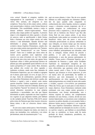 UMBANDA — A Proto-Síntese Cósmica
reino animal. Quando aí estagiam, também vão
impregnando-se de experiências e vivências dos
vários filos animais, até atingirem os mais
complexos. Nessa fase já têm corpos astrais, embora
mal caracterizados e rústicos, como formas básicas já
delimitadas. Têm sensibilidade, instinto e todos os
demais atributos minero-vegeto-animais. Nesse
período, duas etapas podem ser seguidas. A primeira
etapa é a de estagiarem em sítios sagrados e elevados
da natureza, onde se aperfeiçoarão e darão formas
belas e humanas aos seus corpos astrais, até então
rústicos e mal delimitados. Quando dizemos mal
delimitados é porque, dependendo do estágio
evolutivo desses Espíritos Elementares, estarão eles
com seus corpos astrais mais parecidos com "homem-
pedra", com "homem-árvore" ou com "homem-
animal". Tanto isso é verdade que vários mitos de
muitos povos guardam esses espécimes como
monstros ou como divindades do mal. Em verdade
não são nem uma coisa nem outra; são apenas Seres
Espirituais afetos à órbita gravitacional kármica do
planeta que estão aguardando ajuste definitivo em sua
matriz perispirítica (1º corpo astral). Bem, dizíamos
que podiam eles evoluir em sítios sagrados e
realmente evoluíam, sendo nesta fase chamados de
Elementares Superiores, que em verdade se agrupam
em 4 classes, quais sejam: da terra, da água, do ar e
do fogo. Antes de continuarmos, queremos afirmar
que esses ditos Elementares não habitam a pedra, não
habitam o vegetal e nem o animal, como muitos
querem doutrinar. Embora respeitemos quem assim
doutrina, a Corrente Astral de Umbanda, doutrina que
esses Espíritos "haurem" do mineral, do vegetal e do
animal elementos necessários às suas próprias
experiências e necessidades, mas não que fiquem
dormitando na pedra, respirando em ritmo vegetativo
nos vegetais ou que adquirem instinto, pois habitam
ou são o próprio animal. Veja bem, Filho de Fé, passar
pelos reinos da Natureza quer dizer imantar elementos
desses reinos, e não ser elementos desses reinos,
certo?
Já com seus corpos astrais puros e bem-formados,
esses Elementares estagiam nas matas, nos mares ou
praias, nas montanhas, rios, cachoeiras e em reinos
pré-hominais, antes de encarnarem pela 1a
vez,
aqui em nosso planeta, é claro. São da terra quando
habitam ou estão estagiando nos elementos sólidos;
são da água quando estão estagiando no
conhecimento dos vários líquidos, inclusive o próprio
sangue e elementos sexuais (esperma), são do ar
quando estagiam no conhecimento de certos
processos vitais e expansivos, e são do fogo quando
ficam sob os Senhores dos Éteres,* que lhes dão
forma final em seus corpos astrais. A par dessa
classificação, todos podem ser evocados em favor de
benefícios vários, pois são puros e seus auras
vitalizarão positivamente as pessoas submetidas às
suas vibrações, ao mesmo tempo que eles mesmos
vão adquirindo um karma positivo. Eis um dos
motivos pelos quais, muitas vezes, os evocamos em
certos trabalhos, principalmente nas oferendas, onde
eles se achegam, tomam ciência do preceito e
pedidos, e só pela sua presença vitalizam
potentemente o aura das pessoas participantes do
trabalho. Temos assim o Elementar Superior, que é
conhecedor da Natureza e ajuda várias Entidades
Espirituais na manutenção energética de seus
aparelhos, utilizando-se até mesmo de certa gama de
raios ultravioleta, que queimam certas larvas de
ordem mental, astral e física. Se há o Elementar
Superior, que alcançou os níveis superiores, já com
um karma ativo em positividade, há também os
inferiores, que nem alcançaram os reinos de
aperfeiçoamento em sítios sagrados da Natureza,
sendo perigosíssimos em virtude de terem sido usados
e viciados, segundo o livre-arbítrio, por portentosos
Filhos das Trevas, que os usam para os mais baixos e
torpes objetivos. Esses Elementares realmente ainda
continuam com seus corpos astrais grosseiros e
descomunais, com formas atormentadas, sem o
mínimo requinte da estética; são completamente
anômalos em suas formas, e muitos, devido aos seus
mentais hipnotizados, se encontram como verdadeiros
monstros ou pobres duendes, já com pesados fardos e
doloroso karma passivo (negativo) a ser resgatado.
São esses Espíritos Elementares inferiores que em
verdade poderiam ser chamados de súcubos e íncubos,
ou espíritos vampiros, que habitam as encruzilhadas
de ruas, os cemitérios, os locais onde há muita
profusão de álcool, matadouros, prostíbulos, etc.
Esses Espíritos são
* Senhores dos Éteres: Senhores das Forças Sutis — Orishas.
296
 