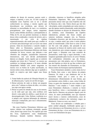 CAPÍTULO XV
sedentos do desejo de encarnar, querem sentir o
sangue, o esperma, o sexo, etc. Aí está o perigo de
manipular esses Espíritos sem se ter o devido
conhecimento ou outorga, e mesmo aqueles que
desconheçam sua existência, que deixem de
alimentar as encruzilhadas de ruas e os cemitérios,
principalmente com sangue, carnes sangrentas,
álcool, outras bebidas alcoólicas, e principalmente as
Filhas de Fé, em seu período menstrual, se afastem
desses sítios condenados e mesmo do terreiro, pois a
menstruação é um ciclo de repulsas
organoastromentais, não sendo justo que a mulher vá
ao terreiro para descarregar suas secreções nas outras
pessoas. Antes de encerrarmos o conceito simples e
básico sobre os Elementares, queremos deixar
registrado que esses Elementares Inferiores são fontes
constantes de larvas vorazes, que abaixam o teor
vibratório dos atingidos, causando-lhes transtornos
imensuráveis, mas sem dúvida profundamente
danosos ao atingido. Assim, àqueles que se sentirem
atingidos por terem ido à "encruza", ou mesmo aos
cemitérios ou kalunga pequena e lá terem ofertado
(despachado) bebidas com carnes sangrentas ou
mesmo aves ou bichos de 4 patas sacrificados, ou
mesmo outras coisas, daremos algo que os ajudarão a
repelir os vampiros que tanto sugam suas forças
vitais:
1. Tomar banho de essência da Vibração Original, ou
de alfazema pura, 7 gotas em um litro de água.
2. Deixar próximo de onde se dorme um pequeno
pires com 7 cabeças ou dentes de alho, e no centro,
um copo com água e arruda.
3. Deixar na porta de entrada da casa ou do terreiro,
ou de onde quer que seja, uma cumbuca com
álcool e uma pedra de cânfora, a qual deverá ser
descarregada após 3 dias. Defume o ambiente ou a
si próprio com vigorosa defumação de imburana,
maracujá e manjericão, pois isso é eficientíssimo.
E só experimentar...
São esses Espíritos Elementares Inferiores que
muitos videntes sem nenhuma orientação, quando
vêem, dizem logo serem Exus. No capítulo que trata
dos Exus, explicaremos essas fundamentais
diferenças. Quando também falarmos sobre
oferendas, citaremos os benefícios atingidos pelos
Elementares Superiores. Mas, para encerrarmos,
precisamos deixar claro que esses Espíritos não são
da Natureza; não e não. Outros dizem que não têm
vida própria, sendo comandados por outras mentes, e
que são apenas matéria dinamizada, sendo destruídos
quando terminam ou deixam de alimentá-los. Muito
ao contrário, esses Elementares são Espíritos
indestrutíveis, portanto não foram criados por
natureza nenhuma; estagiam sim, na Natureza.
Confundem elementais, que são formas-pensamento,
ou seja, a matéria astral, que como é muito plástica
pode ser transformada e dela fazer-se como se fosse
um Ser com vida própria, não passando de um
manequim ou boneco de matéria astral, sendo esses
sim, destrutíveis, pois existem enquanto o mago, em
geral negro, o alimentar com suas correntes de
pensamentos, sendo logo a seguir destruído, e seus
resquícios queimados pelos lixeiros do astral. Portanto,
não confundamos elementais, que são formas-
pensamento sem vida própria, com os Elementares,
que são Espíritos no início de sua fase evolutiva; por
isso mesmo são chamados de Elementares, ou seja,
básicos dentro da hierarquia espiritual planetária.
Esses Elementares atendem a certos sinais da Lei
de Pemba, bem como a sons básicos da própria
Natureza. Os sinais a que obedecem são os da
Geometria Astral, pois é como se eles se
alimentassem vibratoriamente de suas formas, que
movimentam certos clichês e, esses, certas Linhas de
Força, as quais eles imantam em seus corpos astrais.
Daremos 7 sons simples e 7 sinais simples a que
esses Elementares obedecem, e somente se forem
para benefícios vários e movimentados por quem
saiba fazê-lo. Daremos um primeiro ângulo, pois há
vários, de maior profundidade, mas que requerem
maior técnica e maiores conhecimentos, esses de
conhecimento exclusivo dos raríssimos magos ou
Babalawôs. Vamos ao som e aos sinais:*
Esses devem ser combinados e voltados para o
ponto cardeal adequado, lembrando apenas que o
norte relaciona-se aos Elementares da terra, o sul aos
Elementares do fogo, o leste aos Elementares do ar e
o oeste aos Elementares da água.
* Após serem feitos os sinais, entoam-se harmoniosamente, como um canto pausado, os 7 sons básicos.
297
 