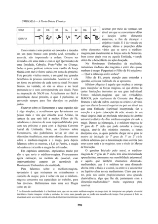 UMBANDA — A Proto-Síntese Cósmica
Esses sinais e sons podem ser evocados e riscados
em um pano branco com pemba azul, vermelha e
amarela, não importando a ordem. Devem ser
evocados em uma mata e com o agô (permissão) de
uma Entidade, Caboclo, Preto-Velho ou Criança.
Sobre o pano, pode-se colocar uma vasilha de louça
branca com mel e flores várias em volta do preceito.
Esse preceito vitaliza muito, e em geral traz grandes
benefícios às pessoas carenciadas. Acende-se 1 vela
em torno ou próximo de cada som ou sinal. No pano
branco, na verdade, só vão os sinais e no local
pronuncia-se o som correspondente aos sinais. Pano
na proporção de 50x50 cm. Acreditamos ser fácil a
assimilação desse preceito, o qual é puríssimo, se
prestando sempre para fins elevados ou pedidos
justos.
Escrever sobre os Elementares e seus segredos não
é algo simples, e acreditamos que levantamos um
pouco mais o véu que encobre esse Arcano, na
certeza de que será útil a muitos Filhos de Fé,
estudiosos e cônscios de suas responsabilidades para
com seu próximo e para com a Sagrada Corrente
Astral de Umbanda. Bem, ao falarmos sobre
Elementares, não poderíamos deixar de citar as
oferendas ritualísticas, mas antes dessas, discorramos
sobre o médium-magista e o mago, para depois
falarmos sobre os mantras, a Lei de Pemba, a magia
talismânica e aí então a magia das oferendas.
Em capítulos anteriores, explicamos muito por
alto o que seria o médium-magista. Procuraremos
agora esmiuçar, na medida do possível, esse
importantíssimo aspecto do sacerdócio do
Movimento Umbandista da atualidade.
Para falarmos sobre o médium-magista,
necessário é que revisemos ou relembremos o
conceito da magia, pois é sobre ela que o médium-
magista concentra sua capacidade de trabalho, para
fins diversos. Definiremos mais uma vez Magia
como ato de
acionar, por meio da vontade, um
ritual em que se concentrem idéias
e desejos sobre elementos
materiais, a fim de alcançar o
objetivo visado. E é da vontade ou
desejos, idéias e projeções delas
sobre elementos vários que se serve o médium-
magista para movimentar as forças sutis da Natureza,
bem como atrair esta ou aquela Entidade, visando
obter-lhe o beneplácito ou ação desejada.
No Movimento Umbandista da atualidade,
raríssimos médiuns são magistas e entre eles quase
nenhum é mago. Perguntará o Filho de Fé estudioso:
— Qual a diferença entre ambos?
Filho de Fé, preste atenção para entender a
questão, como na realidade ela se apresenta.
Médium-Magista é aquele que recebeu a outorga
para manipular as forças mágicas, só que dentro de
certas limitações inerentes ao seu grau individual.
Temos médiuns-magistas que são verdadeiros
MAGOS, pois receberam da Corrente dos Magos
Brancos o selo da ordem, outorga ou ordens e direitos,
que vem direto do astral superior ou por um ritual em
que uma Entidade Espiritual incorporada faz a
menção e a justa colocação do selo, através de um
ritual singelo, mas de profunda relevância no âmbito
astroetéricofisico do dito médium-magista elevado a
mago. Dentro da hierarquia, é o médium-magista de
7º grau do 3º ciclo que pode estender a outorga
mágica, através dos mistérios menores, a outros
discípulos seus, os quais poderão chegar até o grau de
mestre de iniciação de 7a
grau do 1º ao 2º ciclo,
embora achemos que a denominação mais correta para
esses casos seria a de magistas, sem o título de Mestre
de Iniciação.
O genuíno Iniciado pelo astral, o médium-
magista de 7º grau do 3º ciclo, tem uma mediunidade
apuradíssima, mormente sua sensibilidade psicoastral,
e aquilo que também chamamos dimensão-
mediunidade, que é o médium ter uma dimensão
aberta entre o físico e o astral, ou entre si e seu mentor
ou Espírito afins ao seu mediunismo. Claro que deva
ter, pois nós assim proporcionamos uma apurada
clarividência, algo que lhe dá, juntamente com a
dimensão-mediunidade,* muita segurança para
resolver
* A dimensão mediunidade é a faculdade rara, que um ou outro médium-magista ou mago tem, de interpretar seu próprio vivencial
iniciático e trazer imagens vividas e sentidas, às vezes, num passado que se perde nos meandros do tempo. Este processo é feito ou
executado com seu mestre astral, através de técnicas mnemônicas mentoastrais.
298
 
