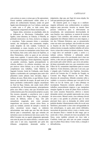 CAPÍTULO XV
com certeza os casos e coisas que se lhe apresentam.
Possui também conhecimento sólido sobre os 4
pilares do conhecimento humano, sendo em geral
ligado mais diretamente em 2 ou 3 pilares, sendo que
a união com o 42
pilar, se tudo correr bem,
seguramente conquistará em futura reencarnação.
Alguns deles, raríssimos na atualidade, além de
se dedicarem ao Movimento Umbandista, estão
ligados, como dissemos, às Ciências, à Filosofia, ao
profundo misticismo e às Artes, inclusive as mágicas
e oraculares. Todos possuem ótimo e consistente
mental, são inteligentes mas sumamente simples,
sendo despidos da tola vaidade. Conhecem na
profundidade os sinais riscados ou Lei de Pemba,
com a qual evocam ou manipulam certas forças sutis
da Natureza, bem como certa classe de Espíritos, os
ditos Elementares, sobre os quais já nos ativemos
ainda neste capítulo. A maioria deles, num passado
relativamente longínquo, foram alquimistas, magistas
ou grandes cientistas, ligados principalmente às
ciências médicas e às ciências oraculares, mas que
por motivos vários faliram, ou se não faliram, não
completaram seus trabalhos, vindo findá-los na
Sagrada Corrente Astral de Umbanda, onde ficarão
ligados e acobertados até a passagem para outro sítio
planetário (outro planeta mais elevado), daqui a
milhares de anos. Muito deles, os que faliram, foi por
fazerem uso indevido da magia, da qual eram já na
época profundos conhecedores (alguns encarnaram
no final da Raça Atlante, não sendo muito difícil
reconhecê-los até fisionomicamente, principalmente
pelos seus olhos e testa), mas que inverteram esses
conhecimentos para fins unicamente próprios ou para
fins escusos, passando a conciliar-se com o astral
inferior, através dos Magos-Negros. As principais
causas da falência, ontem e hoje, vêm pelo
sensualismo exagerado, pois como possuem
magnetismo em excesso, atraem vários Seres, os
quais na verdade, carentes de atenção e mesmo de
afeto, encontram nesses magos os redutores
salvacionistas, mas sendo que esse fato não deveria
derivar para o sensualismo, algo que somente em
raríssimos casos (os kármicos) tem nosso aceite. Fica
difícil levantar este ou aquele julgamento apressado
sem estar de posse do ontem milenar, e mesmo assim
cada caso é um caso, requerendo por parte dos
tribunais competentes demorada análise e
julgamento, algo que, por fugir de nossa alçada, faz
com que paremos por aqui mesmo.
De maneira geral, se o mago ou o médium-
magista utilizarem seus conhecimentos ou poderes
mágicos para perverter, inverter ou mesmo fazer
pessoas voltarem-se para si afetivamente ou
sexualmente, são sumariamente desvinculados de
suas funções, mas, repetimos, se usarem de recursos
mágicos. Caso contrário, não entram no mérito de
julgamento dos tribunais relativos aos atos mágicos, e
sim dos Tribunais Kármicos, que se pronunciarão
como em outro caso qualquer, mas levando em conta
as funções do dito Ser Espiritual encarnado, que
embora técnico avançado, também trabalha sob sérios
riscos, coisas não comuns às demais criaturas. Assim,
o mago deve ser analisado à parte, e assim o é,
tenham certeza. Enfrentar o submundo astral,
combatendo-o anos a fio com denodo, tem é claro seu
mérito, e não será por qualquer choque, muitas vezes
provocado pelo astral inferior, que envia até pontas-
de-lança encarnados para isso, que cassaremos esses
Filhos de Fé, sumamente importantes para os nossos
objetivos. Como dissemos, cada caso é um caso, que
é julgado pela Confraria dos Espíritos Ancestrais,
através da Corrente dos 12 Anciãos do Templo, na
Corrente dos Magos Brancos do Astral. Bem,
dissemos do sensualismo, faltando comentar sobre a
vaidade e a excessiva cobrança que vem pela Lei de
Salva ou Lei de Amsra, que é uma cobrança ou
recompensa financeira somente aplicada a certos
trabalhos essencialmente mágicos e que manipulam
energias ligadas às coisas do plano físico exclusivo,
tais como assuntos financeiros, afetivos e mesmo
demandas astrais com grande repercussão nas coisas
do terra-a-terra. Mesmo assim, essa cobrança deverá
ser para a sua guarda ou preceitos que às vezes
precisará fazer, pois as demandas de ordem astral
poderão desabar vibratoriamente sobre ele ou até seus
familiares, precisando é claro estar salvaguardado de
tais entrechoques, os quais, para serem debelados,
necessitam de preceitos sérios e reais, e muitas vezes
um descanso físico e mental do dito mago, que se
assim não o fizer, colocará em risco sua própria vida
física, como também colocará em risco toda a
Confraria Astral que nele tem um ponto avançado
aqui no plano físico denso. Como vêem, a situação é
delicadíssima,
299
 