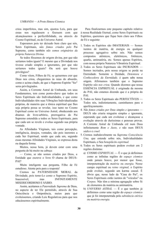 UMBANDA — A Proto-Síntese Cósmica
criou imperfeitos, mas sim, ajustou Leis, para que
essas nos regulassem e fizessem com que
alcançássemos a perfectibilidade, ou através do
Cosmo Espiritual, ou do Universo Astral.
Esperamos pois ter deixado bem claro que nós,
Seres Espirituais, não fomos criados pelo Pai
Supremo, como também não somos originários da
própria Natureza Divina.
Se todos fôssemos de origem divina, por que não
seríamos todos iguais? E mesmo que a Divindade nos
tivesse criado simples e ignorantes, por que não
seríamos todos iguais? Ou será que houve
privilégios?
Como vêem, Filhos de Fé, se quisermos crer que
Deus nos criou, chegaremos às raias do absurdo,
como o acima citado, de que o Supremo Espírito "fez"
seres privilegiados.
Assim, a Corrente Astral de Umbanda, em seus
Fundamentos, tem como ponto-chave que todos os
Seres Espirituais são Individualidades, e que como
Individualidades têm suas Vibrações Individualizadas
próprias, de maneira que a tônica espiritual que lhes
seja própria possa se revelar, isso tanto no Cosmo
Espiritual como no Universo Astral, obedecendo aos
ditames do livre-arbítrio, prerrogativa do Pai
Supremo estendida a todos os Seres Espirituais, para
que cada um se revele e evolua segundo sua própria
vontade.
As Afinidades Virginais, tais como percepção,
inteligência, desejos, vontades, são pois inerentes a
cada Ser Espiritual, sendo que cada um, segundo
essas mesmas Afinidades Virginais, se expressa desta
ou daquela forma.
Muitos, nessa hora, já devem estar com uma
pergunta de há muito na cabeça:
— Como, se não somos criados por Deus, a
Entidade que escreve o livro O chama de DEUS-
PAI?
Muito inteligente sua pergunta, Filho de Fé
estudioso. Atente pois para a resposta!
Cremos na PATERNIDADE MORAL da
Divindade, pois temo-Lo como o Supremo Espírito,
Inacessível, mas INFINITAMENTE
MISERICORDIOSO E SÁBIO.
Assim, aceitamos a Paternidade Suprema de Deus,
no aspecto de ter Ele permitido, através de Sua
Onisciência e Onipotência, meios para que
evoluíssemos, criando Leis Regulativas para que nos
educássemos espiritualmente.
Para finalizarmos este pequeno capítulo relativo
à nossa Realidade Eternal, como Seres Espirituais ou
Espíritos, queremos que fique bem claro aos Filhos
de Fé o seguinte:
1. Todos os Espíritos são IMATERIAIS — Somos
isentos de matéria, de energia ou qualquer
processo agregativo sobre nós. Não somos
compostos atômicos, eletrônicos, fotônicos,
quarks, antimatéria, etc. Somos apenas Espíritos,
com nossa própria Natureza Vibratória Espiritual.
2. Todos os Seres Espirituais são INCRIADOS —
Somos incriados, pois nossa origem se perde na
Eternidade. Somente a Deidade, Detentora e
Conhecedora da Eternidade, é quem sabe nossa
origem. Afirmamos também que o Supremo
Espírito não nos criou. Quando dizemos que nossa
ESSÊNCIA ESPIRITUAL é originada da mesma
do PAI, não estamos dizendo que é a própria do
PAI.
3. Todos os Seres Espirituais são PERFECTÍVEIS —
Todos nós, indistintamente, caminhamos para o
aperfeiçoamento.
4. Não fomos criados por Deus simples e ignorantes —
DEUS não criaria ninguém simples e ignorante,
esperando que cada um evoluísse e alcançasse a
evolução através de duríssimas e penosas provas.
A Corrente Astral de Umbanda crê num Deus
infinitamente Bom e Justo, e não num DEUS
sádico e cruel.
5. Cremos inabalavelmente na Suprema Consciência
Una, que estende sobre nós, Individualidades
Espirituais, o Seu beneplácito espiritual.
6. Todos os Seres espirituais podem evoluir em 2
regiões distintas:
a) COSMO ESPIRITUAL — É o que já definimos
como as infinitas regiões do espaço cósmico
onde jamais houve, por menor que fosse,
interpenetração da matéria ou energia. Nesse
campo espiritual ou reino virginal, o Espírito
pode evoluir, segundo um karma causal. É
óbvio que, nesse lado da "Casa do Pai", os
Seres Espirituais estão isentos de "veículos" ou
Corpos. Não têm a mínima agregação sobre Si
de elementos da matéria ou antimatéria.
b) UNIVERSO ASTRAL — É o que também já
definimos como uma região do espaço cósmico
que já foi interpenetrada pela substância etérica
ou matéria-energia.
30
 