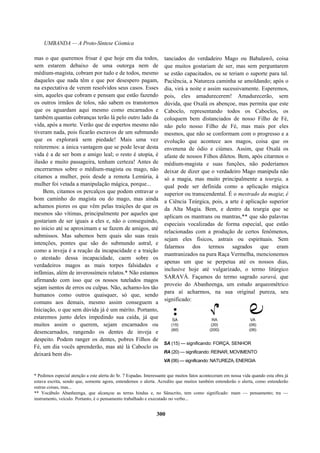 UMBANDA — A Proto-Síntese Cósmica
mas o que queremos frisar é que hoje em dia todos,
sem estarem debaixo de uma outorga nem de
médium-magista, cobram por tudo e de todos, mesmo
daqueles que nada têm e que por desespero pagam,
na expectativa de verem resolvidos seus casos. Esses
sim, aqueles que cobram e pensam que estão fazendo
os outros irmãos de tolos, não sabem os transtornos
que os aguardam aqui mesmo como encarnados e
também quantas cobranças terão lá pelo outro lado da
vida, após a morte. Verão que de espertos mesmo não
tiveram nada, pois ficarão escravos de um submundo
que os explorará sem piedade! Mais uma vez
reiteremos: a única vantagem que se pode levar desta
vida é a de ser bom e amigo leal; o resto é utopia, é
ilusão e muito passageira, tenham certeza! Antes de
encerrarmos sobre o médium-magista ou mago, não
citamos a mulher, pois desde a remota Lemúria, à
mulher foi vetada a manipulação mágica, porque...
Bem, citamos os percalços que podem entravar o
bom caminho do magista ou do mago, mas ainda
achamos piores os que vêm pelas traições de que os
mesmos são vítimas, principalmente por aqueles que
gostariam de ser iguais a eles e, não o conseguindo,
no início até se aproximam e se fazem de amigos, até
submissos. Mas sabemos bem quais são suas reais
intenções, pontes que são do submundo astral, e
como a inveja é a reação da incapacidade e a traição
o atestado dessa incapacidade, caem sobre os
verdadeiros magos as mais torpes falsidades e
infâmias, além de inverossímeis relatos.* Não estamos
afirmando com isso que os nossos tutelados magos
sejam isentos de erros ou culpas. Não, achamo-los tão
humanos como outros quaisquer, só que, sendo
comuns aos demais, mesmo assim conseguem a
Iniciação, o que sem dúvida já é um mérito. Portanto,
estaremos junto deles impedindo sua caída, já que
muitos assim o querem, sejam encarnados ou
desencarnados, rangendo os dentes de inveja e
despeito. Podem ranger os dentes, pobres Filhos de
Fé, um dia vocês aprenderão, mas até lá Caboclo os
deixará bem dis-
tanciados do verdadeiro Mago ou Babalawô, coisa
que muitos gostariam de ser, mas sem perguntarem
se estão capacitados, ou se teriam o suporte para tal.
Paciência, a Natureza caminha se amoldando; após o
dia, virá a noite e assim sucessivamente. Esperemos,
pois, eles amadurecerem! Amadurecerão, sem
dúvida, que Oxalá os abençoe, mas permita que este
Caboclo, representando todos os Caboclos, os
coloquem bem distanciados de nosso Filho de Fé,
não pelo nosso Filho de Fé, mas mais por eles
mesmos, que não se conformam com o progresso e a
evolução que acontece aos magos, coisa que os
envenena de ódio e ciúmes. Assim, que Oxalá os
afaste de nossos Filhos diletos. Bem, após citarmos o
médium-magista e suas funções, não poderíamos
deixar de dizer que o verdadeiro Mago manipula não
só a magia, mas muito principalmente a teurgia, a
qual pode ser definida como a aplicação mágica
superior ou transcendental. É o mestrado da magia; é
a Ciência Teúrgica, pois, a arte é aplicação superior
da Alta Magia. Bem, e dentro da teurgia que se
aplicam os mantrans ou mantras,** que são palavras
especiais vocalizadas de forma especial, que estão
relacionadas com a produção de certos fenômenos,
sejam eles físicos, astrais ou espirituais. Sem
falarmos dos termos sagrados que eram
mantranizados na pura Raça Vermelha, mencionemos
apenas um que se perpetua até os nossos dias,
inclusive hoje até vulgarizado, o termo litúrgico
SARAVÁ. Façamos do termo sagrado saravá, que
proveio do Abanheenga, um estudo arqueométrico
para aí acharmos, na sua original pureza, seu
significado:
* Pedimos especial atenção a este alerta do Sr. 7 Espadas. Interessante que muitos fatos aconteceram em nossa vida quando esta obra já
estava escrita, sendo que, somente agora, entendemos o alerta. Acredito que muitos também entenderão o alerta, como entenderão
outras coisas, mas...
** Vocábulo Abanheenga, que alcançou as terras hindus e, no Sânscrito, tem como significado: mam — pensamento; tra —
instrumento, veículo. Portanto, é o pensamento trabalhado e executado no verbo...
300
SA (15) — significando: FORÇA, SENHOR
RA (20) — significando: REINAR, MOVIMENTO
VA (06) — significando: NATUREZA, ENERGIA
 