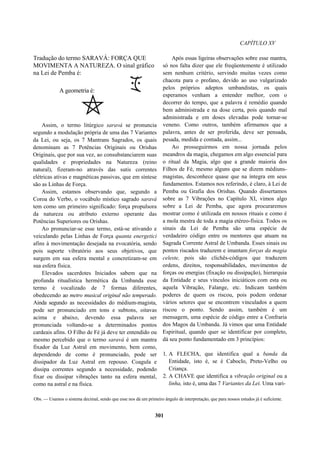 CAPÍTULO XV
Assim, o termo litúrgico saravá se pronuncia
segundo a modulação própria de uma das 7 Variantes
da Lei, ou seja, os 7 Mantrans Sagrados, os quais
denominam as 7 Potências Originais ou Orishas
Originais, que por sua vez, ao consubstanciarem suas
qualidades e propriedades na Natureza (reino
natural), fizeram-no através das sutis correntes
elétricas ativas e magnéticas passivas, que em síntese
são as Linhas de Força.
Assim, estamos observando que, segundo a
Coroa do Verbo, o vocábulo místico sagrado saravá
tem como um primeiro significado: força propulsora
da natureza ou atributo externo operante das
Potências Superiores ou Orishas.
Ao pronunciar-se esse termo, está-se ativando e
veiculando pelas Linhas de Força quanta energetici
afins à movimentação desejada na evocatória, sendo
pois suporte vibratório aos seus objetivos, que
surgem em sua esfera mental e concretizam-se em
sua esfera física.
Elevados sacerdotes Iniciados sabem que na
profunda ritualística hermética da Umbanda esse
termo é vocalizado de 7 formas diferentes,
obedecendo ao metro musical original não temperado.
Ainda segundo as necessidades do médium-magista,
pode ser pronunciado em tons e subtons, oitavas
acima e abaixo, devendo essa palavra ser
pronunciada voltando-se a determinados pontos
cardeais afins. O Filho de Fé já deve ter entendido ou
mesmo percebido que o termo saravá é um mantra
fixador da Luz Astral em movimento, bem como,
dependendo de como é pronunciado, pode ser
dissipador da Luz Astral em repouso. Coagula e
dissipa correntes segundo a necessidade, podendo
fixar ou dissipar vibrações tanto na esfera mental,
como na astral e na física.
Após essas ligeiras observações sobre esse mantra,
só nos falta dizer que ele freqüentemente é utilizado
sem nenhum critério, servindo muitas vezes como
chacota para o profano, devido ao uso vulgarizado
pelos próprios adeptos umbandistas, os quais
esperamos venham a entender melhor, com o
decorrer do tempo, que a palavra é remédio quando
bem administrada e na dose certa, pois quando mal
administrada e em doses elevadas pode tornar-se
veneno. Como outros, também afirmamos que a
palavra, antes de ser proferida, deve ser pensada,
pesada, medida e contada, assim...
Ao prosseguirmos em nossa jornada pelos
meandros da magia, chegamos em algo essencial para
o ritual da Magia, algo que a grande maioria dos
Filhos de Fé, mesmo alguns que se dizem médiuns-
magistas, desconhece quase que na íntegra em seus
fundamentos. Estamos nos referindo, é claro, à Lei de
Pemba ou Grafia dos Orishas. Quando dissertamos
sobre as 7 Vibrações no Capítulo XI, vimos algo
sobre a Lei de Pemba, que agora procuraremos
mostrar como é utilizada em nossos rituais e como é
a mola mestra de toda a magia etéreo-física. Todos os
sinais da Lei de Pemba são uma espécie de
verdadeiro código entre os mentores que atuam na
Sagrada Corrente Astral de Umbanda. Esses sinais ou
pontos riscados traduzem e imantam forças da magia
celeste, pois são clichês-códigos que traduzem
ordens, direitos, responsabilidades, movimentos de
forças ou energias (fixação ou dissipação), hierarquia
da Entidade e seus vínculos iniciáticos com esta ou
aquela Vibração, Falange, etc. Indicam também
poderes de quem os riscou, pois podem ordenar
vários setores que se encontrem vinculados a quem
riscou o ponto. Sendo assim, também é um
mensagem, uma espécie de código entre a Confraria
dos Magos da Umbanda. Já vimos que uma Entidade
Espiritual, quando quer se identificar por completo,
dá seu ponto fundamentado em 3 princípios:
1. A FLECHA, que identifica qual a banda da
Entidade, isto é, se é Caboclo, Preto-Velho ou
Criança.
2. A CHAVE que identifica a vibração original ou a
linha, isto é, uma das 7 Variantes da Lei. Uma vari-
Obs. — Usamos o sistema decimal, sendo que esse nos dá um primeiro ângulo de interpretação, que para nossos estudos já é suficiente.
301
Tradução do termo SARAVÁ: FORÇA QUE
MOVIMENTA A NATUREZA. O sinal gráfico
na Lei de Pemba é:
A geometria é:
 