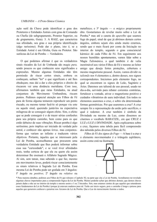 UMBANDA — A Proto-Síntese Cósmica
ação sutil da Chave pode identificar o grau dos
Protetores e Entidades Astrais com grau de Comando
ou Chefia (de subgrupamento, Protetor Superior, ou
de grupamento, Guia). 3. A RAIZ, que caracteriza
sua afinidade, seu grau e sua própria identificação
(algo raríssimo). Pode dar o plano, isto é, se a
Entidade Astral é um Orisha, Guia ou Protetor. São
sutilezas da Lei de Pemba — Verdadeira.
O que podemos afirmar é que os verdadeiros
sinais riscados da Lei de Umbanda são magia pura,
sendo poucos os que conhecem seus significados e
expressões. Mesmo algumas Entidades não têm
permissão de riscar certos sinais, embora os
conheçam, saibam "ler" o que significam e até lhes
obedeçam; mas daí a dar a eles próprios o direito de
riscarem vai uma distância meridiana. Com isso,
afirmamos também que raras Entidades, na atual
conjuntura do Movimento Umbandista, riscam
pontos. Pedimos especial atenção aos Filhos de Fé
para de forma alguma tentarem reproduzir um ponto
riscado, ou mesmo tentar fazê-lo só porque viu este
ou aquele sinal, querendo juntá-los na expectativa
milagrosa de se conseguir algum efeito. Sim, o efeito
que se pode conseguir é o de trazer sérias confusões
para seu próprio caminho, bem como para os que
estão debaixo de suas vibrações. Riscar pemba é algo
seriíssimo, pois implica ser iniciado de verdade pelo
astral, e conhecer não apenas letras, mas conjuntos-
forma que variam ao infinito e traduzem vários
objetivos. Portanto, àqueles que se interessam pela
Lei de Pemba, aconselhamos que procurem uma
verdadeira Entidade que lhes poderá informar sobre
essa sua "curiosidade", e se você tiver afinidades
reais, tenha certeza de que ela ou quem ela assim
determinar lhe ensinará o Alfabeto Sagrado Mágico.
Aí sim, sem tatear, mas sabendo o que faz, mesmo
em movimentos leves, poderá riscar conscientemente
os sinais relativos à Sagrada Lei de Pemba. Essa
mesma Lei de Pemba pode ser grafada em 3 ângulos:
lº ângulo ou positivo; 2º ângulo ou relativo ou
metafísico; e 3º ângulo — o mágico propriamente
dito. Gostaríamos de revelar muito sobre a Lei de
Pemba,* mas até a caneta do aparelho que usamos
foge do papel, sinal de que já abrimos demais certos
ângulos, embora sejam eles ainda muito externos,
sendo que o mais ficará por conta da Iniciação no
interior do templo, segundo o grau consciencial
kármico de cada Filho de Fé. Em seguimento aos
nossos humildes apontamentos, vamos falar sobre a
Magia Talismânica, a qual também é de valia
inestimável aos vários Filhos de Fé e mesmo ao leitor
amigo que deseja fortes proteções, cobertura e
mesmo magnetismo pessoal. Assim, vamos dividir os
talismãs nos 4 elementos e, dentro desses, nos signos
correspondentes. Iniciemos pelo elemento fogo, no
qual se encontram os signos de Leão, Sagitário e
Áries. Daremos um talismã de uso pessoal, usado no
dia-a-dia, servindo para rebater correntes contrárias,
fortalecer a vontade, ativar o magnetismo positivo e
cuidados vibratórios do aura individual. Em todos os
elementos usaremos a cruz, e sobre ela determinadas
formas geométricas. Por que usaremos a cruz? A cruz
sempre foi a representação da união pelo sacrifício, o
qual é redentor. A cruz também é símbolo da
Divindade ou mesmo da Luz, como dissemos ao
citarmos o vocábulo BARATZIL, em que CRUZ é
LUZ e LUZ é DIVINDADE. Após explicarmos sobre
a cruz, façamos uma tabela para fácil compreensão
dos talismãs pelos diversos Filhos de Fé.
Filhos de Fé dos signos do Fogo — A base é a cruz e
o elemento movimentador é o triângulo eqüilátero,
assim como está na ilustração:
* Para maiores detalhes, pedimos aos Filhos de Fé que releiam o Capítulo XI, na parte que cita a Lei de Pemba. Acreditamos ter revelado
algumas chaves importantes para a compreensão lógica da Lei de Pemba. Muitos poderão achar que abrimos demais, que demos chaves
jamais dadas a não ser no interior do templo e mesmo assim a 1 ou 2 Iniciados. Sim, mas estamos cientes de que aqueles que entenderam
esses fundamentos da Lei de Pemba é porque já estavam maduros para tal. Terão um início seguro, pois o caminho é longo e penoso para
aqueles que quiserem conhecer e penetrar nos Arcanos da Lei de Pemba. Que a Luz do merecimento ilumine a todos.
302
 