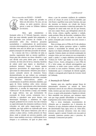 CAPÍTULO XV
Para os nascidos em PEIXES — XANGÔ
Estes sinais podem ser gravados ou
feitos em alto-relevo. Na cruz, em sua
cabeça, na parte posterior, deve-se
gravar o nome no Alfabeto Adâmico
(as iniciais).
Bem, após entendermos a
ilustração sobre os 12 Talismãs Sagrados, resta-nos
dizer que esses talismãs, quando bem preparados e
bem projetados com correntes da vontade e do
pensamento sobre eles, tornam-se possantes
acumuladores e condensadores de positivíssimas
correntes eletromagnéticas, as quais formarão sobre o
indivíduo uma aura de defesa que se casará com a
própria emanação do indivíduo possuidor do talismã.
Se o mesmo não livra o indivíduo de todas as
mazelas, seguramente dará ao mesmo equilíbrio e
forças para não rebaixar seu tônus vibratório, o que
sem dúvida seria porta aberta para a entrada de
correntes, de toda sorte de larvas, miasmas, bactérias
de ordem astral (que depois se densificam e
produzem doenças), fungos e mesmo agentes
agressivos provenientes de magos-negros que se
aproveitam do rebaixamento vibratório para atacar e
mesmo contundir através de elementos físicos
desmaterializados ou que tenham sua contraparte
etérica que, quando adentram no indivíduo, vencendo
suas barreiras áurico-etéricas, podem se
consubstanciar em perfeitos elementos daninhos, que
agem de forma insidiosa sobre vários sistemas
orgânicos e muito especialmente sobre determinados
órgãos-alvo, à escolha do mago-negro que tentou
"embruxá-lo". Se não desfeito a tempo, esse trabalho
de magia inferior, mas que tecnicamente foi
executado de forma correta, certamente leva o
indivíduo a reproduzir uma grave doença, com
deterioração fisiológica e anatômica do órgão
atingido, podendo levá-lo à morte. Isso não é fantasia
ou supervalorização dos elementos morbosos e hostis
colocados em ação pelos magos-negros; isso é
realidade, que logo poderá ser explicada pela nossa
ciência oficial. Tudo parece fantasioso, pois não se
conhece o plano etérico, vizinho primeiro do físico
denso, onde se estende um universo paralelo, onde
bons e maus também convivem, e infelizmente há os
choques e os confrontos, tal qual no plano mais
denso, a par da constante vigilância de verdadeira
polícia de choque do astral, os Exus Guardiães, que
vêm frenar e equilibrar essas ações funestas, mas que
são inerentes ao homem, em virtude dos baixos
padrões morais assumidos e ainda hoje praticados. Os
marginais do astral nada mais são do que homens,
sem seus corpos físicos, que delinqüiram através do
ódio, inveja, ciúmes, orgulho, egoísmo e vaidade,
sendo portanto filhos da discórdia, verdadeiros filhos
da falange do mal, que em todos os planos têm
pontes avançadas para executar seus atos escusos e
ignominiosos.
Bem, já chega, pois os Filhos de Fé são sabedores
dessas coisas; apenas quisemos repisar e também
mostrar a necessidade do talismã, que de forma
alguma é um objeto embalado em fetichismo ou auto-
sugestão. Estamos dando um talismã condensador de
energias várias, por isso entram em sua composição o
metal, a pedra e a magia cabalística proveniente da
"Ciência do Verbo" que traduz e imanta forças da
Magia Celeste. Assim, entregamos a você, Filho de
Fé e leitor amigo, um talismã astromagnético que
realmente, se usado como vamos verificar, ajudará
em muito os seus usuários. Portanto, vamos à parte
fundamental, que é a imantação do talismã sagrado,
vibrado e consagrado pela Cúpula da Corrente Astral
de Umbanda.
A. Imantação do Talismã
Imantar, para nós, significa agregar forças de
determinados elementos ou mesmo de Seres
Espirituais através de seus eflúvios eletromagnéticos.
Então, teremos que usar meios condutores para essas
forças, os quais serão projetados e ligados no talismã.
Bem entendido esse processo, que tentamos expor
sem que traga grandes dificuldades ao interessado,
expliquemos como iremos imantar o talismã.
Para a nossa imantação, necessitaremos de
vibrações que se enquadrem nos 4 elementos da
Natureza, ou seja, elementos radicais da mesma, que
são denominados fogo, água, terra e ar. Além deles,
precisamos selecionar elementos vitais dos reinos
mineral, vegetal e animal. Estando com essa parte já
arrumada, estaremos prontos para o processo, de
imantação. Comecemos por partes:
305
 