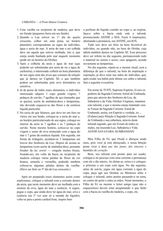 UMBANDA — A Proto-Síntese Cósmica
1. Uma vasilha ou recipiente de madeira, que deve
ser furado (pequenos furos em seu fundo).
2. Quando a Lua estiver no 1° dia do quarto
crescente, colher em uma praia, no horário
planetário correspondente ao signo do indivíduo,
água e areia do mar. A areia do mar a ser colhida
deve ser aquela que estiver molhada, isto é, que
esteja sendo banhada pelo mar naquele momento
(pode ser no horário do Orisha).
3. Após a colheita da areia e água do mar (que
poderão ser substituídas por areia de rio e água de
cachoeira), o interessado colherá na hora planetária
de seu signo uma das ervas que constam da relação
que já demos no Capítulo XI, e que também
podem ser substituídas pela erva dormideira ou
sensitiva.
4. Já de posse de todos esses elementos, o indivíduo
interessado adquire 1 copo grande virgem, 7
pedaços de carvão, 7 agulhas de aço (tamanho que
se queira), azeite de amêndoa-doce e lamparinas,
não devendo esquecer-se das flores e da essência
líquida particular.
5. Na caixa de que falamos, que deve ter um furo ou
vários em seu fundo, coloque-se a areia do mar e,
no horário particularizado de seu signo, coloque no
interior da areia as 7 agulhas e os 7 pedaços de
carvão. Neste mesmo horário, coloca-se no copo
virgem o sumo de erva misturado com a água do
mar e 7 gotas da essência líquida. Em seguida, em
forma de triângulo, acendem-se 3 lamparinas em
louvor dos Senhores da Luz. Depois de acesas as
lamparinas (com azeite de amêndoa-doce, possante
fixador da luz astral — coagula muitas forças,
fixando-as), em volta da bacia ou recipiente de
madeira coloque várias pétalas de flores de cor
branca, amarela e vermelha, podendo também
colocar-se algumas pétalas dentro da vasilha.
(Deve ser feito no 3º dia da Lua crescente.)
Após ter preparado esses elementos assim como
explicamos, coloque o talismã com a corrente dentro
da areia, que neste momento deve ser molhada com a
mistura da erva, água do mar e essência. A seguir,
pegue o copo, que ainda deve ter água do mar, erva e
essência (na 1ª vez usar só a metade do líquido),
volte-se para o ponto cardeal leste, inspire bem
o perfume do líquido contido no copo e, ao expirar,
faça-o sobre a bacia onde está o talismã,
pronunciando ASTHÉ e IOÁ. Fazer 6 inspirações,
alternando a pronúncia, ora ASTHÉ, ora IOÁ.
Tudo isso deve ser feito na hora favorável do
indivíduo, ou quando não, na hora do Orisha, cuja
tabela também demos no Capítulo XI. Esse processo
deve ser refeito no dia seguinte, permanecendo todo
o material no sereno e aceso; caso apaguem, acenda
novamente as lamparinas.
No dia seguinte, repete-se o mesmo ritual, com a
diferença de que o talismã, na hora da inspiração e
expiração, já deve estar nas mãos do indivíduo, que,
após exalar seu hálito pela última vez sobre o talismã,
fará a seguinte evocatória:
Em nome de TUPÃ, Supremo Espírito, Evoco os
poderes da Sagrada Corrente Astral de Umbanda,
para que através dos Senhores da Luz, da
Sabedoria e da Vida, Orishas Virginais, imantem
este talismã, e que o mesmo esteja imantado com
as Forças da Sagrada Corrente Astral de
Umbanda; assim, em Espírito e verdade, eu ...
(Fulano) peço filiação à Sagrada Corrente Astral
de Umbanda e sua cobertura, através deste
talismã sagrado, que me livrará de todos os
males, me trazendo Luz, Sabedoria e Vida.
ASTHÉ SAVATARA AUMBANDAN
Meu Filho de Fé, que Oxalá o abençoe ainda
mais, pois você já está abençoado, e nessa bênção
possa viver a doce paz dos justos, dos sinceros e
humildes de coração.
Bem, seu talismã está pronto para ser usado;
coloque-o no pescoço com uma corrente e permaneça
com ele o dia inteiro. Ao deitar-se, retire-o e coloque-
o próximo a um copo com água. No dia seguinte,
antes de usá-lo, jogue em água corrente a água do
copo, peça agô aos Orishas ou Mentores afins e
coloque o talismã, antes porém passando-o na testa,
no centro do peito e entre as mãos. Neste momento, o
Filho de Fé ou mesmo o leitor amigo (que não o
esquecemos) devem estar perguntando o que farão
com a bacia ou vasilha de madeira, o copo, etc.
306
 