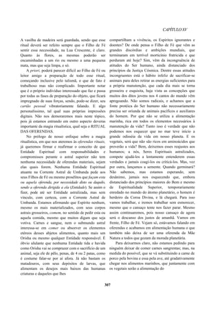 CAPÍTULOXV
A vasilha de madeira será guardada, sendo que esse
ritual deverá ser refeito sempre que o Filho de Fé
sentir essa necessidade, na Lua Crescente, é claro.
Quanto às flores, as mesmas poderão ser
encaminhadas a um rio ou mesmo a uma pequena
mata, mas que seja limpa, e só.
A priori, poderá parecer difícil ao Filho de Fé ou
leitor amigo a preparação de todo esse ritual,
começando inclusive pelo talismã, o que de fato é
trabalhoso mas não complicado. Importante notar
que é o próprio indivíduo interessado que faz e passa
por todas as fases de preparação do objeto, que ficará
impregnado de suas forças, sendo, pode-se dizer, seu
cartão pessoal vibratoriamente falando. E algo
personalíssimo, tal qual suas próprias impressões
digitais. Não nos demoraremos mais neste tópico,
pois já estamos entrando em outro aspecto deveras
importante da magia ritualística, qual seja o RITUAL
DAS OFERENDAS.
No prólogo de nosso enfoque sobre a magia
ritualística, em que nos ateremos às oferendas rituais,
já queremos firmar e reafirmar o conceito de que
Entidade Espiritual com responsabilidades e
compromissos perante o astral superior não tem
nenhuma necessidade de oferendas materiais, sejam
elas quais forem. Nenhuma Entidade Espiritual
atuante na Corrente Astral de Umbanda pede aos
seus Filhos de Fé ou mesmo prosélitos que façam esta
ou aquela oferenda, por necessidade disto ou daquilo,
sendo a oferenda dirigida a ela (Entidade). Se assim o
fizer, pode até ser Entidade astralizada, mas sem
vínculo, com certeza, com a Corrente Astral de
Umbanda. Estamos afirmando que Espírito nenhum,
mesmo os mais materializados, com seus corpos
astrais grosseiros, comem, no sentido de pedir esta ou
aquela comida, mesmo que muitos digam que seja
votiva. Carnes e sangue, nem o submundo astral
interessa-se em comer ou absorver os elementos
etéreos desses abjetos alimentos, quanto mais um
Orisha ou mesmo qualquer Entidade responsável. É
óbvio ululante que nenhuma Entidade tida e havida
como Orisha vai se comprazer com o sacrifício de um
animal, seja ele de pêlo, penas, de 4 ou 2 patas, como
é costume falar-se por aí afora. Já não bastam os
matadouros, com seus depósitos de larvas, que
alimentam os desejos mais baixos das humanas
criaturas e daqueles que lhes
compartilham a vivência, os Espíritos ignorantes e
doentes? De onde pensa o Filho de Fé que vêm as
grandes discórdias e ambições mundiais, que
terminaram em terrível morticínio fratricida e que
perduram até hoje? Sim, vêm da incongruência de
atitudes do Ser humano, ainda distanciado dos
princípios da Justiça Cósmica. Dentre essas atitudes
incongruentes está o hábito infeliz de sacrificar-se
animais para deles retirar as energias suficientes para
a própria manutenção, que cada dia mais se torna
grosseira e esquisita, haja vista as concepções que
muitos dos ditos jovens nos 4 cantos do mundo vêm
apregoando. Não somos radicais, e achamos que a
fonte protéica do Ser humano não necessariamente
precisa ser oriunda de animais pacíficos e auxiliares
do homem. Por que não se utiliza a alimentação
marinha, rica em todos os elementos necessários à
manutenção da vida? Tanto isso é verdade que não
podemos nos esquecer que no mar teve início a
grande odisséia da vida em nosso planeta. E os
vegetais, será que não são ricos em aminoácidos que
proverão a vida? Bem, deixemos esses reajustes aos
humanos; a nós, Seres Espirituais astralizados,
compete ajudá-los a lentamente entenderem essas
verdades e jamais coagi-los ou criticá-los. Mas, vez
por outra, lançamos a semente. Quando germinará?
Não sabemos, mas estamos esperando, sem
desânimo, jamais nos esquecendo que, embora
distanciado dos princípios maiores do Bem e mesmo
de Espiritualidade Superior, temporariamente
enredado no mundo do átomo planetário, o homem é
herdeiro da Coroa Divina, e lá chegará. Para isso
vamos trabalhar, e iremos trabalhar sem esmorecer,
mesmo que o cansaço tente nos fazer parar. Mesmo
assim continuaremos, pois nosso cansaço de agora
será o descanso dos justos de amanhã. Vamos em
frente, Filho de Fé. Vejam só, estávamos falando em
oferendas e acabamos em alimentação humana o que
também não deixa de ser uma oferenda da Mãe
Natura a todos que gozam da morada planetária.
Para deixarmos claro, não estamos pedindo para
ninguém deixar de comer carnes sangrentas; mas, na
medida do possível, que se vá substituindo a carne de
porco pela bovina e essa pela ave, até gradativamente
chegar nos alimentos marinhos, que juntamente com
os vegetais serão a alimentação do
307
 