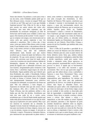 UMBANDA — A Proto-Síntese Cósmica
futuro não distante. Se pedimos a vocês para evitar o
uso da carne, como Entidades podem pedir que se
lhes ofereçam carnes, vísceras ou sangue? Dirão que
é devido ao axé? Mas qual axé é esse que Entidade
Espiritual precisa? Não, Filho de Fé, não se iluda,
pois mesmo em outros setores dos cultos afro-
brasileiros, seus mais altos expoentes, que são
desimbuídos do sectarismo retrógrado, já estão de
forma bem sutil levando essas verdades a outros seus
iguais. Eles mesmos já não aceitam "orisha vampiro",
que se compraz com sangue, nem mesmo para axé ou
outros awôs que querem emprestar a esse rito
esdrúxulo e anacrônico. Não é crítica não, é bom
senso, coisa que muitos Filhos desses cultos já estão
tendo. O que também existe, e não podemos deixar de
citar, é que muitos curiosos se dizem praticantes do
ritual africano, mas dele não conhecem
absolutamente nada, fazendo com que muitos
acreditem que os rituais de nação são bárbaros e fora
de propósito. Os que assim pensam é porque, com
certeza, não estiveram num ritual de nação seleto;
viram sim é misturas em cima de misturas, repletas de
deturpações, algumas até absurdas, que são sim
pontes de ligação com o submundo cavernoso, com
seus kiumbas, arregimentados pelos sorrateiros e não
menos frios e calculistas magos-negros do reino da
Kiumbanda. Alguns poderão achar que Caboclo quis
dizer Kimbanda; não, repito, é Kiumbanda. Embora
esses agrupamentos sejam pontes para o baixo astral,
de todas as formas a Corrente Astral de Umbanda
está interpenetrando lentamente esses subúrbios
avançados do submundo, na expectativa de frenar sua
ação. Não nos afobemos, a hora chegará, e...
Esperamos ter deixado claro que não somos a favor
das matanças, ebós, obis e orobôs dos Cultos de
Nação Africana, mas não podíamos atribuir a eles
fardos que não lhes são devidos. Acreditamos que
tudo tem uma razão de ser e existir; assim,
acreditamos que o Culto de Nação atende aqueles que
ainda estão presos karmicamente ao seu tipo de ritual,
algo que já explicamos em outro capítulo. Mas o que
nos interessa no momento são as oferendas na
Sagrada Corrente Astral de Umbanda que existe sim,
mas para movimentos de forças mágicas, nunca com
o uso de animais, vísceras ou sangue. A oferenda na
Umbanda é mágica. Procuram-se elementos básicos,
pois interessa-nos sua repercussão no plano etérico e
astral, como também a movimentação mágica que
vem pela evocação dos elementares, os ditos
Espíritos da Natureza. Pelo exposto, concluímos que
a oferenda é inerente à movimentação das forças
mágicas e essas são movimentadas através dos
elementos radicais da Natureza, que se associam aos
sólidos, líquidos, gases, éteres, etc. Também
movimentam e atraem a corrente de Elementares,
Seres Espirituais que não encarnaram ainda uma só
vez sequer, e que estagiam nos reinos da Natureza,
sendo que, em última análise, as oferendas estão
diretamente ligadas aos Elementares, que podem ser
serventias de um Caboclo, Preto-Velho, Criança e
mesmo de um Exu Guardião, que também sabe como
movimentá-los.
Deve o Filho de Fé perceber a gravidade de se
ofertar aos reinos da Natureza sem estar debaixo de
Ordens e Direitos para tal, como se pode intervir de
forma deletéria nestes Seres que, embora tenham
percepção, consciência e inteligência, ainda lhes falta
a devida experiência, sendo pois muitas vezes
levados a manipular certas forças agressivas ou
mesmo grosseiras, acarretando-lhes reações kármicas
passivas no futuro. E aquele que os movimentou?
Seguramente a Lei sobre eles incorrerá e agirá
severamente. Não é da Lei que quem deve paga? E
aqueles que não sabem dessas coisas e perturbam a
Natureza e esses Seres Elementares? Bem, como
explicamos, os imprudentes deverão se
responsabilizar pela imprudência. No mínimo são
réus culposos, pois neste caso não poderemos
qualificá-los de dolosos, em virtude de ignorarem os
efeitos. Que façam as oferendas rituais, mas
ordenadas por quem saiba e não simplesmente pelo
que viram ou vêem aqui e ali de forma vulgar, coisas
que em verdade só têm sentido se observadas pelo
lado da ingenuidade e credulidade cega de muitas
criaturas. Nosso dever se prende a ensinar e alertar,
nunca a criticar. Que adianta a crítica e a
impaciência, se elas não mudam as coisas? Sejamos
pois tolerantes, pacientes e não fiquemos de peito
estufado dizendo-nos sabedores disto ou daquilo,
criticando este ou aquele, achando que só é bom o
que se faz, pois isso pode ser o início do fim. Para trás
com as críticas, o importante é fazer o correto e não
se importar com o que os outros façam, a não ser que
os mesmos se interessem em querer melhorar e mu-
308
 