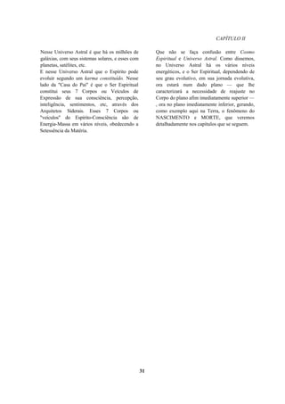 CAPÍTULO II
Nesse Universo Astral é que há os milhões de
galáxias, com seus sistemas solares, e esses com
planetas, satélites, etc.
E nesse Universo Astral que o Espírito pode
evoluir segundo um karma constituído. Nesse
lado da "Casa do Pai" é que o Ser Espiritual
constitui seus 7 Corpos ou Veículos de
Expressão de sua consciência, percepção,
inteligência, sentimentos, etc, através dos
Arquitetos Siderais. Esses 7 Corpos ou
"veículos" do Espírito-Consciência são de
Energia-Massa em vários níveis, obedecendo a
Setessência da Matéria.
Que não se faça confusão entre Cosmo
Espiritual e Universo Astral. Como dissemos,
no Universo Astral há os vários níveis
energéticos, e o Ser Espiritual, dependendo de
seu grau evolutivo, em sua jornada evolutiva,
ora estará num dado plano — que lhe
caracterizará a necessidade de reajuste no
Corpo do plano afim imediatamente superior —
, ora no plano imediatamente inferior, gerando,
como exemplo aqui na Terra, o fenômeno do
NASCIMENTO e MORTE, que veremos
detalhadamente nos capítulos que se seguem.
31
 