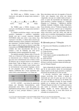 UMBANDA — A Proto-Síntese Cósmica
Da TERRA para o FOGO, tivemos a dita
expiração, com liberação de energia (setas mostram o
caminho).
É o próprio metabolismo mágico, com sua parte
anabólica (inspiração) e catabólica (expiração),
fazendo com que o grande organismo chamado
NATUREZA tenha seus ciclos e seus ritmos. Essa
respiração é um deles, e é dentro desse conceito que
também mostramos ciência, podendo-se demonstrar o
que expusemos. Corrobora também o que dissemos
que a magia é a Mãe de todas as ciências, e como Mãe
é possuidora do CONHECIMENTO TOTAL. Essas
verdades não eram desconhecidas dos povos da
Lemúria e nem da Atlântida, que eram povos
considerados exímios manipuladores da magia.
Em capítulos passados, falamos sobre a Coroa do
Verbo ou a Ciência do Verbo que produzia sons que
se relacionavam com a Natureza. Faltou-nos dizer
que esses sons se harmonizam com os ritmos e ciclos
da Natureza, que os mesmos trazem ou movimentam
muitas forças. Tudo na Magia é som, cor, número e
forma, e dentro desse conceito vamos mostrar como
se movimentavam num passado longínquo, através
do som projetado sobre as oferendas, as forças
mágicas. Lembremos das 3 letras arquetipais que,
como é óbvio, eram fonetizadas.* As 3 letras são:
A S TH = ASTHÉ — esse termo foi, através dos
tempos, por alterações fonossemânticas, sendo
pronunciado como AXÉ, o qual não perdeu seu
significado de princípio básico, força vibrátil primordial
de todas as coisas, princípio dinâmico e poder de
realização.
Bem, desvelamos mais este véu segundo a Coroa do
Verbo, pois chegamos num termo por demais
vulgarizado, mas que em verdade traduz princípio e
poder, os quais são encontrados nas oferendas, que
agora passamos a analisar segundo as 7 Vibrações
Originais, as 7 Potências — ORIXALÁ, OGUM,
OXOSSI, XANGÔ, YORIMÁ, YORI, YEMANJÁ.
Essas oferendas, com as 7 Potências Sagradas, dizem
respeito aos elementos vibráteis que os integrantes,
sejam nos 3 planos ou 7 graus, manipulam, dentro da
magia etéreo-física, para fins vários, mas tudo de
acordo com as correntes eletromagnéticas chamadas
Linhas de Força e com os Espíritos Elementares, os
ditos Espíritos da Natureza.
B. Oferendas para as 7 Vibrações
A) Pano da cor da Vibratória, na medida de 50 x 50
cm.
B) 3 vasilhas de louça branca.
C) Frutas diversas.
D) Vinho tinto suave.
E) Velas ímpares ou pares na dependência da Vi
bração original.**
F) Flores diversas.
G) Elemento ígneo-aéreo — charutos ou cigarrilhas.
H) Fazer a oferenda ritualística dentro do horário pró
prio da Vibração Original.
Após a disposição do material, o qual se ajusta ao
que há de mais positivo dentro da movimentação
mágica superior ou alta magia, passemos a explicar o
mecanismo da oferenda em si como um todo.
A oferenda ritualística, para concentrar as
energias envolvidas, deve limitar a atenção do
interessado por meio do pano que serve de mesa,
onde serão fixados os sinais da Lei de Pemba. Sua
cor será a da Vibração evocada. Os sinais riscados
poderão ser os mesmos que foram dados a cada
Vibração Original ou Linha. As 3 vasilhas prestam-se
para conter os elementos vibráteis, quer sejam
sólidos, líquidos ou mesmo aéreo-etéreos. Na
verdade, as frutas com. as ervas afins devem ser
colocadas em um prato de lou-
* A, S, Th, como expressam também o nome da Divindade (AUM e DEVA), às vezes não eram pronunciadas.
** Para Orixalá — 1 vela; Yemanjá — 2 velas; Yori — 3 velas; Xangô — 4 velas; Yorimá — 5 velas; Oxossi — 6 velas; Ogum — 7 velas.
310
Do FOGO para a TERRA, tivemos a dita
inspiração, com ganho de energia (setas mostram o
caminho).
 