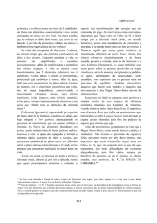 CAPÍTULOXV
ça branca, e as frutas nunca em mais de 3 qualidades.
As frutas são elementos essencialmente vitais, sendo
carregadas de prana ou éter vital. Na outra vasilha,
que se coloque o vinho tinto suave, que além de ser
líquido, é provido de elementos voláteis ou aéreos, e
também possui equivalência de éter refletor.
As velas são compostas de elementos fixadores,
ao mesmo tempo que são potentes catalisadores da
idéia e dos desejos. Enquanto perdurar a vela, os
mesmos são amplificados e repetidos
incessantemente. Além de amplificadora e repetidora
dos efeitos mágicos, a vela se mostra como
transformadora dos 3 elementos inferiores nos 4
superiores. Assim, temos o sólido se consumindo,
produzindo gás carbônico e outros, além de água,
tudo isso com equivalência no plano etérico. Quanto
ao número, cor e disposição geométrica das velas,
são de suma importância, caracterizando e
direcionando vibrações. Assim, para efeitos
espirituais, velas ímpares; para efeitos materiais,
velas pares, sempre harmonicamente dispostas e nas
cores que vibrem com as intenções da oferenda
ritual.*
O elemento ígneo-aéreo representado pela queima
do fumo, através de charutos, condensa as idéias, que
logo atingem o éter químico, desencadeando os
processos de transferência, que em resumo refletem a
oferenda. As flores são elementos abundantes em
prâna, sendo também fonte de éteres químico, refletor,
luminoso e vital, os quais são espargidos e formam o
substrato etérico condutor da idéia e desejos, que
encontram ressonância no plano astral, se refletindo
sobre o plano etérico potencializado e ativando certas
energias que encontram realização no plano denso da
vida.
Assim, em suma, se processa em ações e efeitos a
oferenda ritual, alhures já por nós explicada, sendo
que agora procuraremos sintetizar e entender o
aspecto das transformações das energias que são
colocadas em jogo. Ao encerrarmos mais este tópico,
esperamos que fique claro ao Filho de Fé e leitor
amigo que a oferenda ritual existe, em sentido
hermético, como uma transferência de elementos e
energias, e se prende muito mais ao fato de restituir à
Natureza aquilo que temos gasto, inclusive na
manutenção vibratória do corpo físico. Assim, tem
ciência ofertar-se ritualisticamente e de forma
medida, pesada e contada, através da Natureza e a
seus Espíritos Elementares, os quais refletirão seus
auras puros sobre as pessoas envolvidas na magia
ritualística, além de atuarem energizando os pedidos,
os quais, dependendo da necessidade, serão
atendidos, mas repetimos que se prestam mais aos
processos de equilíbrio vibratório etéreo-físico
daqueles que fazem seus pedidos e daqueles que
movimentam a dita Magia Etéreo-física através da
oferenda ritual.
Esperamos ter dado os aspectos mais positivos e
simples dentro da arte mágica de ofertar-se
elementos materiais aos Espíritos da Natureza,
visando obter-se deles vários benefícios. É repetitivo,
mas devemos dizer que todos os ensinamentos aqui
ministrados se atêm à magia branca, nem devendo se
cogitar dessas oferendas para fins em prejuízo de
alguém, por mínimo que seja.
Antes de encerrarmos, gostaríamos de citar que a
Magia Etéreo-física, como estudo teórico e prático, é
vastíssima. Não tivemos a pretensão de esgotá-la.
Aliás, passamos muito por alto desse intento, mas
esperamos que essas orientações sejam úteis aos
Filhos de Fé, que em conjunto com o que até aqui
expusemos, não terão dificuldades em coordenar
adequadamente, para fins vários, sempre em
benefício do próximo ou de si mesmo, os efeitos
simples, mas positivos, da ALTA MAGIA DE
UMBANDA.**
* Se fizer uma oferenda a Xangô (4 velas), relativa ao Espiritual, usar ímpar, quer dizer, separar as 4 velas uma a uma, dando
representações ímpares. E assim com as demais Vibrações Originais.
** Nota do médium — O Sr. 7 Espadas expressou magia como uma só força que, na dependência do manipulador, torna-se branca ou
negra. Com isto afirmamos que a direção das forças mágicas, e mesmo seus rituais, são de inteira responsabilidade do médium-magista,
isto é, o sentido positivo ou negativo que der a estas mesmas forças de ação mágica. Magia é, pois, uma só. O direcionamento é que está
na dependência do operador.
311
 