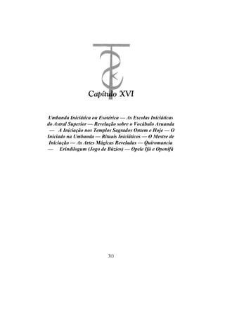 Umbanda Iniciática ou Esotérica — As Escolas Iniciáticas
do Astral Superior — Revelação sobre o Vocábulo Aruanda
— A Iniciação nos Templos Sagrados Ontem e Hoje — O
Iniciado na Umbanda — Rituais Iniciáticos — O Mestre de
Iniciação — As Artes Mágicas Reveladas — Quiromancia
— Erindilogum (Jogo de Búzios) — Opele Ifá e Oponifá
313
 