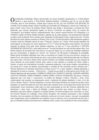 Aumbandan (Umbanda), alhures demonstrado em nossos humildes apontamentos, é a Proto-Síntese
Cósmica, a qual encerra a Proto-Síntese Relígio-Científica. Lembremos que foi no seio da Raça
Vermelha, aqui no solo brasileiro, vibrado pelo Cruzeiro do Sul, que essa SÍNTESE DAS SÍNTESES foi
revelada. Essa revelação chegou à Raça Vermelha por intermédio dos Tubaguaçus e mesmo dos Tubaraxás, os
quais vieram, como vimos, de distantes Pátrias Siderais para ajudar e incrementar a evolução dos Seres
Espirituais que estavam diretamente ligados ao Karma Constituído do planeta Terra, ou mesmo dos
"estrangeiros" que também estavam, temporariamente, sob o mesmo sistema kármico. Os Tubaguaçus e os
Tubaraxás vinham de Pátrias Siderais distantes, algumas até de outras galáxias, mas permaneciam radicados
no plano astral do planeta Terra, ficando como integrantes da Hierarquia Crística, supervisores das 7 Escolas
Iniciáticas do astral superior inerentes ao Planeta Terra. Essas 7 Escolas Iniciáticas estão diretamente ligadas à
Corrente Astral de Umbanda, através de suas 7 Vibrações Virginais ou 7 Linhas. Essas Escolas Iniciáticas do
astral superior se encontram nas zonas superiores ( 5a
, 6a
e 7a
zonas) do dito plano astral superior. Na zona de
transição do planeta Terra para outros planetas superiores, ou seja, na 7a
zona, encontra-se o NÚCLEO
SUPERIOR DE INICIAÇÃO, o qual supervisiona as 7 Escolas Iniciáticas nos seus devidos planos afins. Esse
Núcleo Superior de Iniciação tem como Mestres no grau de Magos da Luz muitas das Entidades Espirituais
que, por misericórdia, se dignam em "baixar" nos "terreiros" do Movimento Umbandista da atualidade.
Muitas dessas Entidades Espirituais nem mais se encontram no Campo Gravitacional Kármico inerente ao
planeta Terra, mas mesmo assim baixam por amor a seus irmãos cósmicos ainda distanciados das Leis Maiores
que regem todo o Universo. Dentro dessa mesma Confraria, há entidades astralizadas que são oriundas de
vários planetas do nosso próprio sistema solar, sendo os mais atuantes os oriundos de Vênus, Júpiter e
Saturno, os quais são extremamente evoluídos, sumamente poderosos e não menos simples, encontrando-se
em missão nos 4 cantos do planeta, incrementando a evolução do Ser encarnado terreno. Dizíamos dos 7
Núcleos Superiores de Iniciação localizados na última zona (a 7a
), a qual, segundo a tradição planetária, é
chamada de Arianda ou Aruanda — Pátria da Luz — Cidade-Luz que detém os conhecimentos da Lei Divina. Os 7
Núcleos Superiores são denominados: TEMBETÁ (ORIXALÁ); HUMAITÁ (OGUM); JUREMÁ (OXOSSI);
YACUTÁ (XANGÔ); YOMÁ (YORIMÁ); YORIÁ (YORI) e YNÂYÁ (YEMANJÁ). São desses 7 Núcleos
Superiores que vem todo o conhecimento no âmbito da Religião, Ciência, Filosofia e Artes. Esses
conhecimentos são atinentes ao adiantamento moral e intelectual do planeta obediente, é claro, à Lei dos
Ciclos e Ritmos. Desses 7 Núcleos Superiores ou mesmo das Escolas Iniciáticas do Astral são enviados vários
discípulos, ou mesmo Iniciados em seus vários graus, para o planeta Terra, em seu plano físico denso através da
reencarnação. Esses missionários estão cada vez mais reencarnando no seio das Ciências, dando-lhes novo
dinamismo e outra visão, e dentro da Religião, visando exterminar para sempre os cultos inócuos e
dogmáticos que tanto inibem e impedem a evolução humana. O mesmo acontece com a Filosofia e as Artes.
Na Corrente Humana de Umbanda, vários desses discípulos vêm tentando incrementar a dita Umbanda
Iniciática, com seus aspectos de Síntese, conhecida e aceita por raríssimos adeptos, mas que vem ganhando
mais simpatizantes, não só umbandistas mas também os que se afinizam com os mecanismos da Iniciação, e
que na Umbanda Iniciática encontram suas verdadeiras raízes, muitas vezes perdidas há vários reencarnações.
315
O
 