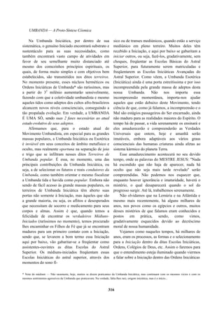 UMBANDA — A Proto-Síntese Cósmica
Na Umbanda Iniciática, por dentro de sua
sistemática, o genuíno Iniciado encontrará substrato e
sustentáculo para as suas necessidades, como
também encontrará vasto campo de atividades em
favor de seu semelhante muito distanciado até
mesmo dos comezinhos princípios espirituais, os
quais, de forma muito simples e com objetivos bem
estabelecidos, são transmitidos nos ditos terreiros.
No momento presente, esses núcleos herméticos ou
Ordens Iniciáticas de Umbanda* são raríssimos, mas
a partir do 32
milênio aumentarão sensivelmente,
fazendo com que a coletividade umbandista e mesmo
aqueles tidos como adeptos dos cultos afro-brasileiros
alcancem novos níveis conscienciais, conseguindo a
tão propalada evolução. Em verdade, a UMBANDA
É UMA SÓ, sendo suas 2 fases necessárias ao atual
estado evolutivo de seus adeptos.
Afirmamos que, para o estado atual do
Movimento Umbandista, em especial para as grandes
massas populares, a Umbanda Iniciática ou Esotérica
é inviável em seus conceitos de âmbito metafísico e
oculto, mas realmente oportuna na separação de joio
e trigo que se infiltram nesses ditos Terreiros de
Umbanda popular. É essa, no momento, uma das
principais contribuições da Umbanda Iniciática, ou
seja, a de selecionar os futuros e reais condutores da
Umbanda, como também orientar e mesmo fiscalizar
a Umbanda tida e havida como popular. Embora não
sendo de fácil acesso às grande massas populares, os
terreiros de Umbanda Iniciática têm aberto suas
portas não somente à Iniciação, mas àqueles que são
a grande maioria, ou seja, os aflitos e desesperados
que necessitam de socorro e medicamento para seus
corpos e almas. Assim é que, quando temos a
felicidade de encontrar os verdadeiros Médiuns-
Iniciados (raríssimos no momento), temos procurado
lhes encaminhar os Filhos de Fé que já se encontram
maduros para um primeiro contato com a Iniciação,
sendo que, se levarem a bom termo essa Iniciação
aqui por baixo, vão gabaritar-se a freqüentar como
assistentes-ouvintes as ditas Escolas do Astral
Superior. Os médiuns-iniciados freqüentam essas
Escolas Iniciáticas do astral superior, através dos
momentos do sono fí-
sico ou de transes mediúnicos, quando estão a serviço
mediúnico em pleno terreiro. Muitos deles têm
recebido a Iniciação, e aqui por baixo se gabaritam a
iniciar outros, ou seja, fazê-los, gradativamente, sem
choques, freqüentar as Escolas Básicas do Astral
Superior, para futuramente serem matriculadas e
freqüentarem as Escolas Iniciáticas Avançadas do
Astral Superior. Como vêem, a Umbanda Esotérica
(Iniciática) ainda é uma porta estreitíssima e por isso
incompreendida pela grande massa de adeptos desta
nossa Umbanda. Não nos importa essa
incompreensão momentânea, importa-nos ajudar
aqueles que estão debaixo deste Movimento, tendo
ciência de que, como já falamos, a incompreensão e o
Mal são estágios passageiros do Ser encarnado, ainda
não maduro para as realidades maiores do Espírito. O
tempo há de passar, a vida serenamente os ensinará e
eles amadurecerão e compreenderão as Verdades
Universais que ontem, hoje e amanhã serão
imutáveis, embora adaptáveis aos vários graus
conscienciais das humanas criaturas ainda afetas ao
sistema kármico do planeta Terra.
Esse amadurecimento acontecerá no seu devido
tempo, onde as palavras do MESTRE JESUS: "Nada
há escondido que não haja de aparecer, nada há
oculto que não seja mais tarde revelado" serão
compreendidas. Não podemos nos esquecer que,
enquanto houver ignorância e imaturidade, haverá o
mistério, o qual desaparecerá quando o sol do
progresso surgir. Até lá, trabalhemos serenamente.
Não olvidamos que na Lemúria e na Atlântida e
mesmo mais recentemente, há alguns milhares de
anos, nos povos como os egípcios e outros, muitos
desses mistérios de que falamos eram conhecidos e
postos em prática, sendo, como vimos,
gradativamente esquecidos devido ao decréscimo
moral de nossa humanidade.
Vejamos como naqueles tempos, há milhares de
anos, eram os processos, as formas e o selecionamento
para a Iniciação dentro da ditas Escolas Iniciáticas,
Ordens, Colégios de Deus, etc. Assim o faremos para
que o entendimento esteja iluminado quando viermos
a falar sobre a Iniciação dentro das Ordens Iniciáticas
* Nota do médium — Não raramente, hoje, muitos se dizem praticantes da Umbanda Iniciática, mas continuam com os mesmos vícios e com os
mesmos sentimentos agressivos da Umbanda que praticavam. Na verdade, falta-lhes raiz, origem iniciática, mas é o início...
316
 