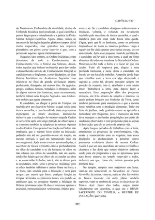 CAPÍTULO XVI
do Movimento Umbandista da atualidade, dentro da
Umbanda Iniciática (universalista), a qual caminha a
passos largos para o entendimento e a prática da Proto-
Síntese Relígio-Científica. Agora, então, vamos ao
encontro da Iniciação daqueles gloriosos tempos de há
muito esquecidos, mas gravados nos arquivos
planetários em pleno astral superior e que, com a
permissão superior, agora relembraremos:
Naqueles idos tempos, as Ordens Iniciáticas eram
detentoras de todo o Conhecimento, do
Conhecimento Uno, a Síntese das Sínteses. Assim,
todos aqueles que tinham inclinações para desvendar
o desconhecido através do Conhecimento Integral se
candidatavam a freqüentar, como discípulos, as ditas
Ordens Iniciáticas ou Academias Sagradas. Isso
iniciou-se no final da grande civilização atlante,
perdurando, deturpada, até nossos dias. Os egípcios,
gregos, caldeus, hindus, himalaios e tibetanos, além
de alguns nativos das Américas, mais recentemente,
também tinham seus Templos Sagrados, suas Ordens,
nos moldes que agora citaremos.
O candidato, ao chegar à porta do Templo, era
recebido por um Sacerdote Menor, o qual vestia uma
túnica vermelha, e com humildade dava as primeiras
explicações ao futuro discípulo, dizendo-lhe
inclusive que a aceitação do mesmo naquela Ordem
só seria feita após um longo período de observação e
se o mesmo também se adaptasse às normas vigentes
na dita Ordem. Essa possível aceitação na Ordem não
implicaria que o mesmo fosse aceito na Iniciação,
podendo sim até ser guardião-menor do templo, ou
mesmo serviçal, o qual era remunerado (não era
escravagismo). Após essas e outras recomendações, o
sacerdote de túnica vermelha olhava profundamente
no olhar do candidato e se ele baixasse os olhos ou
não olhasse nos olhos do sacerdote, não era aceito,
sendo-lhe falado que os olhos são as janelas da alma
e, se essas estão fechadas, isto é, não se abrem para
as realidades, inútil seria o processo iniciático, pois
os olhos também refletiam o caráter firme ou fraco, e
se fraco, não serviria para a Iniciação e nem para
ocupar, por menor que fosse, qualquer função no
templo. Vencidos os primeiros testes, era pedido ao
candidato que, se desejasse mesmo a Iniciação da
Ordem, retornasse após 30 dias e trouxesse apenas o
essencial, representado por vestimentas, objetos pes-
soais e só. Se o candidato desejasse ardentemente a
Iniciação, voltaria, e voltando era novamente
recebido pelo sacerdote de túnica vermelha, o qual o
mandava para um local onde havia uma queda-
d'água, para que lá se banhasse, como se estivesse
limpando-se de todas as mazelas profanas. Logo a
seguir era-lhe dada apenas uma túnica escura, de cor
acinzentada. Após esse pequeno ritual de purificação,
o candidato era levado a uma horta, a qual era fonte
alimentar de todos os membros da Sociedade-Ordem.
Mostrava-se-lhe toda a horta e o local de que iria
cuidar. Tudo ali respirava paz, alegria e uma
profunda harmonia, e neste clima o candidato era
levado ao seu local de trabalho. Aprendia desde logo
que trabalhar com a terra era algo abençoado e
sagrado e, como tal, deveria proceder sempre em
posição de respeito, isto é, ajoelhado e com muito
amor. Trabalhava a terra, para depois fazer a
semeadura. Essa preparação além dos processos
técnicos, era feita através de orações e mantras, os
quais pediam bênçãos aos Senhores da Terra, como
também permissão para manipulá-la e que a mesma
fosse benéfica com a produção alimentar. Tudo era
feito de joelhos, onde gradativamente se aprendia a
humildade sem fraquezas, pois o manuseio da terra
dava margem a profundas perquirições por parte do
candidato observador e com propensão para as coisas
da Iniciação, que são as coisas da própria vida.
Após longos períodos de trabalhos com a terra,
entendendo os processos de transformações, vida,
morte e renascimento com os vegetais, iam esses
discípulos se credenciando a penetrar outros
patamares evolutivos dentro da mesma Ordem.
Assim é que um dos sacerdotes de túnica vermelha o
chamava e lhe dizia que outros objetivos estavam
sendo para ele preparados e que se aprontasse, pois
para breve entraria no templo reservado a todos,
inclusive aos que, como ele, tinham passado pela
primeira fase.
No templo, simples mas majestoso em luzes,
viam-se em semicírculo os Sacerdotes de Túnica
Vermelha; de costas, viam-se, mais ao alto Sacerdotes
de Túnica Amarela; em outro plano, também
superior, viam-se também de costas, os Sacerdotes de
Túnica Azul. Entre eles todos, surgia muito
veladamente um sacerdote, o qual era o GRÃO-
SACERDOTE DO TEMPLO, o MESTRE DE
INICIAÇÃO, que vestia
317
 