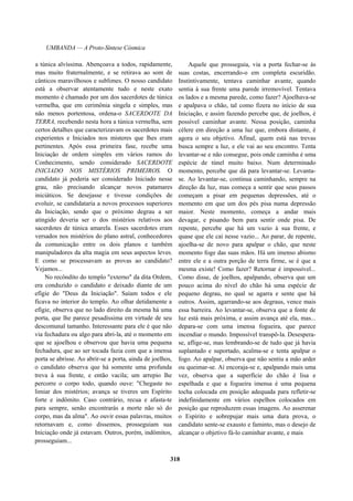 UMBANDA — A Proto-Síntese Cósmica
a túnica alvíssima. Abençoava a todos, rapidamente,
mas muito fraternalmente, e se retirava ao som de
cânticos maravilhosos e sublimes. O nosso candidato
está a observar atentamente tudo e neste exato
momento é chamado por um dos sacerdotes de túnica
vermelha, que em cerimônia singela e simples, mas
não menos portentosa, ordena-o SACERDOTE DA
TERRA, recebendo nesta hora a túnica vermelha, sem
certos detalhes que caracterizavam os sacerdotes mais
experientes e Iniciados nos misteres que lhes eram
pertinentes. Após essa primeira fase, recebe uma
Iniciação de ordem simples em vários ramos do
Conhecimento, sendo considerado SACERDOTE
INICIADO NOS MISTÉRIOS PRIMEIROS. O
candidato já poderia ser considerado Iniciado nesse
grau, não precisando alcançar novos patamares
iniciáticos. Se desejasse e tivesse condições de
evoluir, se candidataria a novos processos superiores
da Iniciação, sendo que o próximo degrau a ser
atingido deveria ser o dos mistérios relativos aos
sacerdotes de túnica amarela. Esses sacerdotes eram
versados nos mistérios do plano astral, conhecedores
da comunicação entre os dois planos e também
manipuladores da alta magia em seus aspectos leves.
E como se processavam as provas ao candidato?
Vejamos...
No recôndito do templo "externo" da dita Ordem,
era conduzido o candidato e deixado diante de um
efígie do "Deus da Iniciação". Saíam todos e ele
ficava no interior do templo. Ao olhar detidamente a
efígie, observa que no lado direito da mesma há uma
porta, que lhe parece pesadíssima em virtude de seu
descomunal tamanho. Interessante para ele é que não
via fechadura ou algo para abri-la, até o momento em
que se ajoelhou e observou que havia uma pequena
fechadura, que ao ser tocada fazia com que a imensa
porta se abrisse. Ao abrir-se a porta, ainda de joelhos,
o candidato observa que há somente uma profunda
treva à sua frente, e então vacila; um arrepio lhe
percorre o corpo todo, quando ouve: "Chegaste no
limiar dos mistérios; avança se tiveres um Espírito
forte e indômito. Caso contrário, recua e afasta-te
para sempre, senão encontrarás a morte não só do
corpo, mas da alma". Ao ouvir essas palavras, muitos
retornavam e, como dissemos, prosseguiam sua
Iniciação onde já estavam. Outros, porém, indômitos,
prosseguiam...
Aquele que prosseguia, via a porta fechar-se às
suas costas, encerrando-o em completa escuridão.
Instintivamente, tentava caminhar avante, quando
sentia à sua frente uma parede irremovível. Tentava
os lados e a mesma parede, como fazer? Ajoelhava-se
e apalpava o chão, tal como fizera no início de sua
Iniciação, e assim fazendo percebe que, de joelhos, é
possível caminhar avante. Nessa posição, caminha
célere em direção a uma luz que, embora distante, é
agora o seu objetivo. Afinal, quem está nas trevas
busca sempre a luz, e ele vai ao seu encontro. Tenta
levantar-se e não consegue, pois onde caminha é uma
espécie de túnel muito baixo. Num determinado
momento, percebe que dá para levantar-se. Levanta-
se. Ao levantar-se, continua caminhando, sempre na
direção da luz, mas começa a sentir que seus passos
começam a pisar em pequenas depressões, até o
momento em que um dos pés pisa numa depressão
maior. Neste momento, começa a andar mais
devagar, e pisando bem para sentir onde pisa. De
repente, percebe que há um vazio à sua frente, e
quase que ele cai nesse vazio... Ao parar, de repente,
ajoelha-se de novo para apalpar o chão, que neste
momento foge das suas mãos. Há um imenso abismo
entre ele e a outra porção de terra firme, se é que a
mesma existe! Como fazer? Retornar é impossível...
Como disse, de joelhos, apalpando, observa que um
pouco acima do nível do chão há uma espécie de
pequeno degrau, no qual se agarra e sente que há
outros. Assim, agarrando-se aos degraus, vence mais
essa barreira. Ao levantar-se, observa que a fonte de
luz está mais próxima, e assim avança até ela, mas...
depara-se com uma imensa fogueira, que parece
incendiar o mundo. Impossível transpô-la. Desespera-
se, aflige-se, mas lembrando-se de tudo que já havia
suplantado e suportado, acalma-se e tenta apalpar o
fogo. Ao apalpar, observa que não sentiu a mão arder
ou queimar-se. Aí encoraja-se e, apalpando mais uma
vez, observa que a superfície do chão é lisa e
espelhada e que a fogueira imensa é uma pequena
tocha colocada em posição adequada para refletir-se
indefinidamente em vários espelhos colocados em
posição que reproduzem essas imagens. Ao asserenar
o Espírito e sobrepujar mais uma dura prova, o
candidato sente-se exausto e faminto, mas o desejo de
alcançar o objetivo fá-lo caminhar avante, e mais
318
 