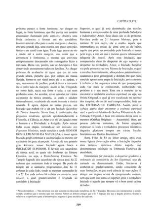 CAPÍTULO XVI
próxima parece a fonte luminosa. Ao chegar no
lugar, na fonte luminosa, que lhe parece um cenário
encantador iluminado pelo astro-rei, observa uma
linda cachoeira a formar um rio caudaloso.
Instintivamente olha para a outra margem e observa,
em uma grande laje, uma esteira, um prato com pão,
frutas e um cantil com água. Tenta logo entrar no rio
e nadar até a outra margem, mas sente que a
correnteza é fortíssima, e mesmo que estivesse
completamente descansado não conseguiria fazer a
travessia. Desta vez, porém, não se desespera e fica
observando atentamente todos os detalhes. Ao chegar
próximo da avalanche de água, que cai de uma
grande altura, percebe que, por inércia da massa
líquida, forma-se um túnel entre ela e as pedras, e
que, novamente de joelhos, poderá fazer a travessia
até o outro lado da margem. Assim o faz. Chegando
no outro lado, sacia sua fome e sede, e cai num
profundo sono. Ao acordar, vê-se cercado por vários
sacerdotes de túnica amarela, os quais o saúdam
fraternalmente, recebendo ele neste instante a túnica
amarela. É agora, depois de tantas provas, um
Iniciado que poderá vir a ser um Iniciado Sacerdote
de Túnica Amarela. Nesta fase, é conhecedor dos
pequenos mistérios; aprende aprofundadamente a
Filosofia, a Ciência, as Artes e o elo de ligação entre
o homem e a Divindade: a Religião. Após vencer
todas essas etapas, tornando-se um Iniciado nos
Pequenos Mistérios, tendo vencido e sendo SENHOR
DOS ELEMENTOS DA NATUREZA, o nosso agora
Iniciado pode continuar a sua Iniciação ou mesmo ser
sacerdote do grau alcançado. Através de seu próprio
grau kármico, nosso Iniciado agora busca a
INICIAÇÃO SUPERIOR. E levado aos sacerdotes
de túnica azul, os quais são Senhores da Síntese
Cósmica, ou seja, a Proto-Síntese Cósmica. No
Templo Sagrado dos sacerdotes de túnica azul, há 22
colunas que sustentam todo o templo. Da porta do
templo até o santuário propriamente dito há 11
colunas de cada lado, sendo as mesmas numeradas de
1 a 22. Em cada coluna há velado um mistério, uma
síntese, a qual gradativamente é revelada ao
candidato à Iniciação
Superior, o qual já está desimbuído das paixões
humanas e está possuído de uma profunda Sabedoria
e indestrutível Amor. Seus ideais são os do próximo.
Revelara então os 21 Arcanos Maiores, pois o
número 22 era negro, era o oculto, aquele que
intermediava as coisas de cima com as de baixo,
aquilo que pode ser entendido pelo Iniciado e nunca
pelo leigo, a não ser que o mesmo queira enlouquecer
(alegoria do louco). Após essa Iniciação, que
compreendia além do despertar do ego superior o
despertar do verdadeiro Amor, o Iniciado Superior
via pela primeira vez seu Mestre de Iniciação, o qual
o recebia fraternalmente, abraçando-o paternalmente,
saudando-o pelo conseguido e dizendo-lhe que tinha
vencido apenas uma etapa da Iniciação, pois a mesma
é infinita, e lhe augurava votos de que prosseguisse
cada vez mais se conhecendo, conhecendo seu
próximo e o seu meio. Essa era a maneira de se
encontrar a verdadeira essência espiritual, ou seja, seu
Orisha Original, o qual já era vocalizado no recesso
dos templos; são as tão mal compreendidas, hoje em
dia, FEITURAS DE CABEÇAS. Assim, fazer a
cabeça queria dizer encontrar a essência espiritual
real, a qual está debaixo do Senhor Vibratório da dita
Vibração Original, e ficar em sintonia direta com os
mesmos (Orishas Originais — Ancestrais). Bem, em
poucas palavras tentamos, de forma apagada,
expressar os reais e verdadeiros processos iniciáticos
daqueles gloriosos tempos em várias Escolas
Iniciáticas sou Ordens Iniciáticas.*
Bem, Filho de Fé ou leitor amigo, após essa
nossa ligeira dissertação sobre a Iniciação daqueles
idos tempos, entremos direto naquilo que
denominamos Iniciação na Umbanda Esotérica da
atualidade.
Entendemos por Iniciação, o despertar gradativo e
ordenado da consciência do Ser Espiritual, seja ele
carnado ou desencarnado. Então, Iniciar-se é
conhecer-se gradativamente, sendo consciente de
suas limitações, o que trará ciência de suas ações. È
atingir um degrau acima da compreensão comum,
sem que com isso sinta-se superior, pois o verdadeiro
Iniciado é aquele que sempre vê o bem como acima
de todas
* Nota do médium — Não devemos nos ater somente na descrição metafórica do Sr. 7 Espadas. Devemos sim interpenetrar o sentido
moral e esotérico que o mesmo quis nos mostrar. Sabem os leitores amigos que o Sr. 7 Espadas nos deu o ângulo positivo, ficando o
relativo e o superlativo para a interpretação, segundo o grau iniciático de cada um.
319
 