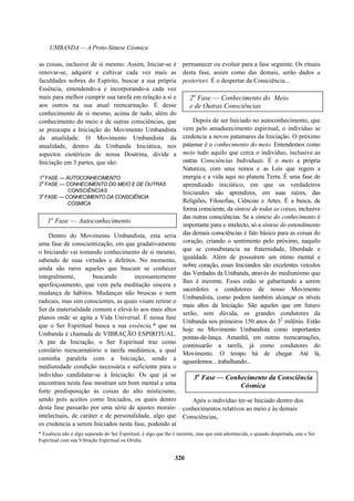 UMBANDA — A Proto-Síntese Cósmica
as coisas, inclusive de si mesmo. Assim, Iniciar-se é
renovar-se, adquirir e cultivar cada vez mais as
faculdades nobres do Espírito, buscar a sua própria
Essência, entendendo-a e incorporando-a cada vez
mais para melhor cumprir sua tarefa em relação a si e
aos outros na sua atual reencarnação. É desse
conhecimento de si mesmo, acima de tudo, além do
conhecimento do meio e de outras consciências, que
se preocupa a Iniciação do Movimento Umbandista
da atualidade. O Movimento Umbandista da
atualidade, dentro da Umbanda Iniciática, nos
aspectos esotéricos de nossa Doutrina, divide a
Iniciação em 3 partes, que são:
1
a
FASE — AUTOCONHECIMENTO
2
a
FASE — CONHECIMENTO DO MEIO E DE OUTRAS
CONSCIÊNCIAS
3
a
FASE — CONHECIMENTO DA CONSCIÊNCIA
CÓSMICA
1a
Fase — Autoconhecimento
Dentro do Movimento Umbandista, esta seria
uma fase de conscientização, em que gradativamente
o Iniciando vai tomando conhecimento de si mesmo,
sabendo de suas virtudes e defeitos. No momento,
ainda são raros aqueles que buscam se conhecer
integralmente, buscando incessantemente
aperfeiçoamento, que vem pela meditação sincera e
mudança de hábitos. Mudanças não bruscas e nem
radicais, mas sim conscientes, as quais visam retirar o
Ser da materialidade comum e elevá-lo aos mais altos
planos onde se agita a Vida Universal. É nessa fase
que o Ser Espiritual busca a sua essência,* que na
Umbanda é chamada de VIBRAÇÃO ESPIRITUAL.
A par da Iniciação, o Ser Espiritual traz como
corolário reencarnatório a tarefa mediúnica, a qual
caminha paralela com a Iniciação, sendo a
mediunidade condição necessária e suficiente para o
indivíduo candidatar-se à Iniciação. Os que já se
encontram nesta fase mostram um bom mental e uma
forte predisposição às coisas do alto misticismo,
sendo pois aceitos como Iniciados, os quais dentro
desta fase passarão por uma série de ajustes morais-
intelectuais, de caráter e de personalidade, algo que
os credencia a serem Iniciados nesta fase, podendo aí
permanecer ou evoluir para a fase seguinte. Os rituais
desta fase, assim como das demais, serão dados a
posteriori. É o despertar da Consciência...
2a
Fase — Conhecimento do
e de Outras Consciências
Meio
Depois de ser Iniciado no autoconhecimento, que
vem pelo amadurecimento espiritual, o indivíduo se
credencia a novos patamares da Iniciação. O próximo
patamar é o conhecimento do meio. Entendemos como
meio tudo aquilo que cerca o indivíduo, inclusive as
outras Consciências Individuais. É o meio a própria
Natureza, com seus reinos e as Leis que regem a
energia e a vida aqui no planeta Terra. É uma fase de
aprendizado iniciático, em que os verdadeiros
Iniciandos são aprendizes, em suas raízes, das
Religiões, Filosofias, Ciências e Artes. É a busca, de
forma consciente, da síntese de todas as coisas, inclusive
das outras consciências. Se a síntese do conhecimento é
importante para o intelecto, só a síntese do entendimento
das demais consciências é fato básico para as coisas do
coração, criando o sentimento pelo próximo, naquilo
que se consubstancia na fraternidade, liberdade e
igualdade. Além de possuírem um ótimo mental e
nobre coração, esses Iniciandos são excelentes veículos
das Verdades da Umbanda, através do mediunismo que
lhes é inerente. Esses estão se gabaritando a serem
sacerdotes e condutores de nosso Movimento
Umbandista, como podem também alcançar os níveis
mais altos da Iniciação. São aqueles que em futuro
serão, sem dúvida, os grandes condutores da
Umbanda nos primeiros 150 anos do 32
milênio. Estão
hoje no Movimento Umbandista como importantes
pontas-de-lança. Amanhã, em outras reencarnações,
continuarão a tarefa, já como condutores do
Movimento. O tempo há de chegar. Até lá,
aguardemos... trabalhando...
3a
Fase — Conhecimento da Consciência
Cósmica
Após o indivíduo ter-se Iniciado dentro dos
conhecimentos relativos ao meio e às demais
Consciências,
* Essência não é algo separado do Ser Espiritual, é algo que lhe é inerente, mas que está adormecida, e quando despertada, une o Ser
Espiritual com sua Vibração Espiritual ou Orisha.
320
 