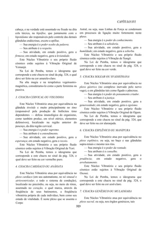 CAPÍTULOXVI
cabeça, e na verdade está assentado ou fixado na dita
cela túrcica, na hipófise, que juntamente com o
hipotálamo são responsáveis pelo controle das demais
glândulas endócrinas, exceto a epífise.
— Sua energia é o poder oculto da palavra.
— Seu atributo é o respeito.
— Sua atividade, em estado positivo, gera a
firmeza; em estado negativo, gera a leviandade.
Este Núcleo Vibratório e seu próprio fluido
cósmico estão sujeitos à Vibração Original de
Yemanjá.
Na Lei de Pemba, temos o ideograma que
corresponde a este chacra no sinal da pág. 324, o qual
deve ser feito na cor amarelo-claro.
Na alta magia e na terapêutica vegetoastro-
magnética, consideramo-lo como a parte feminina ou
passiva.
3. CHACRA CERVICAL OU VISUDDHA
Este Núcleo Vibratório atua por equivalência na
glândula tireóide e muito principalmente no timo
(responsável pela produção de linfócitos timo
dependentes — defesa imunológica do organismo,
como também produz, em nível etérico, elementos
defensivos), localizado na região anterior do
pescoço, da dita região cervical.
— Sua energia é o poder supremo.
— Seu atributo é o entendimento.
— Sua atividade, em estado positivo, gera a
esperança; em estado negativo, gera o receio.
Este Núcleo Vibratório e seu próprio fluido
cósmico estão sujeitos à Vibração Original de Yori.
Na Lei de Pemba, temos o ideograma que
corresponde a este chacra no sinal da pág. 324, o
qual deve ser feito na cor vermelho puro.
4. CHACRA CARDÍACO OU ANÂHATA
Este Núcleo Vibratório atua por equivalência no
plexo cardíaco (em seu automatismo, no nó sinusal e
atrioventricular, e todo o sistema de condução),
localizado no precórdio, ou seja, no meio do tórax,
assentado no coração, o qual marca, através da
freqüência de seus batimentos, a freqüência
vibratória própria de cada indivíduo, bem como seu
estado de vitalidade. É neste plexo que se assenta o
Corpo
Astral, ou seja, suas Linhas de Força se condensam
em processos de ligação muito fortemente neste
plexo.
— Sua energia é o poder do conhecimento.
— Seu atributo é a sabedoria.
— Sua atividade, em estado positivo, gera a
humildade; em estado negativo, gera a soberba.
Este Núcleo Vibratório e seu próprio fluido
cósmico estão sujeitos à Vibração de Xangô.
Na Lei de Pemba, temos o ideograma que
corresponde a este chacra no sinal da pág. 324, o
qual deve ser feito na cor verde.
5. CHACRA SOLEAR OU SVADISTHANA
Este Núcleo Vibratório atua por equivalência no
plexo gástrico (no complexo inervado pelo nervo
vago), e em glândulas tais como fígado e pâncreas.
— Sua energia é o poder do pensamento criador.
— Seu atributo é a justiça.
— Sua atividade, em estado positivo, gera a
generosidade; em estado negativo, gera o egoísmo.
Este Núcleo Vibratório e seu próprio fluido
cósmico estão sujeitos à Vibração Original de Ogum.
Na Lei de Pemba, temos o ideograma que
corresponde a este chacra no sinal da pág. 324, que
deve ser feito na cor alaranjada.
6. CHACRA ESPLÊNICO OU MANIPURA
Este Núcleo Vibratório atua por equivalência no
plexo esplênico, ou seja, no baço e nas glândulas
supra-renais e mesmo nos rins.
— Sua energia é o poder da vontade.
— Seu atributo é o conselho.
— Sua atividade, em estado positivo, gera a
prudência; em estado negativo, gera o
arrebatamento.
Este Núcleo Vibratório e seu próprio fluido
cósmico estão sujeitos à Vibração Original de
Oxossi.
Na Lei de Pemba, temos o ideograma que
corresponde a este chacra no sinal da pág. 324, o
qual deve ser feito na cor azul-claro.
7. CHACRA GENÉSICO OU MULADHARA
Este Núcleo Vibratório atua por equivalência no
plexo sacral, ou seja, nos órgãos genésicos, tais
323
 