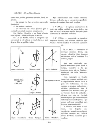 UMBANDA — A Proto-Síntese Cósmica
como: útero, ovários, próstata e testículos, isto é, nas
gônadas.
— Sua energia é o fogo serpentino regenerador
(kundalini).
— Seu atributo é a pureza.
— Sua atividade, em estado positivo, gera a
castidade; em estado negativo, gera a luxúria.
Este Núcleo Vibratório e seu fluido cósmico
estão sujeitos à Vibração Original de Yorimá.
Na Lei de Pemba, temos o ideograma que
corresponde a este chacra no sinal abaixo, o qual
deve ser feito na cor lilás-violeta.
Após especificarmos cada Núcleo Vibratório,
devemos ainda citar que as energias correspondentes
transitam de condutos ditos nadis ou tubos.
O lº CANAL — é o grande canal nervoso do
centro da medula espinhal, que corre desde a sua
base (no sacro) até a parte superior do crânio (porta
de Brahma). E o dito tubo sushumnâ.
O 2º CANAL — corresponde ao complexo
simpático esquerdo, cuja corrente vibratória (fogo
fohático) percorre esse lado de sushumnâ. É chamado
idá.
O 3º CANAL — corresponde ao
complexo simpático direito, cuja
corrente vibratória (fogo fohático)
percorre esse lado de sushumnâ. É o
chamado pingalá.
Após essa explicação, para
melhor entendermos como fluem as
energias, necessário se faz que
mostremos como são as fixações e
preparações nos ditos "aparelhos"
mediúnicos.
Essas preparações ou fixações
visam trazer o devido equilíbrio entre
os corpos mentais, astral e físico, os
quais são mobilizados, em suas
energias, no processo medianímico e
iniciático propriamente dito. É
importante que deixemos claro que
na Corrente Astral de Umbanda a
Iniciação está afeta ou vinculada
somente àqueles que realmente sejam
médiuns (veículos de Espíritos) e que
tenham suficiente maturidade para
despertar seus conscienciais.
A Iniciação, com todos os seus
rituais, visa despertar essa
consciência e gradativamente fazer o
indivíduo encontrar sua Essência,
através do Orisha Ancestral que o
coordena.
324
IDEOGRAMAS
DOS 7
CHACRAS
 